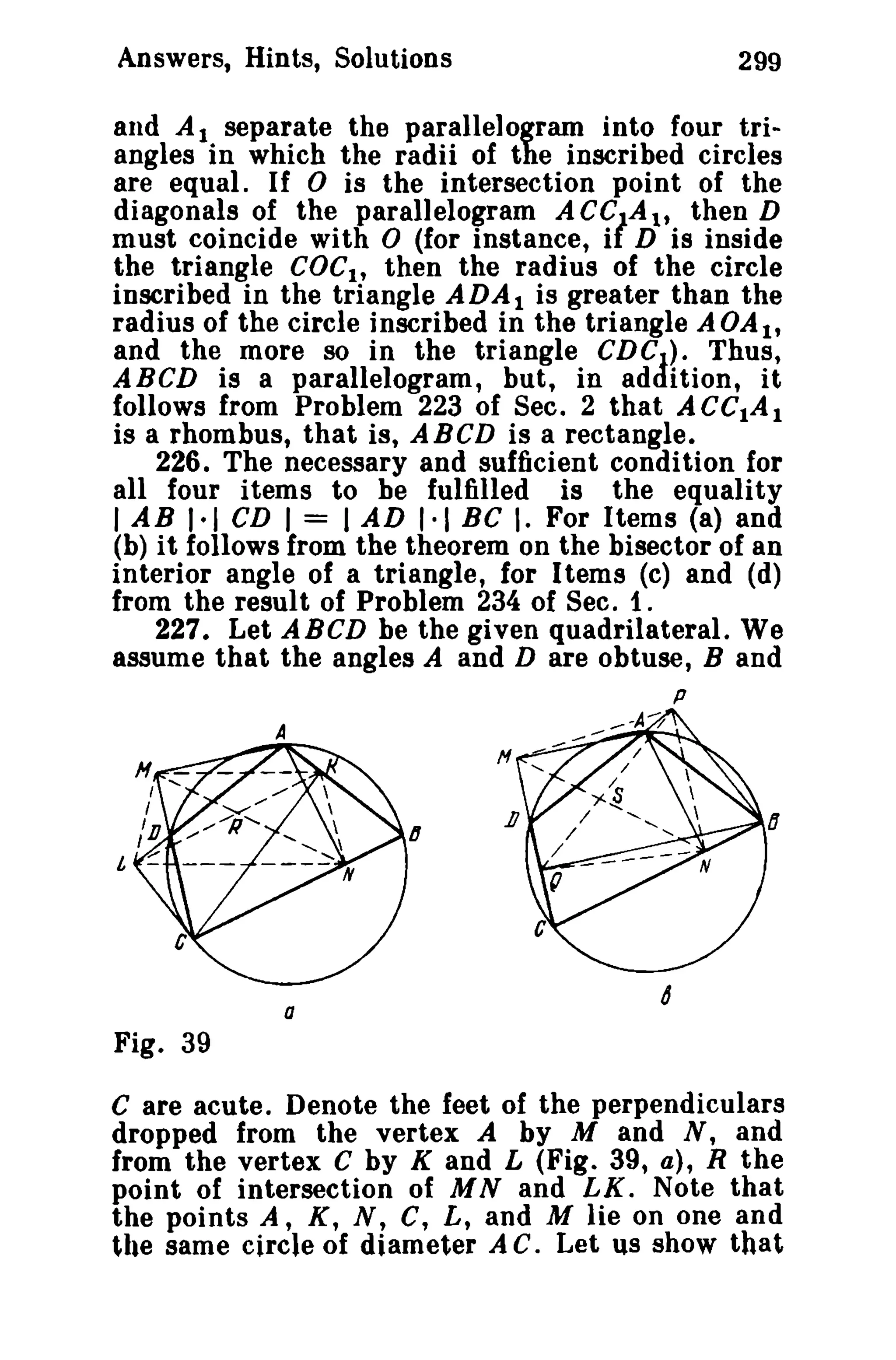 Answers, Hints, Solutions 299 
and A t separate the parallelogram into four tri­angles 
in which the radii of the inscribed circles 
are equal. If 0 is the intersection point of the 
diagonals of the parallelogram ACC/A t , then D 
must coincide with 0 (for instance, i D is inside 
the triangle COCl' then the radius of the circle 
inscribed in the triangle ADAI is greater than the 
radius of the circle inscribed in the triangle AOAl , 
and the more so in the triangle CDCJ 
A 
). Thus, 
ABCD is a parallelogram, but, in ad Ition, it 
follows from Problem 223 of Sec. 2 that ACCtAI 
is a rhombus, that is, A BCD is a rectangle. 
226. The necessary and sufficient condition for 
all four items to he fulfilled is the equality 
lAB 1·1 CD I = IAD 1·1 BC I. For Items (a) and 
(b) it follows from the theorem on the bisector of an 
interior angle of a triangle, for Items (c) and (d) 
from the result of Problem 234 of Sec. 1. 
227. Let ABCD be the given quadrilateral. We 
assume that the angles A and D are obtuse, Band 
p 
....--A-7 
a 
Fig. 39 
C are acute. Denote the feet of the perpendiculars 
dropped from the vertex A by M and N, and 
from the vertex C by K and L (Fig. 39, a), R the 
point of intersection of M Nand LK. Note that 
the points A, K, N, C, L, and M lie on one and 
the same circle of diameter A C. Let us show that 
 