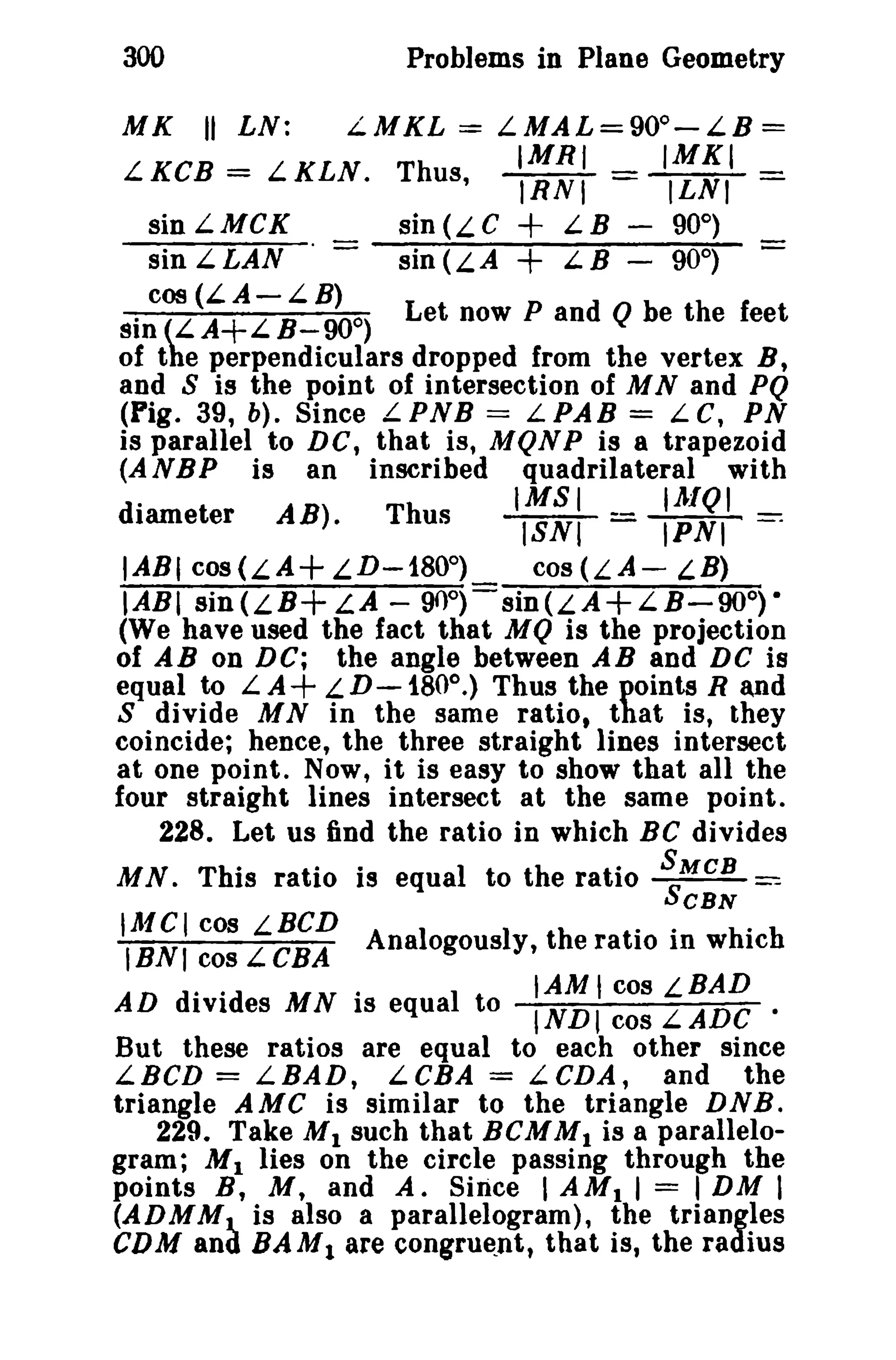 300 Problems in Plane Geometry 
MK II LN: LMKL = L.MAL=900-LB= 
IMRI IMKI 
L KCB = L KLN. Thus, lRNT = ILNI = 
sin L M CK sin (L C + L B - 90°) 
sin L LAN - sin (L A + L. B - 90°) - 
cos (LA-LB) 
sin (LA+LB-900) Let now P and Q be the feet 
of the perpendiculars dropped from the vertex B, 
and S is the point of intersection of MNand PQ 
(Pig. 39, b). Since L PNB = L PAB = L C, PN 
is parallel to DC, that is, MQNP is 8 trapezoid 
(A NBP is an inscribed quadrilateral with 
. IMSI IA/QI 
diameter A B) · Thus lSNI = lPNI ==: 
IABt cos(LA+LD-1800) cOS(LA- LB) 
IABI sin (L B+LA - 90°) sin (L A + L B - 90°) • 
(We have used the fact that MQ is the projection 
of AB on DC; the angle between AB and DC is 
equal to LA+ LD-180o.) Thus the points Rand 
S divide M N in the same ratio, that is, they 
coincide; hence, the three straight lines intersect 
at one point. Now, it is easy to show that all the 
four straight lines intersect at the same point. 
228. Let us find the ratio in which BC divides 
MN. This ratio is equal to the ratio SSMCB ~ 
CBN 
IAICI cos LBCD .. . 
IBNI cos L CBA Analogously, the ratio In which 
AD divid MN· I lAM t cos LBAD 
IV} es IS equa to INDI cos L.ADC • 
But these ratios are equal to each other since 
LBCD = LBAD, LCBA = LCDA, and the 
triangle AMC is similar to the triangle DNB. 
229. Take M1 such that BCMMI is a parallelo­gram; 
M1 lies on the circle passing through the 
points B, M, and A. Since I AMI I = I DM I 
(ADMMJ.. is also a parallelogram), the triangles 
CDM and BAM1 are congruent, that is, the radius 
 