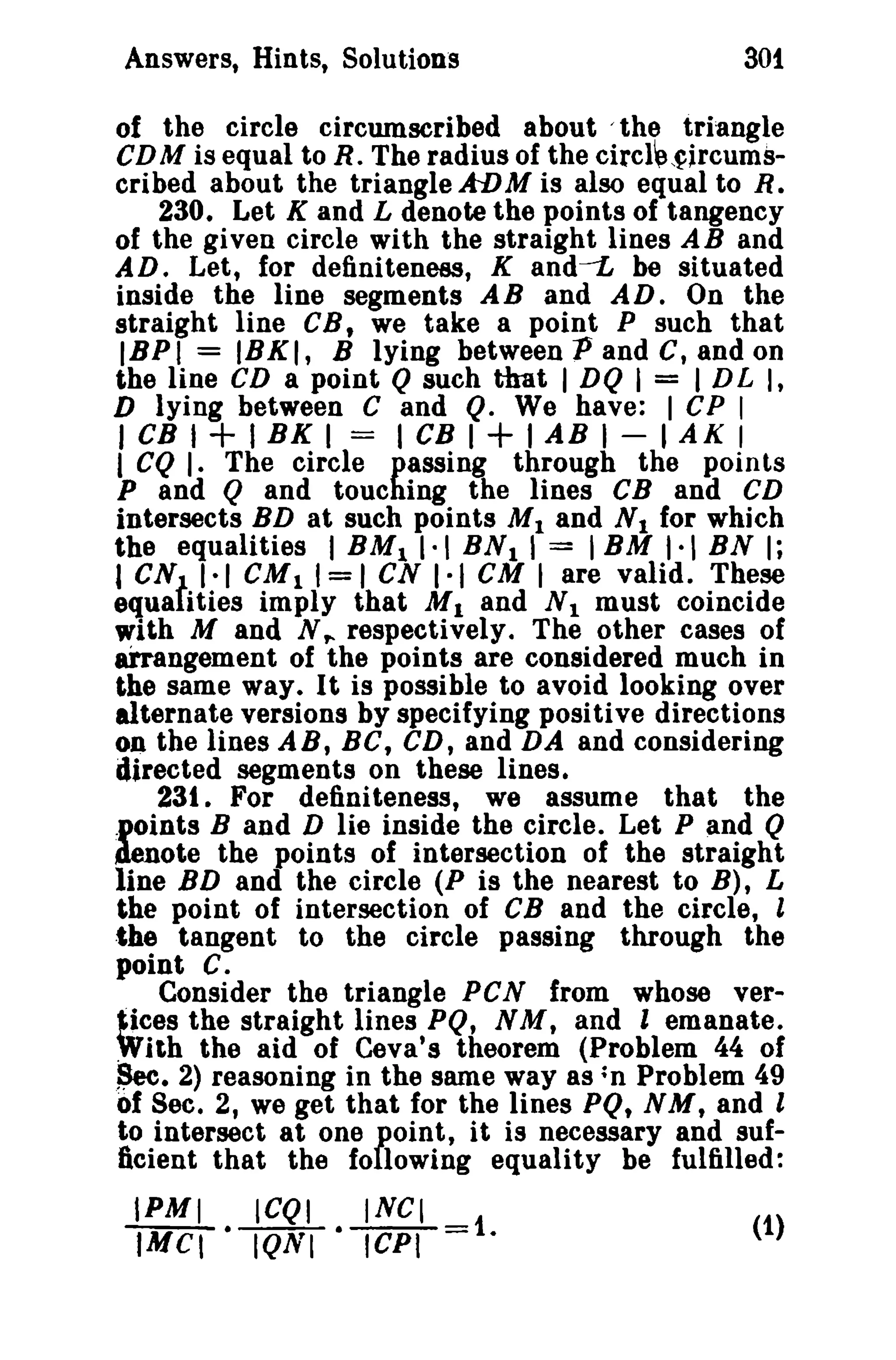 Answers, Hints, Solutions 301 
of the circle circumscribed about /the triangle 
CDM is equal to R. The radius of the circl~,~jrcums­cribed 
about the triangle ADM is also equal to R. 
230. Let K and L denote the points of tangency 
of the given circle with the straight lines AB and 
AD. Let, for definiteness, K and-L be situated 
inside the line segments AB and AD. On the 
straight line CB, we take a point P such that 
IBPI = IBKI, B lying betweenPandC,andon 
the line CD a point Q such that I DQ I = I DL I, 
D lying between C and Q. We have: I CP I 
I CB I + I BK I = I CB I + I AB I - I AK I 
I CQ I. The circle passing through the points 
P and Q and touching the lines CB and CD 
intersects BD at such points M1 and N1 for which 
the equalities I BM11·' BN1 1 = 'BM 1·1 BN I; 
I CNt 1·1 CM 1 1= 1CN 1·1 CM I are valid. These 
equa ities imply that M 1 and N 1 must coincide 
with M and N,. respectively. The other cases of 
arrangement of the points are considered much in 
the same way. It is possible to avoid looking over 
alternate versions by specifying positive directions 
on the lines AB, BC, CD, and DA and considering 
directed segments on these lines. 
231. For definiteness, we assume that the 
points Band D lie inside the circle. Let P and Q 
denote the points of intersection of the straight 
line BD and the circle (P is the nearest to B), L 
the point of intersection of CB and the circle, l 
the tangent to the circle passing through the 
point c. 
Consider the triangle PCN from whose ver... 
~ices the straight lines PQ, NM, and I emanate. 
With the aid of Ceva's theorem (Problem 44 of 
$ee. 2) reasoning in the same way as ;n Problem 49 
of See. 2, we get that for the lines PQ, N M, and l 
to intersect at one point, it is necessary and suf­ftcient 
that the following equality be fulfilled: 
IPMI ICQI INCI 
fMCI • IQNI .1CPI=1. (1) 
 