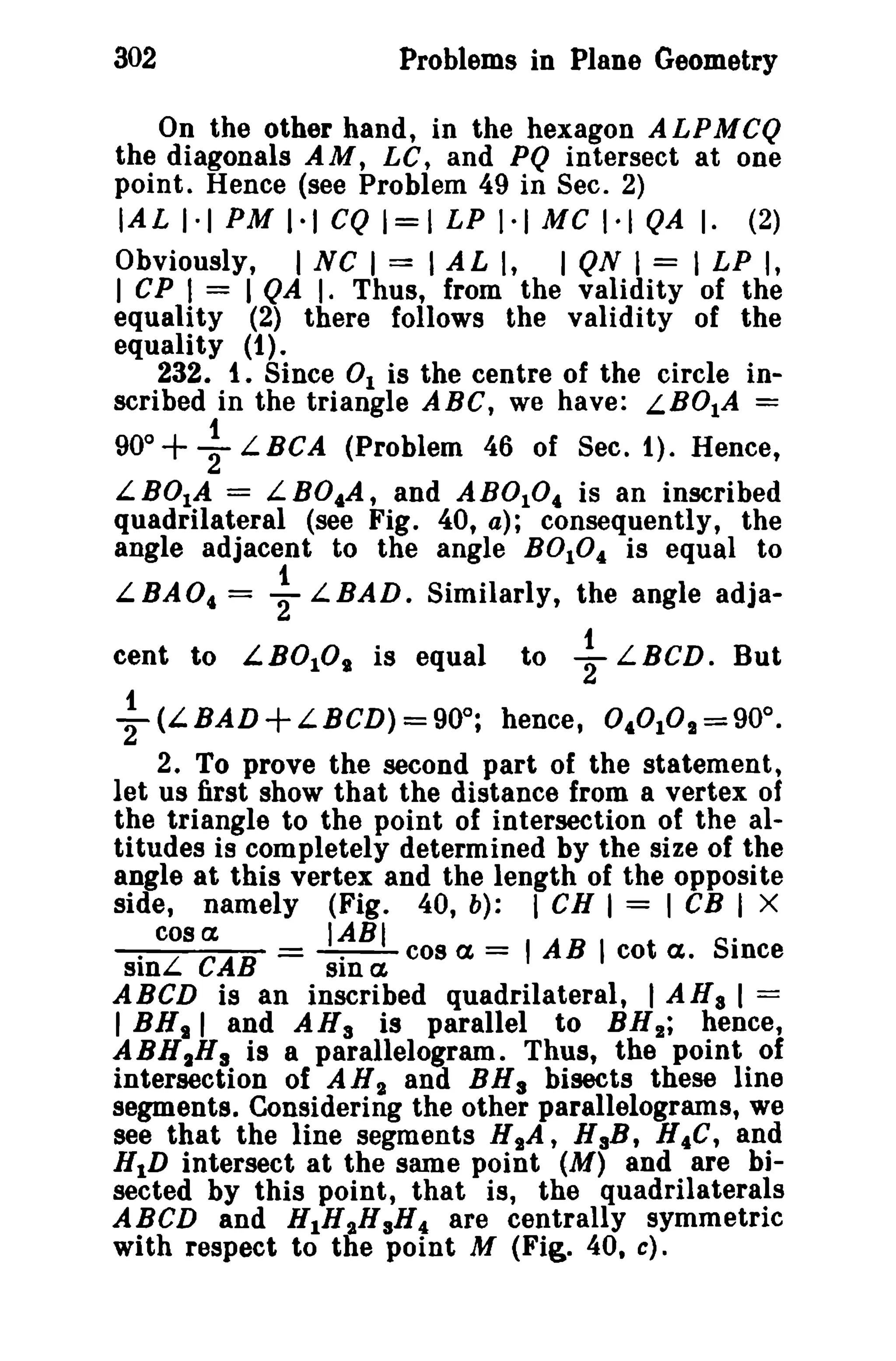 302 Problems in Plane Geometry 
On the other hand, in the hexagon ALPMCQ 
the diagonals AM, LC, and PQ intersect at one 
point. Hence (see Problem 49 in Sec. 2) 
IAL 1·1 PM 1·1 CQ 1=1 LP 1·1 Me 1·1 QA I. (2) 
Obviously, I NC I = I AL I, I QN I = I LP I, 
I CP I = I QA I. Thus, from the validity of the 
equality (2) there follows the validity of the 
equality (1). 
232. i. Since 01 is the centre of the circle in­scribed 
in the triangle ABC, we have: LBOIA = 
1 
90°+ 2 L BCA (Problem 46 of Sec. 1). Hence, 
LBOIA = LB04A, and AB0104 is an inscribed 
quadrilateral (see Fig. 40, a); consequently, the 
angle adjacent to the angle BOlO4 is equal to 
L.BAO, = ~ L.BAD. Similarly, the angle adja-cent 
to L.B010" is equal to ~ L.BCD. But 
~ (L.BAD+L.BCD) =90°; hence, 0,°1°,,=90°, 
2. To prove the second part of the statement, 
let us first show that the distance from a vertex of 
the triangle to the point of intersection of the al­titudes 
is completely determined by the size of the 
angle at this vertex and the length of the opposite 
side, namely (Fig. 40, b): I en I = I cs I X 
cos a IABI . 
. L CAB = -.-cos a, = I AB I cot ct. Since 
SIn SID a, 
ABeD is an inscribed quadrilateral, I AHa I = 
I BNs I and AH a is parallel to BH,,; hence, 
ABHIRs is a parallelogram. Thus, the point of 
intersection of AN2 and BHa bisects these line 
segments. Considering the other parallelograms, we 
see that the line segments HsA, HaB, H4C, and 
HID intersect at the same point (M) and are bi­sected 
by this point, that is, the quadrilaterals 
ABeD and H1H"HsH4 are centrally symmetric 
with respect to the point M (Fig. 40, c). 
 
