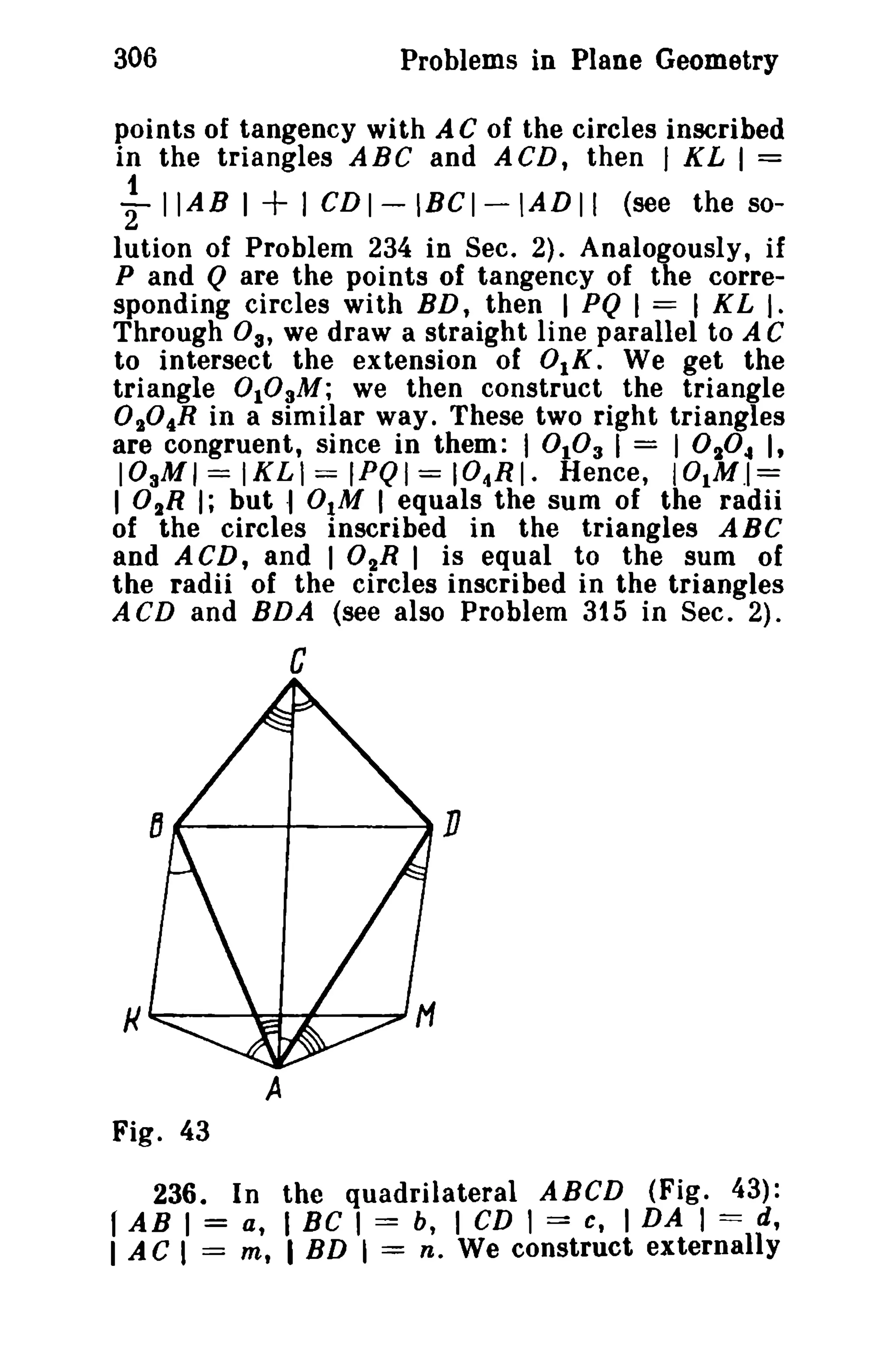 306 Problems in Plane Geometry 
points of tangency with A C of the circles inscribed 
in the triangles ABC and ACD, then I KL I = 
"12 I IAB I + I CDI-IBCI-tADII (see the so-lution 
of Problem 234 in Sec. 2). Analogously, if 
P and Q are the points of tangency of the corre­sponding 
circles with BD, then I PQ I = I K L I. 
Through 03' we draw a straight line parallel to A C 
to intersect the extension of 0lK. We get the 
triangle 0lOaM; we then construct the triangle 
O,,04R in a similar way. These two right triangles 
are congruent, since in them: 1010 3 I = 10,,04 I, 
I03M I = IKLt = IPQI == I04RI. Hence, IO.M.I= 
I O"R I; but ·1 0IM I equals the sum of the radii 
of the circles inscribed in the triangles ABe 
and ACD, and I 02R I is equal to the sum of 
the radii of the circles inscribed in the triangles 
ACD and BDA (see also Problem 315 in Sec. 2). 
C 
...----+--------IIll 
A 
Fig. 43 
236. In the quadrilateral ABeD (Fig. 43): 
r AB I = a, I Be I == b, I CD 1 == c, I DA I === d, 
I A C I == m, I BD ~ == n, We construct externally 
 