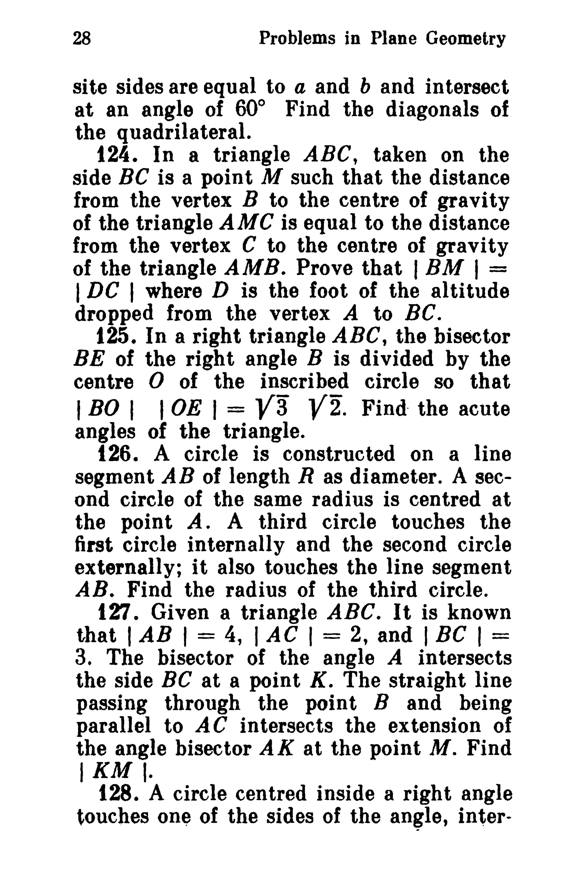 28 Problems in Plane Geometry 
site sides are equal to a and b and intersect 
at an angle of 60° Find the diagonals of 
the quadrilateral. 
124. In a triangle ABC, taken on the 
side Be is a point M such that the distance 
from the vertex B to the centre of gravity 
of the triangle AMC is equal to the distance 
from the vertex C to the centre of gravity 
of the triangle AMB. Prove that IBM I = 
IDC I where D is the foot of the altitude 
dropped from the vertex A to Be. 
125. In a right triangle ABC, the bisector 
BE of the right angle B is divided by the 
centre 0 of the inscribed circle so that 
I BO I I OE I = V3 V2. Find· the acute 
angles of the triangle. 
126. A circle is constructed on a line 
segment AB of length R as diameter. A sec­ond 
circle of the same radius is centred at 
the point A. A third circle touches the 
first circle internally and the second circle 
externally; it also touches the line segment 
AB. Find the radius of the third circle. 
127. Given a triangle ABC. It is known 
that IAB I = 4, I AC I = 2, and I BC I = 
3. The bisector of the angle A intersects 
the side BC at a point K. The straight line 
passing through the point B and being 
parallel to AC intersects the extension of 
the angle bisector AK at the point M. Find 
IKMI· 
128. A circle centred inside a right angle 
touches one of the sides of the angle, inter- 
 