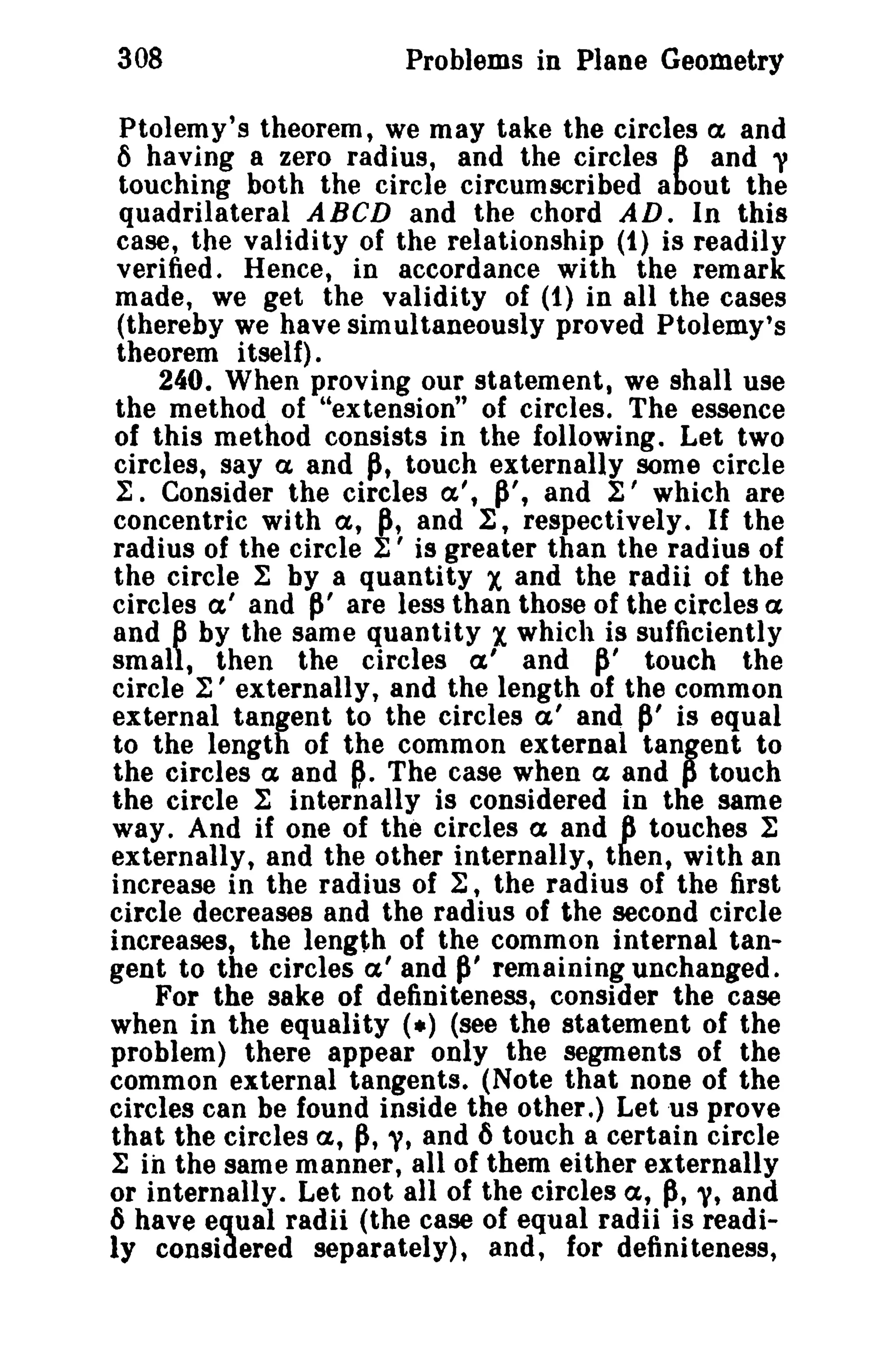 308 Problems in Plane Geometry 
Ptolemy's theorem, we may take the circles a and 
() having a zero radius, and the circles 6 and ~ 
touching both the circle circumscribed about the 
quadrilateral ABeD and the chord AD. In this 
case, the validity of the relationship (1) is readily 
verified. Hence, in accordance with the remark 
made, we get the validity of (1) in all the cases 
(thereby we have simultaneously proved Ptolemy's 
theorem itself) . 
240. When proving our statement, we shall use 
the method of "extension" of circles. The essence 
of this method consists in the following. Let two 
circles, say a. and ~, touch externally some circle 
1:. Consider the circles a't P't and ~' which are 
concentric with a, P, and 1:, respectively. If the 
radius of the circle t' is greater than the radius of 
the circle 1: by a quantity X and the radii of the 
circles a' and P' are less than those of the circles ex 
and 6 by the same quantity Xwhich is sufficiently 
small, then the circles a' and ~' touch the 
circle 1:' externally, and the length of the common 
external tangent to the circles a' and P' is equal 
to the length of the common external tanBent to 
the circles ex and p. The case when a and p touch 
the circle 1: internally is considered in the same 
way. And if one of the circles a and 6 touches 1: 
externally, and the other internally, then, with an 
increase in the radius of ~, the radius of the first 
circle decreases and the radius of the second circle 
increases, the length of the common internal tan­gent 
to the circles a I and P' remaining unchanged. 
For the sake of definiteness, consider the case 
when in the equality (.) (see the statement of the 
problem) there appear only the segments of the 
common external tangents. (Note that none of the 
circles can be found inside the other.) Let us prove 
that the circles a, p, y, and 6 touch a certain circle 
1: in the same manner, all of them either externally 
or internally. Let not all of the circles a, p, 'V, and 
6 have equal radii (the case of equal radii is readi­ly 
considered separately), and, for definiteness, 
 
