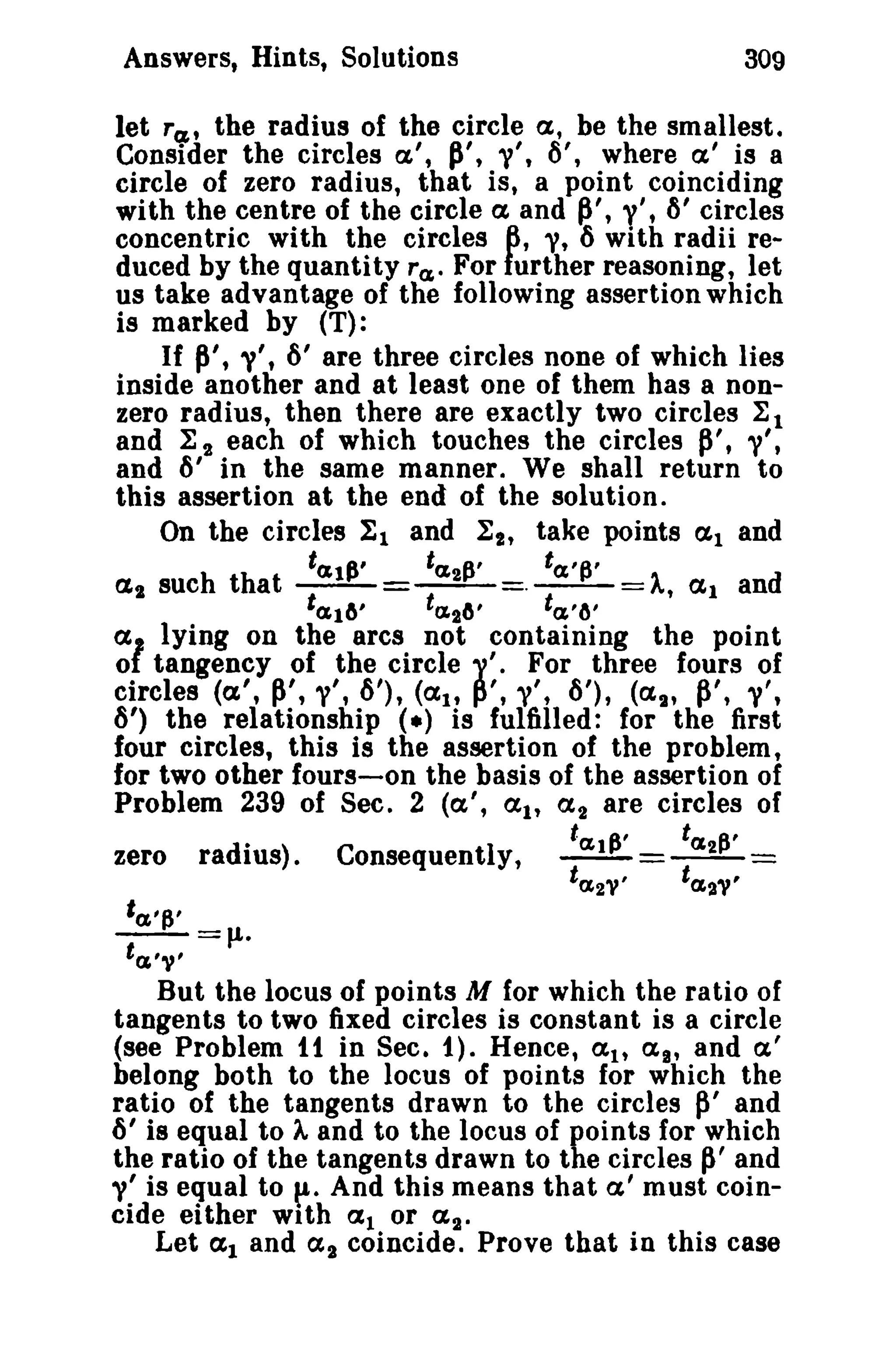 Answers, Hints, Solutions 309 
let Tcz , the radius of the circle a, be the smallest. 
Consider the circles a', p', »', 6', where a' is a 
circle of zero radius, that is, a point coinciding 
with the centre of the circle a and ~', y', ~' circles 
concentric with the circles 6, 'V, 6 with radii re­duced 
by the quantity Ta,. For further reasoning, let 
us take advantage of the following assertion which 
is marked by (T): 
If P', 'V't 6' are three circles none of which lies 
inside another and at least one of them has a non­zero 
radius, then there are exactly two circles 1:1 
and 1:2 each of which touches the circles ~', "/', 
and 6' in the same manner. We shall return to 
this assertion at the end of the solution. 
On the circles II and ~2' take points ~l and 
t~d~' t~2P' fa,p' a2 such that ---=---=.--=A., (Xl and 
t~16' ta.26' ta,'tJ' 
al lying on the arcs not containing the point 
o tangency of the circle 1'. For three fours of 
circles (a', ~', ,,/',6'), (CXIt p', 'V', 6'), (a~" ~', s'. 
6') the relationship (.) is fulfilled: for the first 
four circles, this is the assertion of the problem, 
for two other fours-on the basis of the assertion of 
Problem 239 of Sec. 2 (a', (Itt ex! are circles of 
t p' ta, e: zero radius). Consequently, ~=__2_= 
ta 2," ta.21" 
'a,'p' --=J.1. 
ta.'v' 
But the locus of points M for which the ratio of 
tangents to two fixed circles is constant is a circle 
(see Problem tt in Sec. 1). Hence, a tt (XI' and a' 
belong both to the locus of points for which the 
ratio of the tangents drawn to the circles p' and 
6' is equal to '" and to the locus of points for which 
the ratio of the tangents drawn to the circles ~' and 
V' is equal to p:. And this means that a' must coin­cide 
either with al or a 2 • 
Let al and (X2 coincide. Prove that in this case 
 