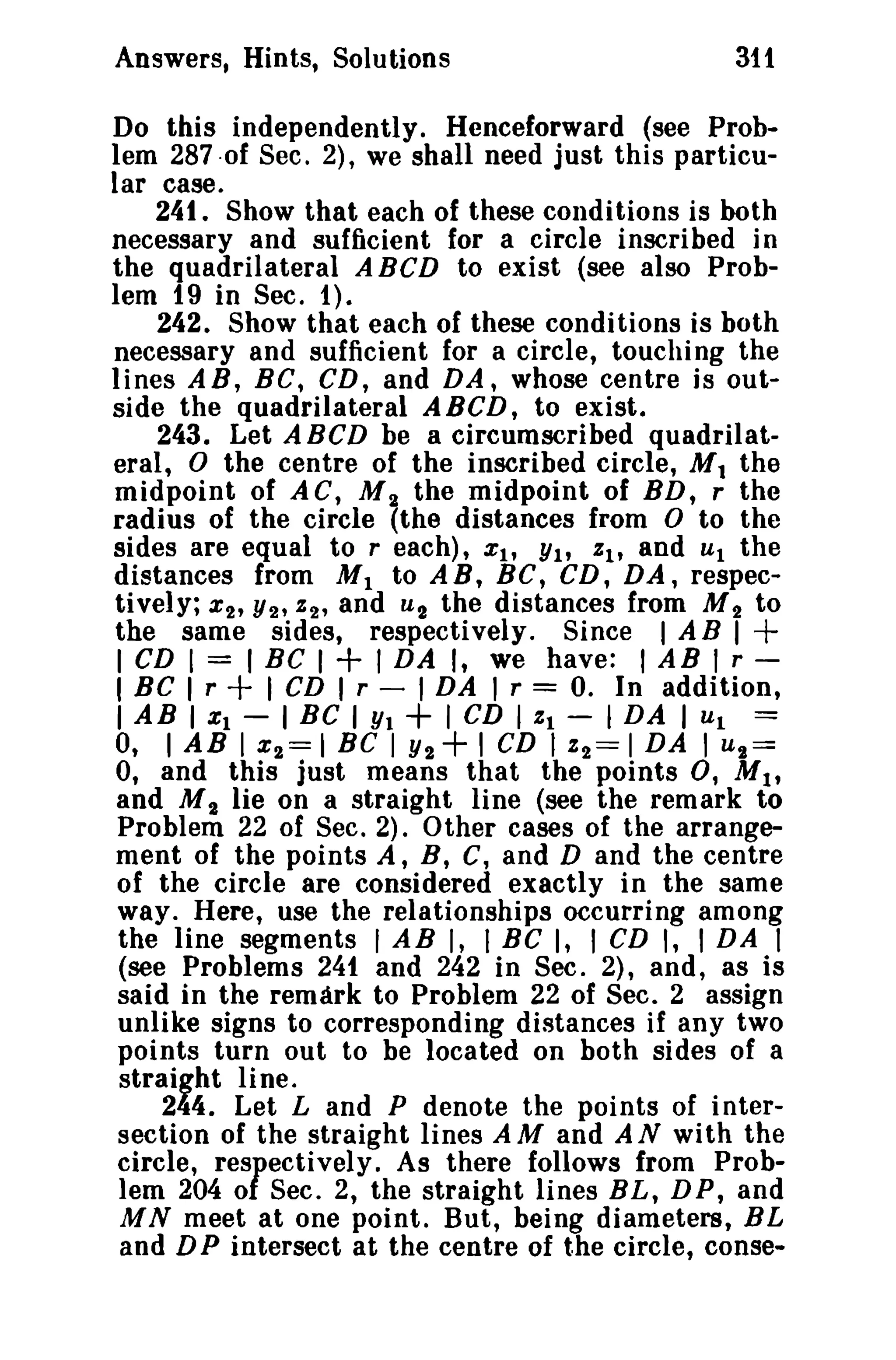 Answers, Hints, Solutions 311 
Do this independently. Henceforward (see Prob­lem 
287·of Sec. 2), we shall need just this particu­lar 
case. 
24t. Show that each of these conditions is both 
necessary and sufficient for a circle inscribed in 
the quadrilateral ABCD to exist (see also Prob­lem 
19 in Sec. 1). 
242. Show that each of these conditions is both 
necessary and sufficient for a circle, touching the 
lines AR, BC, CD, and DA, whose centre is out­side 
the quadrilateral A BCD, to exist. 
243. Let ABCD be a circumscribed quadrilat­eral, 
0 the centre of the inscribed circle, M t the 
midpoint of AC, M 2 the midpoint of BD, r the 
radius of the circle (the distances from 0 to the 
sides are equal to reach), Xl' Yl' %1' and Ul the 
distances from M1 to AB, BC, CD, DA, respec-tively; 
%2' Y2' %2' and U 2 the distances from M 2 to 
the same sides, respectively. Since I A B I + 
I CD I = I BC I + I DA I, we have: I AB I r­I 
BC I r + I CD I r - I DA I r = O. In addition, 
I AB I Xl - I BC I Yt + I CD I %1 - 1DA I Ul == 
0, I AB I %2=1 Be I Y2+ I CD 1%2==1 DA I U 2= 
0, and this just means that the points 0, Ml' 
and M2 lie on a straight line (see the remark to 
Problem 22 of Sec. 2). Other cases of the arrange­ment 
of the points A, B, C, and D and the centre 
of the circle are considered exactly in the same 
way. Here, use the relationships occurring among 
the line segments I AB I, I Be I, I CD I, I DA I 
(see Problems 241 and 242 in Sec. 2), and, as is 
said in the remark to Problem 22 of Sec. 2 assign 
unlike signs to corresponding distances if any two 
points turn out to be located on both sides of a 
straight line. 
244. Let Land P denote the points of inter­section 
of the straight lines A M and A N with the 
circle, respectively. As there follows from Prob­lem 
204 of Sec. 2, the straight lines BL, D P, and 
M N meet at one point. But, being diameters, BL 
and DP intersect at the centre of the circle, conse- 
 