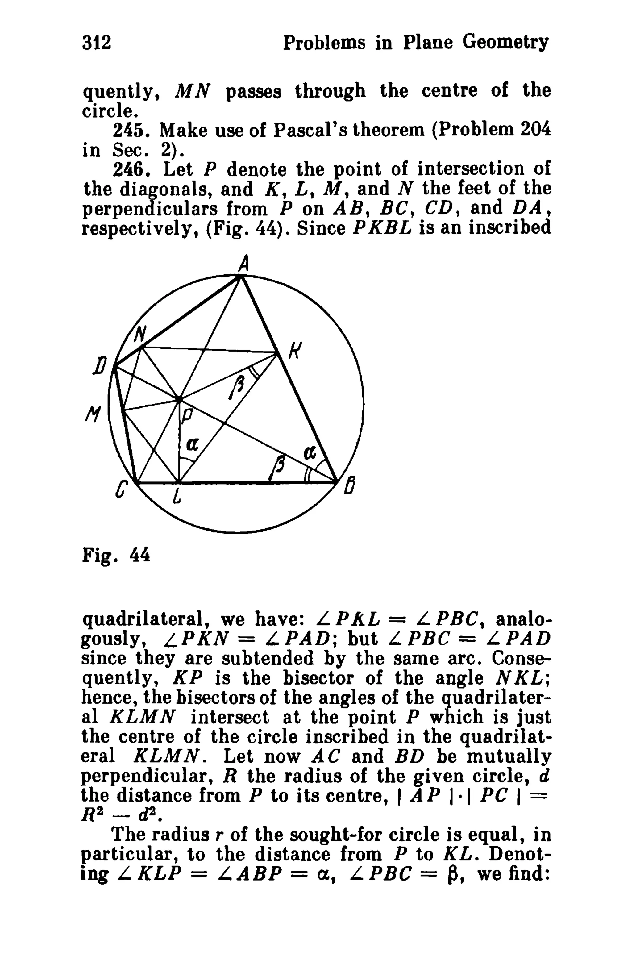 312 Problems in Plane Geometry 
quently, M N passes through the centre of the 
circle. 
245. Make use of Pascal's theorem (Problem 204 
in Sec. 2). 
246. Let P denote the point of intersection of 
the diagonals, and K, L, M, and N the feet of the 
perpendiculars from P on AB, Be, CD, and DA, 
respectively, (Fig. 44). Since PKBL is an inscribed 
A 
Fig. 44 
quadrilateral, we have: L PAL = L PBC, analo­gously, 
LPKN = LPAD; but LPBC = LPAD 
since they are subtended by the same arc. Conse­quently, 
KP is the bisector of the angle N KL; 
hence, the bisectors of the angles of the quadrilater­al 
KLMN intersect at the point P which is just 
the centre of the circle inscribed in the quadrilat­eral 
KLMN. Let now AC and BD be mutually 
perpendicular, R the radius of the given circle, d 
the distance from P to its centre, I A P 1·1 PC I = 
R2 - d2 • 
The radius r of the sought-for circle is equal, in 
particular, to the distance from P to KL. Denot­ing 
L.KLP = L.ABP = a, LPBC = P, we find: 
 