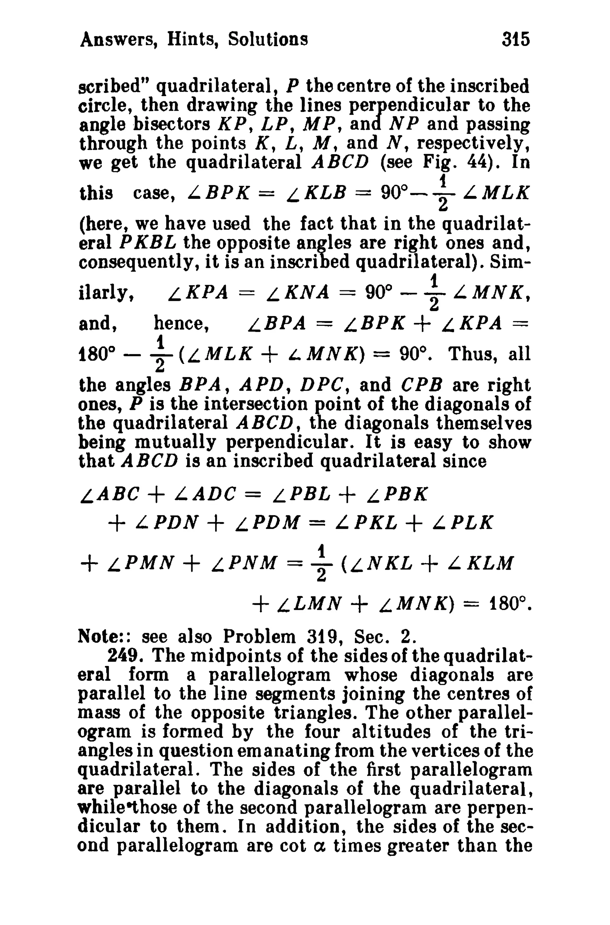 Answers, Hints, Solutions 315 
scribed" quadrilateral, P the centre of the inscribed 
circle, then drawing the lines perpendicular to the 
angle bisectors K P, LP, M P, and N P and passing 
through the points K, L, M, and N, respectively, 
we get the quadrilateral ABeD (see Fig. 44). In 
this case, L.BPK = L.KLB = 90°-+ L.MLK 
(here, we have used the fact that in the quadrilat­eral 
PKBL the opposite angles are right ones and, 
consequently, it is an inscribed quadrilateral). Sim-ilarly. 
L.KPA = L.KNA = 90" - ~ L.MNK, 
and, hence, LBPA = LBPK + L.KPA == 
t80° - ~ (L. MLK + i. MN K) = 90°. Thus, all 
the angles BPA, APD, DPC, and CPB are right 
ones, P is the intersection point of the diagonals of 
the quadrilateral A BCD, the diagonals themselves 
being mutually perpendicular. It is easy to show 
that ABCD is an inscribed quadrilateral since 
LABC + LADC = LPBL + LPBK 
+ LPDN + LPDM = LPKL + LPLK 
+ L.PMN + L.PNM = ~ (L.NKL + L.KLM 
+ LLMN + L.MNK) = 180°. 
Note:: see also Problem 319, Sec. 2. 
249. The midpoints of the sides of the quadrilat­eral 
form a parallelogram whose diagonals are 
parallel to the line segments joining the centres of 
mass of the opposite triangles. The other parallel­ogram 
is formed by the four altitudes of the tri­angles 
in question emanating from the vertices of the 
quadrilateral. The sides of the first parallelogram 
are parallel to the diagonals of the quadrilateral, 
whileethose of the second parallelogram are perpen­dicular 
to them. In addition, the sides of the sec­ond 
parallelogram are cot a times greater than the 
 
