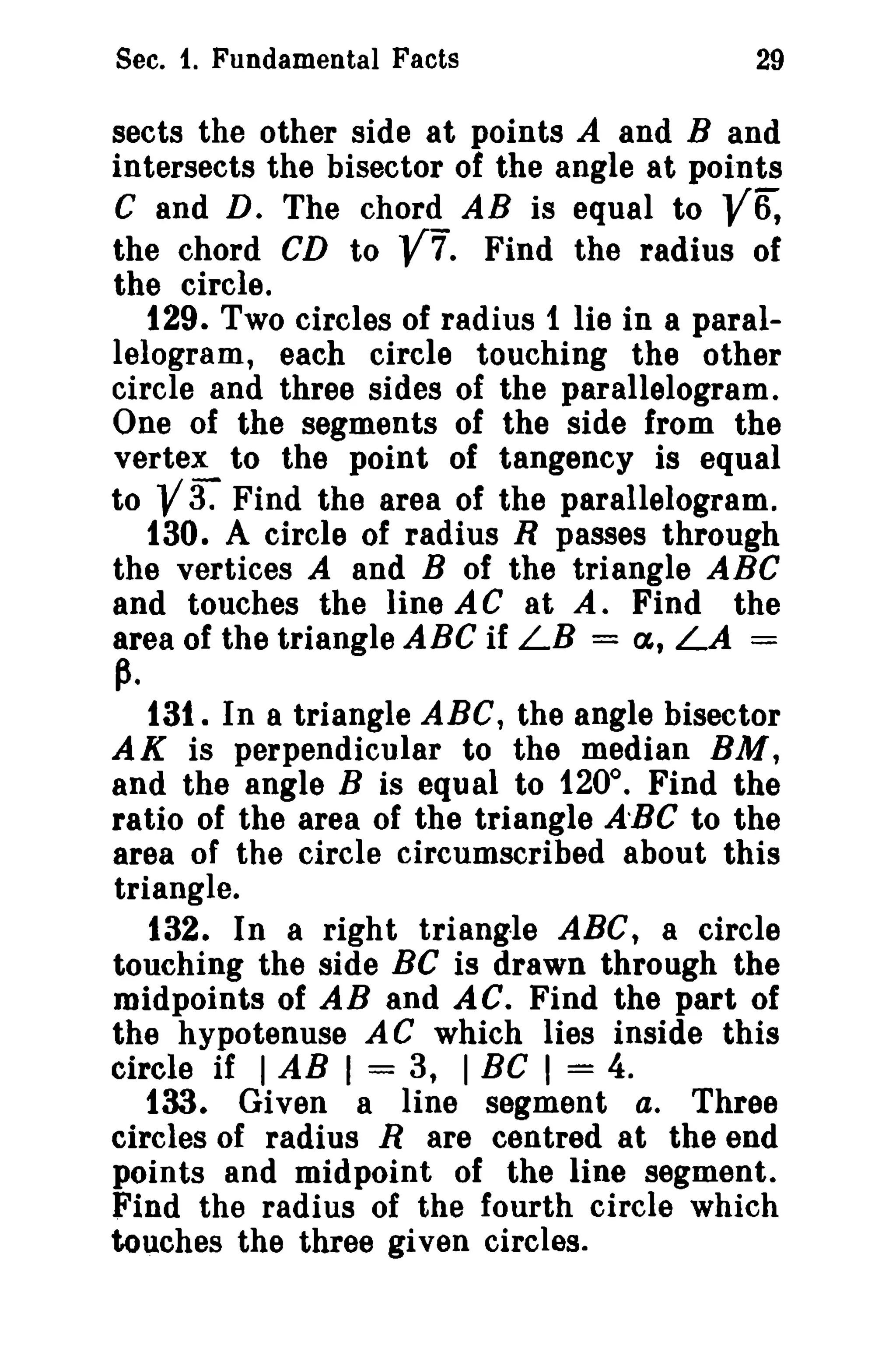 Sec. 1. Fundamental Facts 29 
sects the other side at points A and Band 
intersects the bisector of the angle at points 
C and D. The chord AB is equal to V~ 
the chord CD to V7. Find the radius of 
the circle. 
129. Two circles of radius 1 lie in a paral­lelogram, 
each circle touching the other 
circle and three sides of the parallelogram. 
One of the segments of the side from the 
vertex to the point of tangency is equal 
to Va Find the area of the parallelogram. 
130. A circle of radius R passes through 
the vertices A and B of the triangle ABC 
and touches the line AC at A. Find the 
area of the triangle ABC if LB = a, LA = 
~. 
131. In a triangle ABC, the angle bisector 
AK is perpendicular to the median BM, 
and the angle B is equal to 120°. Find the 
ratio of the area of the triangle A-BC to the 
area of the circle circumscribed about this 
triangle. 
132. In a right triangle ABC, a circle 
touching the side Be is drawn through the 
midpoints of AB and AC. Find the part of 
the hypotenuse AC which lies inside this 
circle if I AB I = 3, I BC I = 4. 
133. Given a line segment a. Three 
circles of radius R are centred at the end 
points and midpoint of the line segment. 
Find the radius of the fourth circle which 
touches the three given circles. 
 