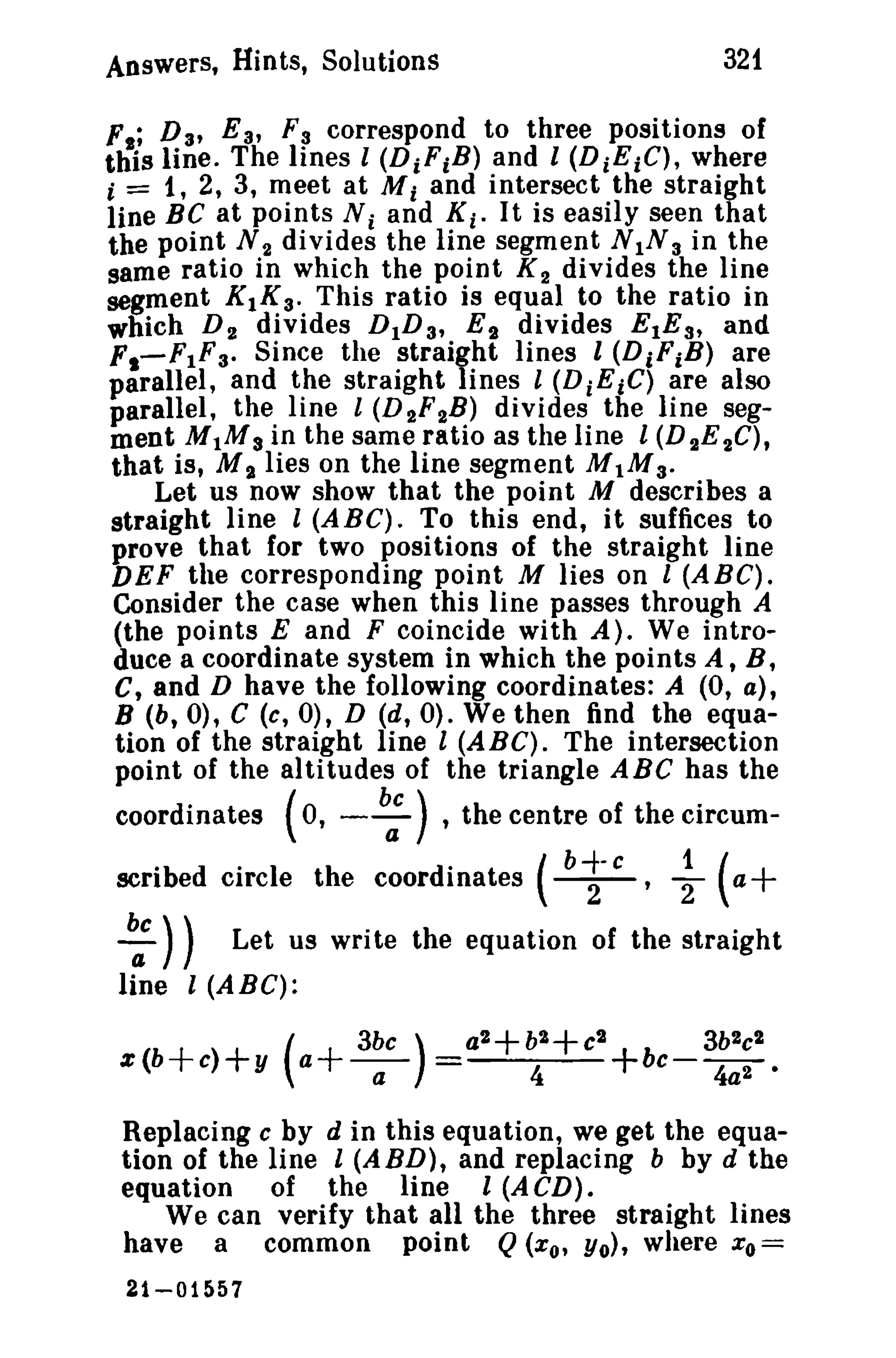 Answers, Hints, Solutions 321 
Ft; D a, E 3' Fa correspond to three positions of 
this line. The lines l (DiFiB) and I (DiEiC), where 
i = 1,2,3, meet at Mi and intersect the straight 
line BC at points Ni and Ki . It is easily seen that 
the point N 2 divides the line segment N IN3 in the 
same ratio in which the point K 2 divides the line 
segment KIKa. This ratio is equal to the ratio in 
which D 2 divides D1D a, E,. divides EtEs' and 
F,-F1Fa. Since the straight lines l (DiFiB) are 
parallel, and the straight lines 1 (D i EiC) are also 
parallel, the line l (D 2F2B) divides the line seg­ment 
M 1M3 in the same ratio as the line 1(D 2E 2C), 
that is, M'I. lies on the line segment M1Ma. 
Let us now show that the point M describes a 
straight line I (ABC). To this end, it suffices to 
prove that for two positions of the straight line 
DEF the corresponding point M lies on 1 (ABC). 
Consider the case when this line passes through A 
(the points E and F coincide with A). We intro­duce 
a coordinate system in which the points A, B, 
C, and D have the following coordinates: A (0, a), 
B (b, 0), C (c, 0), D (d, 0). We then find the equa­tion 
of the straight line I (A B C). The intersection 
point of the altitudes of the triangle ABC has the 
coordinates (0, - b: ),the centre of the circum-scribed 
circle the coordinates ( b~-c, ~ (a+ 
~ )) Let us write the equation of the straight 
line l (ABC): 
( 3bC) z(b+c>+y a+-a- 
Replacing c by d in this equation, we get the equa­tion 
of the line l (ABD), and replacing b by d the 
equation of the line l (A CD). 
We can verify that all the three straight lines 
have a common point Q(xo, Yo), where xo= 
21-01557 
 