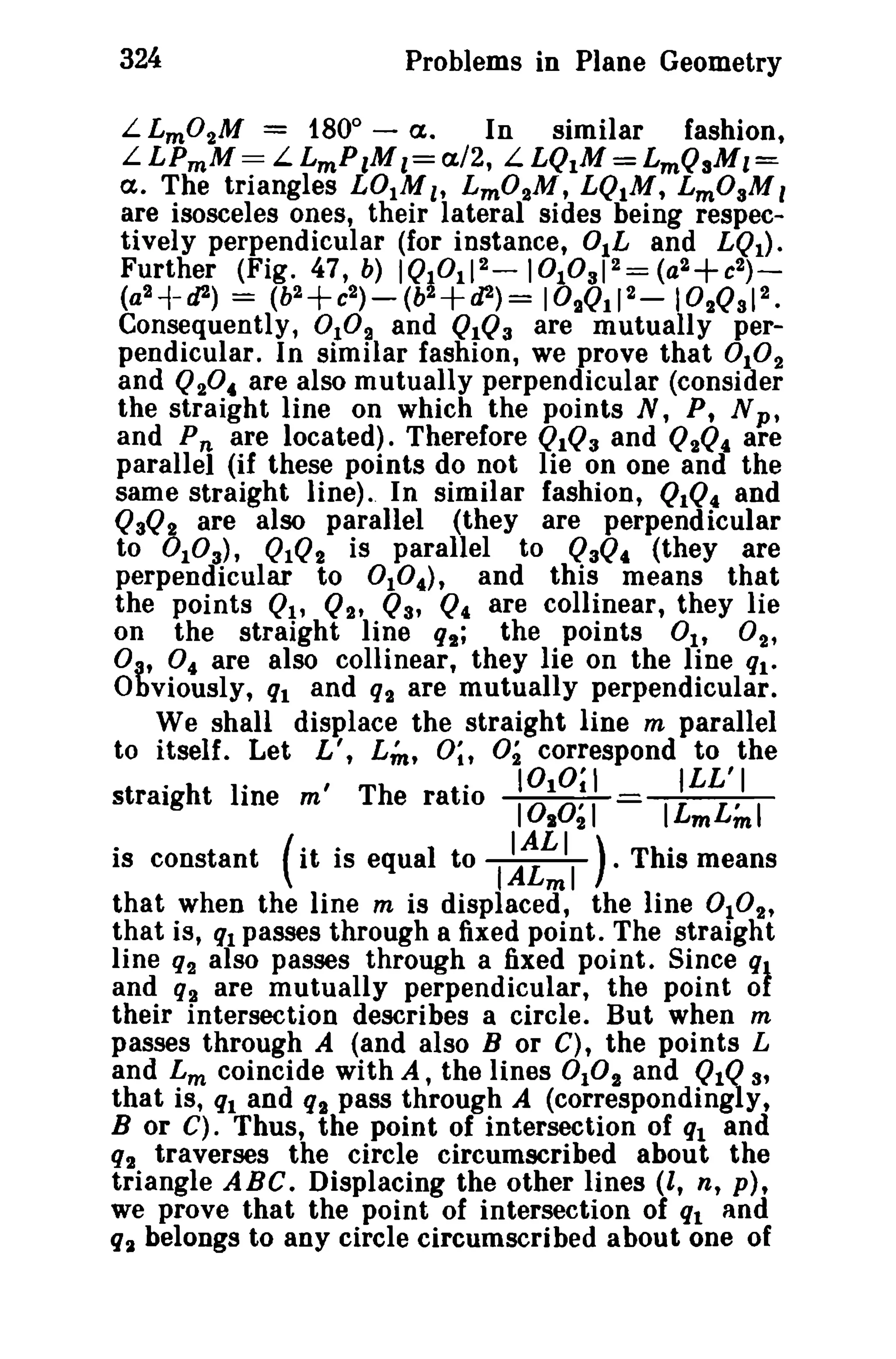 324 Problems in Plane Geometry 
L Lm0 2M = 1800 
- a. In similar fashion, 
LLPmM= LLmP lMl=aI2, LLQ1M = LmQaMl= 
a. The triangles L01Ml , Lm02M, LQ.M, LmOaM, 
are isosceles ones, their lateral sides being respec­tively 
perpendicular (for instance, O.L and LQ1). 
Further (Fig. 47, b) IQI0112-IOI0aI2= (a2+c2) ­( 
a2 -f- cJ2) = (b2+c2 
) - (b2+cP) = 102Ql12 - I02Qa12 • 
Consequently, 0 10 2 and QIQ3 are mutually per­pendicular. 
In similar fashion, we prove that 0102 
and Q204 are also mutually perpendicular (consider 
the straight line on which the points N, P, N p» 
and P« are located). Therefore QIQ3 and Q2Q4 are 
parallel (if these points do not lie on one and the 
same straight line) .. In similar fashion, QIQ4 and 
QaQ2 are also parallel (they are perpendicular 
to °1 0 a), QIQ2 is parallel to QaQ4 (they are 
perpendicular to 0 1°.), and this means that 
the points Ql' Q2t Q3' Q4 are collinear, they lie 
on the straight line qt; the points Ott 02' 
0" 0 4 are also collinear, they lie on the line ql. 
Obviously, ql and q2 are mutually perpendicular. 
We shall displace the straight line m parallel 
to itself. Let L', u; 0;, O2 correspond to the 
1°21 ILmL:mI 
. h I· 'Th t· 1010;1 ILL'I 
straig tine m e ra 10 10 
is constant (it is equal to I~~II ). This means 
that when the line m is displaced, the line 0 1° 2' 
that is, ql passes through a fixed point. The straight 
line q2 also passes through a fixed point. Since ql 
and q2 are mutually perpendicular, the point of 
their intersection describes a circle. But when m 
passes through A (and also B or C), the points L 
and Lm coincide with A, the lines 0 102 and QIQ 3' 
that is, ql and q2 pass through A (correspondingly, 
B or C). Thus, the point of intersection of ql and 
q2 traverses the circle circumscribed about the 
triangle ABC. Displacing the other lines (l, n, p), 
we prove that the point of intersection of ql and 
q:l belongs to any circle circumscribed about one of 
 