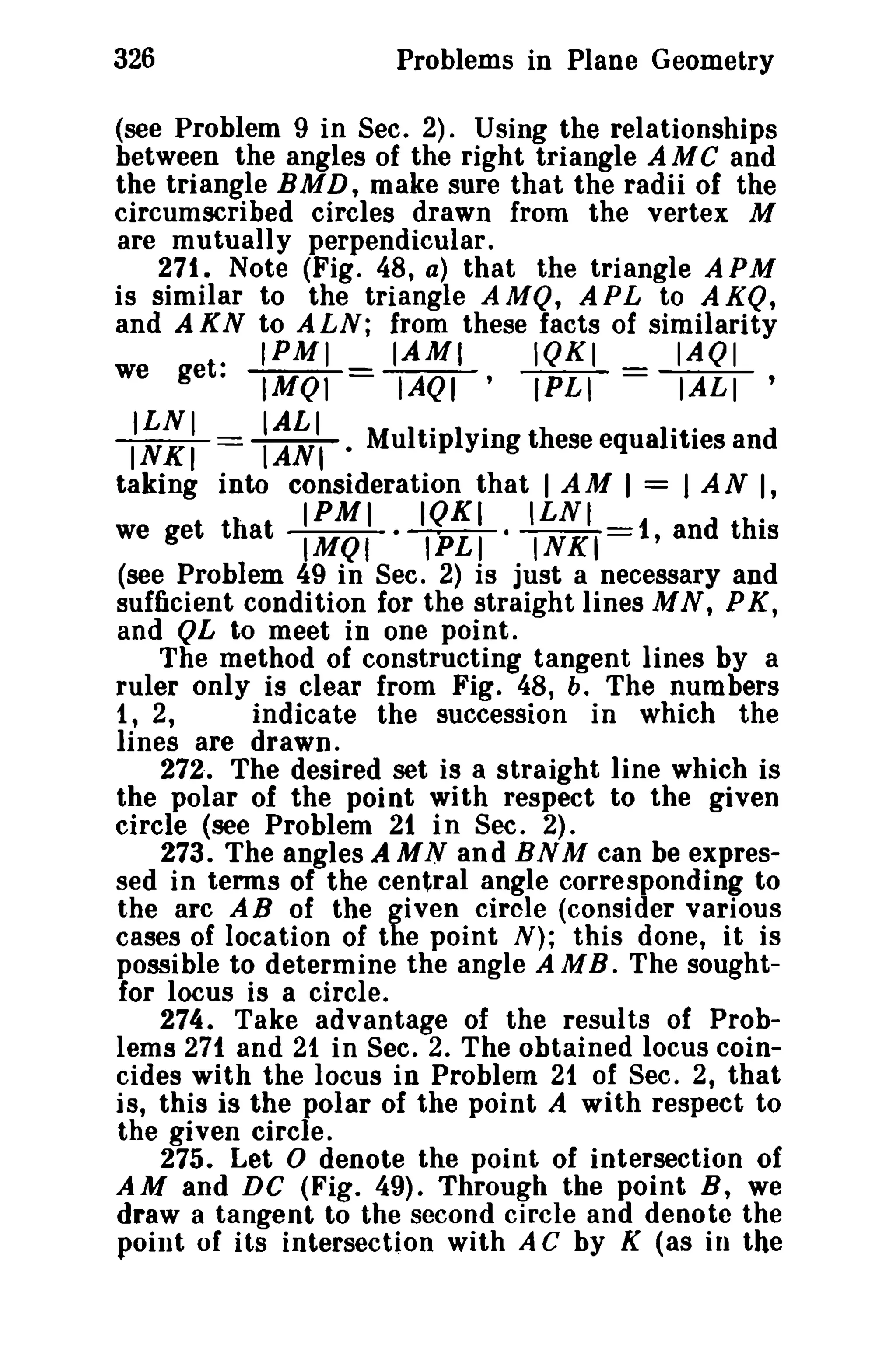 326 Problems in Plane Geometry 
(see Problem 9 in Sec. 2) 0 Using the relationships 
between the angles of the right triangle AMC and 
the triangle BMD, make sure that the radii of the 
circumscribed circles drawn from the vertex M 
are mutually perpendicular. 
271. Note (Fig 0 48, a) that the triangle A PM 
is similar to the triangle AMQ, A PL to A KQ, 
and AKN to ALN; from these facts of similarity 
. IPMI IAMI IQKI IAQI 
we get. IMQl = lAQI' (P.L""l = ~ , 
ILNI IALI M ItO lvinz th 10tO INKI == IANI· u rp ying eseequa I ies and 
taking into consideration that I A M I = I A N I, 
. IPMI IQKI ILNI 0 we get that IMQI .~. INKI=1, and this 
(see Problem 49 in Sec. 2) is just a necessary and 
sufficient condition for the straight lines MN, PK, 
and QL to meet in one point. 
The method of constructing tangent lines by a 
ruler only is clear from Fig. 48, b. The numbers 
1, 2, indicate the succession in which the 
lines are drawn, 
272. The desired set is a straight line which is 
the polar of the poi nt with respect to the given 
circle (see Problem 21 in Sec. 2). 
273. The angles A M N an d BN M can be expres­sed 
in terms of the central angle corresponding to 
the arc AB of the given circle (consider various 
cases of location of the point N); this done, it is 
possible to determine the angle A M BoThe sought­for 
locus is a circle. 
274. Take advantage of the results of Prob­lems 
271 and 21 in Sec. 2. The obtained locus coin­cides 
with the locus in Problem 21 of Sec. 2, that 
is, this is the polar of the point A with respect to 
the given circle. 
275. Let 0 denote the point of intersection of 
AM and DC (Fig. 49). Through the point B, we 
draw a tangent to the second circle and denote the 
point of its intersection with A C by K (as in the 
 