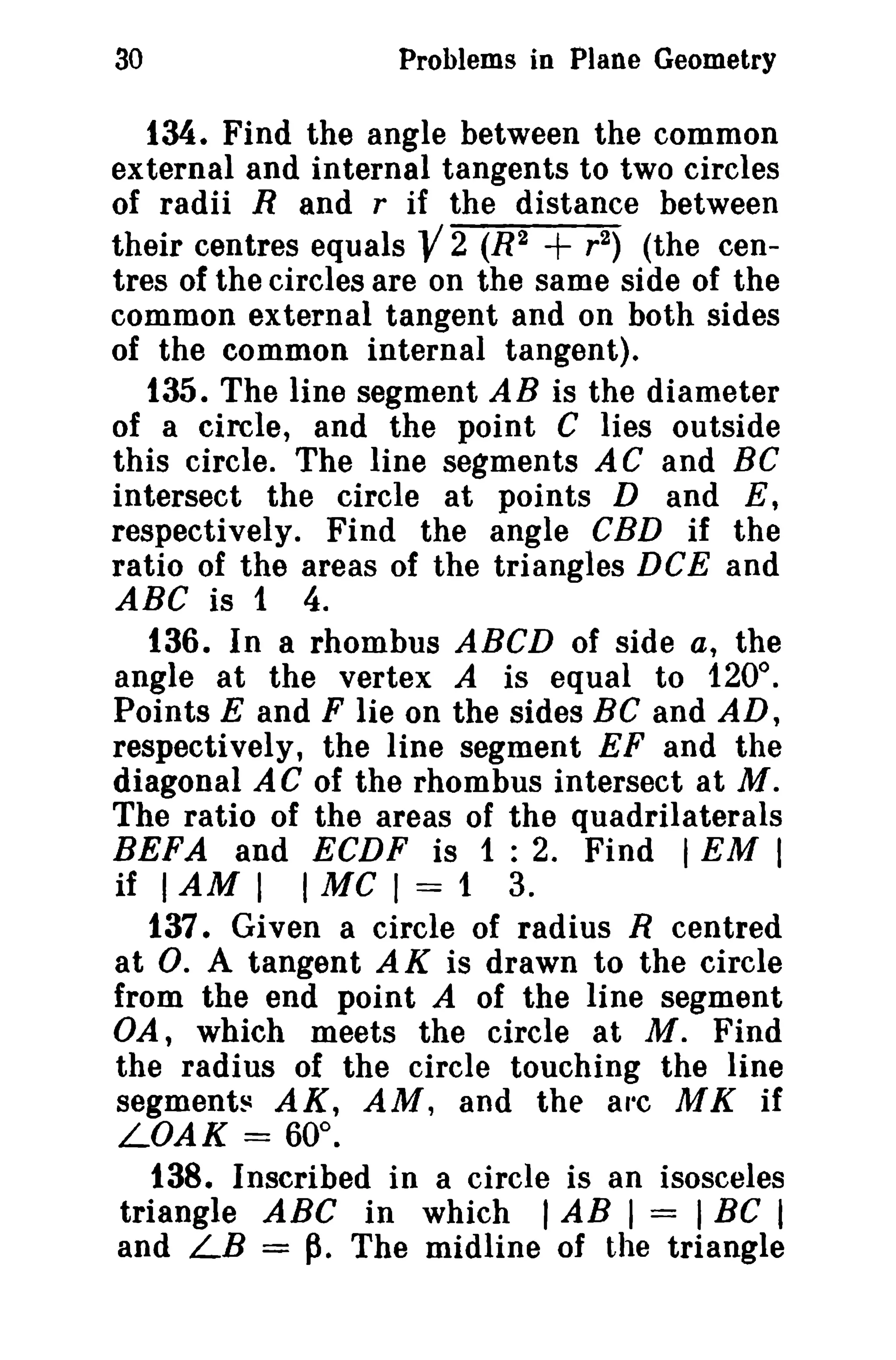 30 Problems in Plane Geometry 
134. Find the angle between the common 
external and internal tangents to two circles 
of radii Rand r if the distance between 
their centres equals -V 2 (R2 + r 2) (the cen­tres 
of the circles are on the same side of the 
common external tangent and on both sides 
of the common internal tangent). 
135. The line segment AB is the diameter 
of a circle, and the point C lies outside 
this circle. The line segments AC and BC 
intersect the circle at points D and E, 
respectively. Find the angle CBD if the 
ratio of the areas of the triangles DCE and 
ABC is 1 4. 
136. In a rhombus ABCD of side a, the 
angle at the vertex A is equal to 1200 
• 
Points E and F lie on the sides BC and AD, 
respectively, the line segment EF and the 
diagonal AC of the rhombus intersect at M. 
The ratio of the areas of the quadrilaterals 
REFA and ECDF is 1 : 2. Find IEM I 
if IAM I I MC I = 1 3. 
137. Given a circle of radius R centred 
at O. A tangent AK is drawn to the circle 
from the end point A of the line segment 
VA, which meets the circle at M. Find 
the radius of the circle touching the line 
segments AK, AM, and the arc MK if 
LOAK = 60°. 
t38. Inscribed in a circle is an isosceles 
triangle ABC in which I AB I = I Be I 
and LB = p. The midline of the triangle 
 