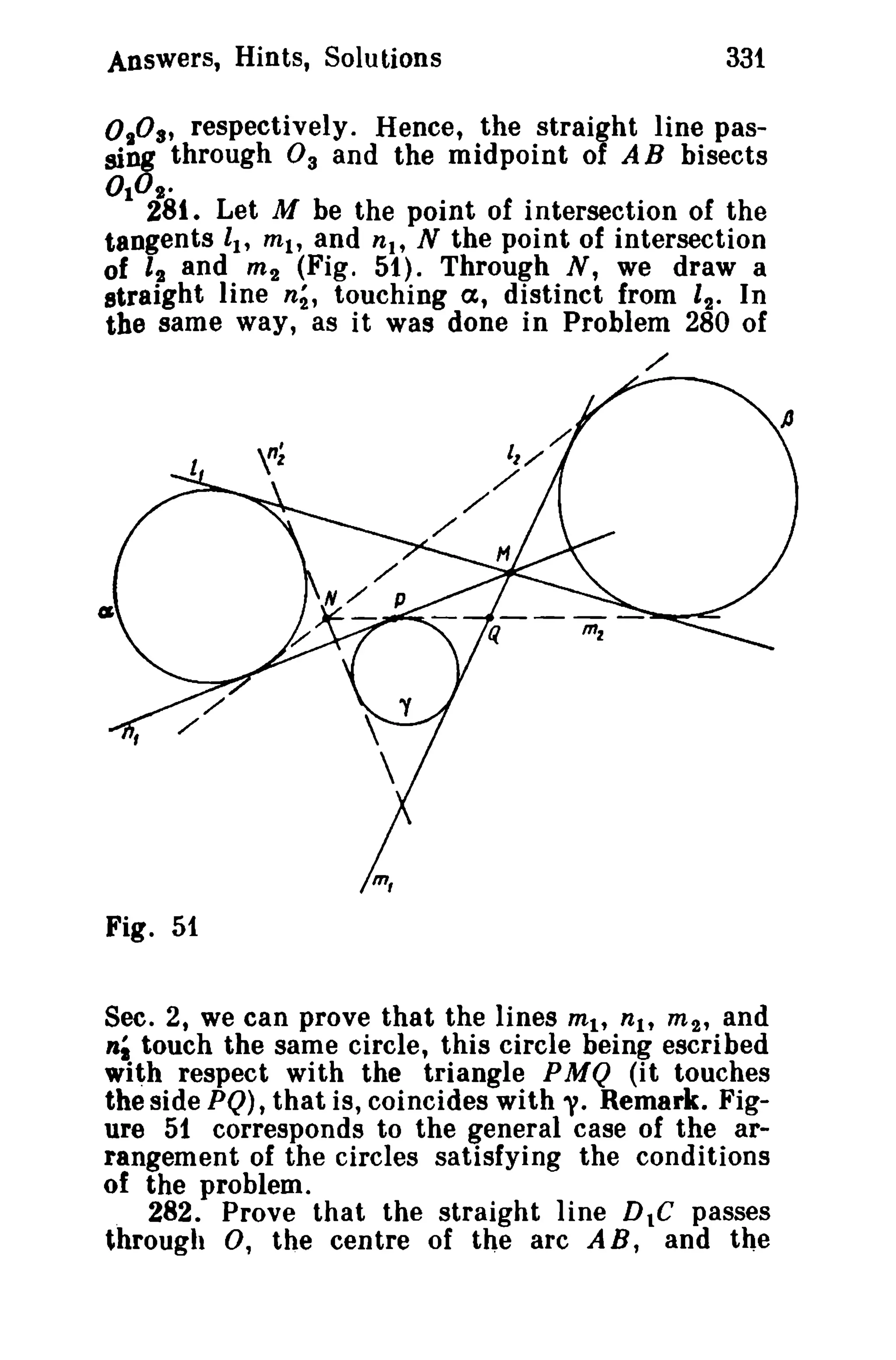 Answers, Hints, Solutions 331 
0 1° 8' respectively. Hence, the straight line pas­sing 
through 0 3 and the midpoint of AB bisects 
OlD'. 
281. Let M be the point of intersection of the 
tangents II' ml' and nl' N the point of intersection 
of 12 and m2 (Fig. 51). Through N, we draw a 
straight line n2, touching a, distinct from 12 • In 
the same way, as it was done in Problem 280 of 
/ 
m, 
Fig. 51 
Sec. 2, we can prove that the lines mit nit m2' and 
ni touch the same circle, this circle being escribed 
with respect with the triangle PMQ (it touches 
the side PQ), that is, coincides with y. Remark. Fig­ure 
51 corresponds to the general case of the ar­rangement 
of the circles satisfying the conditions 
of the problem. 
282. Prove that the straight line DIC passes 
through 0, the centre of the arc A B, and the 
 