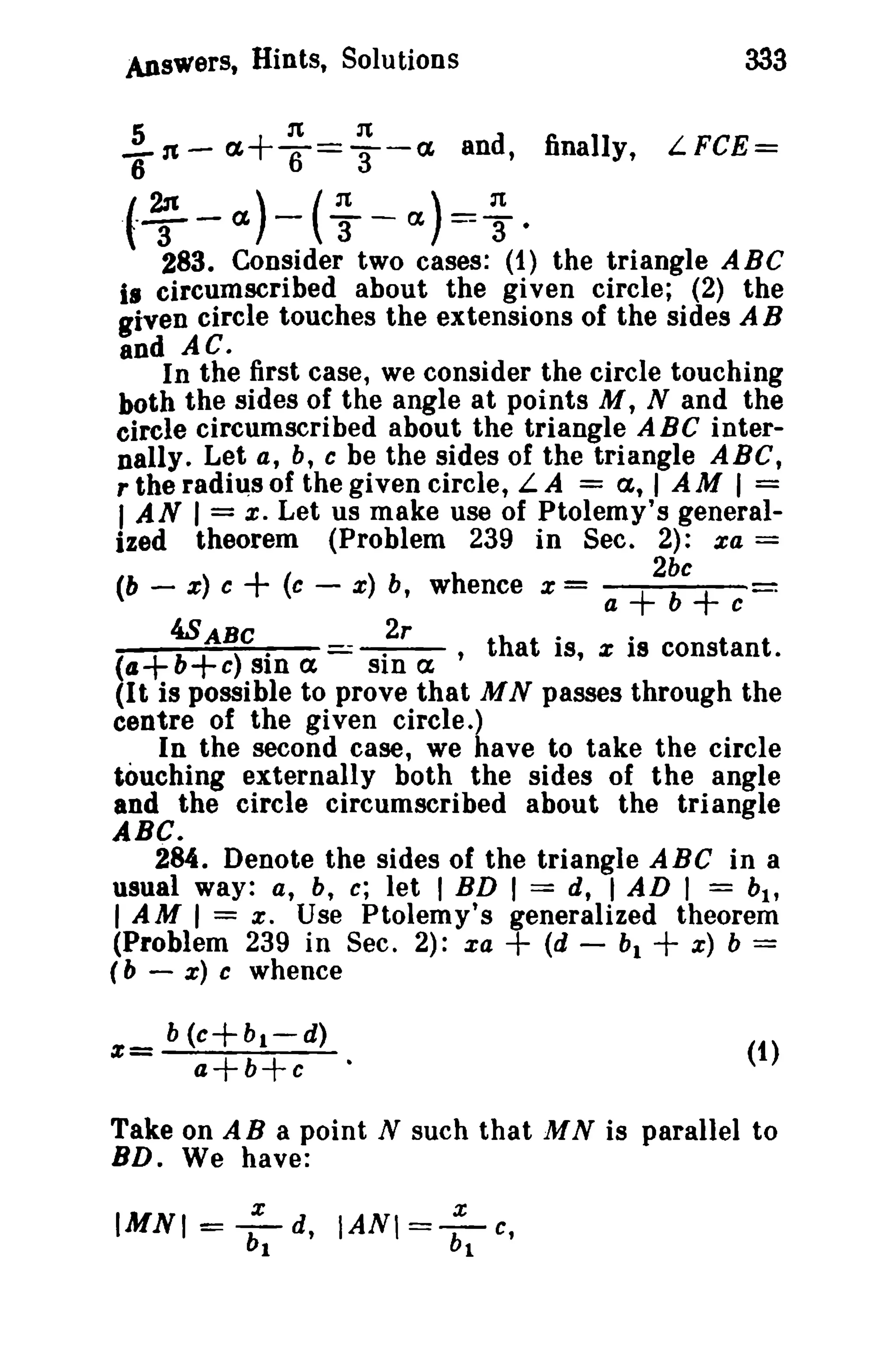 Answers, Hints, Solutions 333 
}n- ~+ ~ = ~ -~ and, finally, LFCE= 
(--}-~)-(~ -~)=~. 
283. Consider two cases: (1) the triangle ABC 
i. circumscribed about the given circle; (2) the 
given circle touches the extensions of the sides AB 
and AC. 
In the first case, we consider the circle touching 
both the sides of the angle at points M, N and the 
circle circumscribed about the triangle ABC inter­nally. 
Let a, b, c be the sides of the triangle ABC, 
r the radius of the given circle, LA = a, I A M I = 
I AN I = s: Let us make use of Ptolemy's general­ized 
theorem (Problem 239 in Sec. 2): za = 
2bc 
(b - z) c + (c - z) b, whence x = a + b + c 
4SABC 2r th t . · t t 
(a+b+c)sina -sina' a IS,Z18consan. 
(It is possible to prove that M N passes through the 
centre of the given circle.) 
In the second case, we have to take the circle 
touching externally both the sides of the angle 
and the circle circumscribed about the triangle 
ABC. 
284. Denote the sides of the triangle ABC in a 
usual way: a, b, c; let I BD I == d, I AD I = bl , 
I AM I = a . Use Ptolemy's generalized theorem 
(Problem 239 in Sec. 2): xa + (d - bi + z) b = 
(b - x) c whence 
(1) 
Take on A B a point N such that M N is parallel to 
BD. We have: 
IMNI = :1 d, IANI = :1 c, 
 