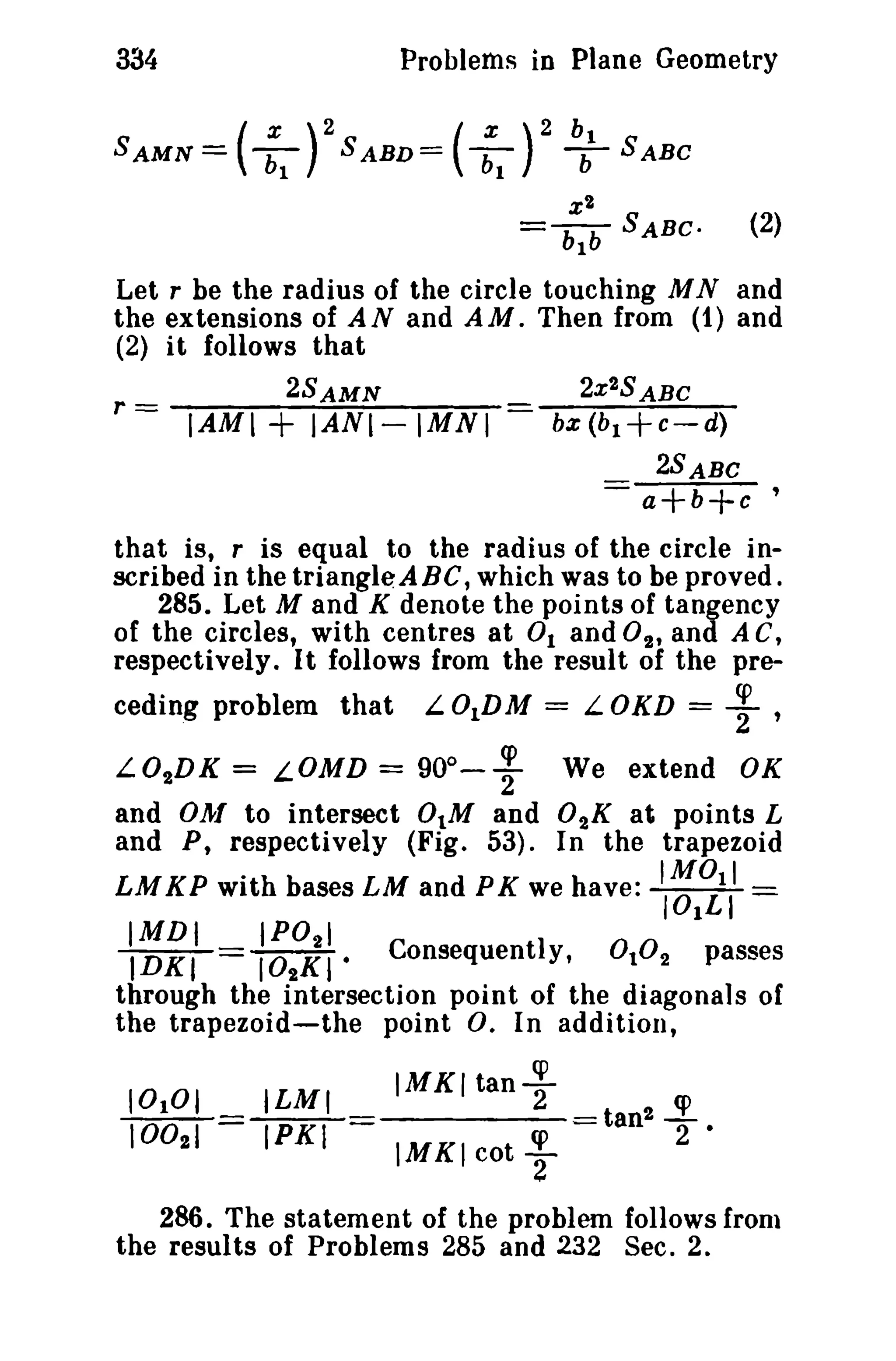 334 Problems in Plane Geometry 
SAMN = ( :1 rSABV= ( :1 )2 b; SABC 
2X2SABC 
bx (b1+c-d) 
2SABC 
a+b+c ' 
r = IAMI + IAN1- 1MN I 
x t 
= bIb SABC. (2) 
Let r be the radius of the circle touching M Nand 
the extensions of AN and AM. Then from (1) and 
(2) it follows that 
2SAMN 
that is, r is equal to the radius of the circle in­scribed 
in thetriangle:ABC, which was to be proved. 
285. Let M and K denote the points of tangency 
of the circles, with centres at 0 1 and 02' and A C, 
respectively. It follows from the result of the pre-ceding 
problem that L.01DM = L.OKD = ; , 
L.02DK = L.OMD = 90°- ~ We extend OK 
and O};[ to intersect 0IM and 02K at points L 
and P, respectively (Fig. 53). In the trapezoid 
LMKP with bases LM and PK we have: "~1i,' = 
IMDt IP0 2 1 
IDKI = I02KI· Consequently, 0102 passes 
through the intersection point of the diagonals of 
the trapezoid-the point 0. In addition, 
tan! ~2 
· 
ILMI 
IPKI 
IMKI tany 
IMKI cot ; 
286. The statement of the problem follows Irom 
the results of Problems 285 and 232 Sec. 2. 
 