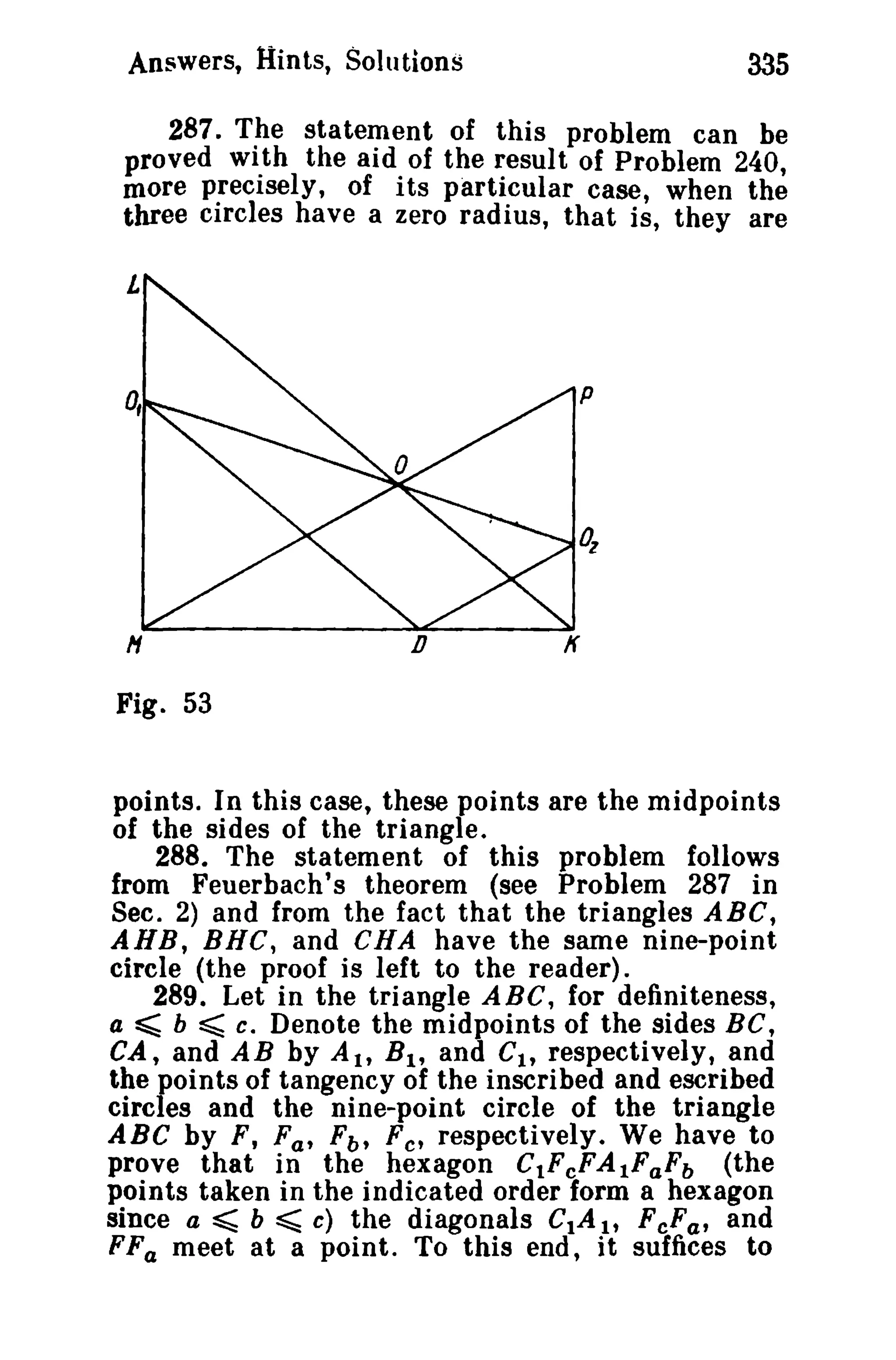 Answers, Hints, Solutions 335 
287. The statement of this problem can be 
proved wi th the aid of the result of Problem 240 
more precisely, of its particular case, when th~ 
three circles have a zero radius, that is, they are 
H 
Fig. 53 
n If 
points. In this case, these points are the midpoints 
of the sides of the triangle. 
288. The statement of this problem follows 
from Feuerbach's theorem (see Problem 287 in 
Sec. 2) and from the fact that the triangles ABC, 
AHB, BRC, and eRA have the same nine-point 
circle (the proof is left to the reader). 
289. Let in the triangle ABC, for definiteness, 
a ~ b ~ c. Denote the midpoints of the sides Be, 
CA, and A B by A It Bl' and Cit respectively, and 
the points of tangency of the inscribed and escribed 
circles and the nine-point circle of the triangle 
ABC by F, Fa' Fb , Fe' respectively. We have to 
prove that in the hexagon CtFcFAtFaFb (the 
points taken in the indicated order form a hexagon 
since a ~ b ~ c) the diagonals CtA It FcFat and 
FFa meet at a point. To this end, it suffices to 
 