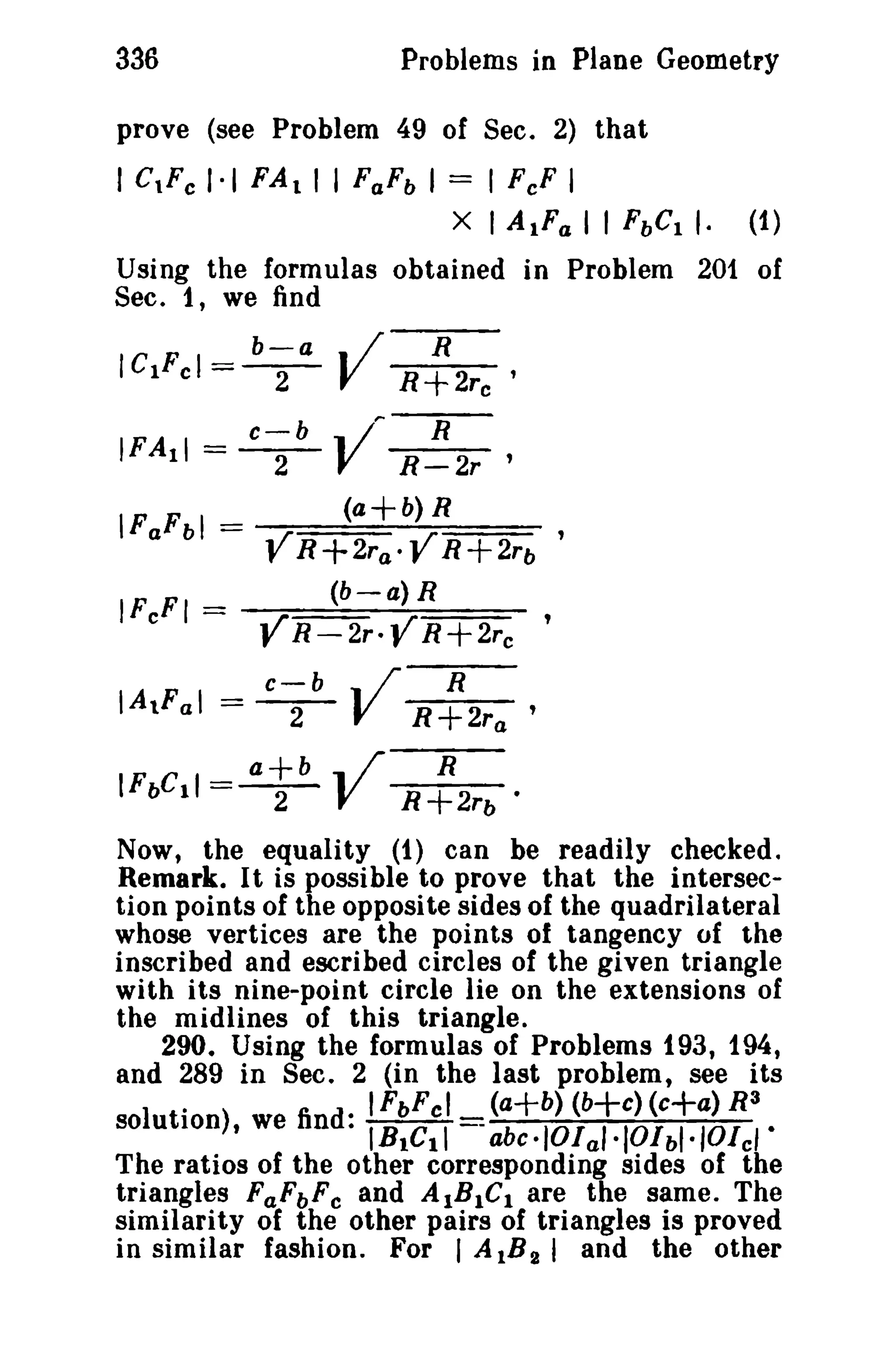 336 Problems in Plane Geometry 
prove (see Problem 49 of Sec. 2) that 
I c,r, 1·1 FAt I I FaFb I = I FeF I 
X I AtFa I I FbCt I. (1) 
Using the formulas obtained in Problem 201 of 
Sec. 1, we find 
b-a • / R 
lelFel =-2- V R+2rc' 
c-b .. I'" R 
IFAII = -2- V R-2r' 
(a+b) R 
lFaFbl = , 
YR+2ra·YR+2rb 
IF FI _ (b-a) R 
c - VR-2r.YR+2rc ' 
c-b .. /' R 
IAtFal = -2- V R+2ra' 
a+b .. / R 
IFbC11 =-2- V R+2rb· 
Now, the equality (1) can be readily checked. 
Remark. It is possible to prove that the intersec­tion 
points of the opposite sides of the quadrilateral 
whose vertices are the points of tangency of the 
inscribed and escribed circles of the given triangle 
with its nine-point circle lie on the extensions of 
the midlines of this triangle. 
290. Using the formulas of Problems 193, 194, 
and 289 in Sec. 2 (in the last problem t see its 
. . IFbFcl_ (a+b) (b+c) (c+a) R3 
solution), we find. IBIGII --abc.IOlal'IOIbl.IOlci. 
The ratios of the other corresponding sides of the 
triangles FaFbFc and AIB1C I are the same. The 
similarity of the other pairs of triangles is proved 
in similar fashion. For I AlB2 I and the other 
 