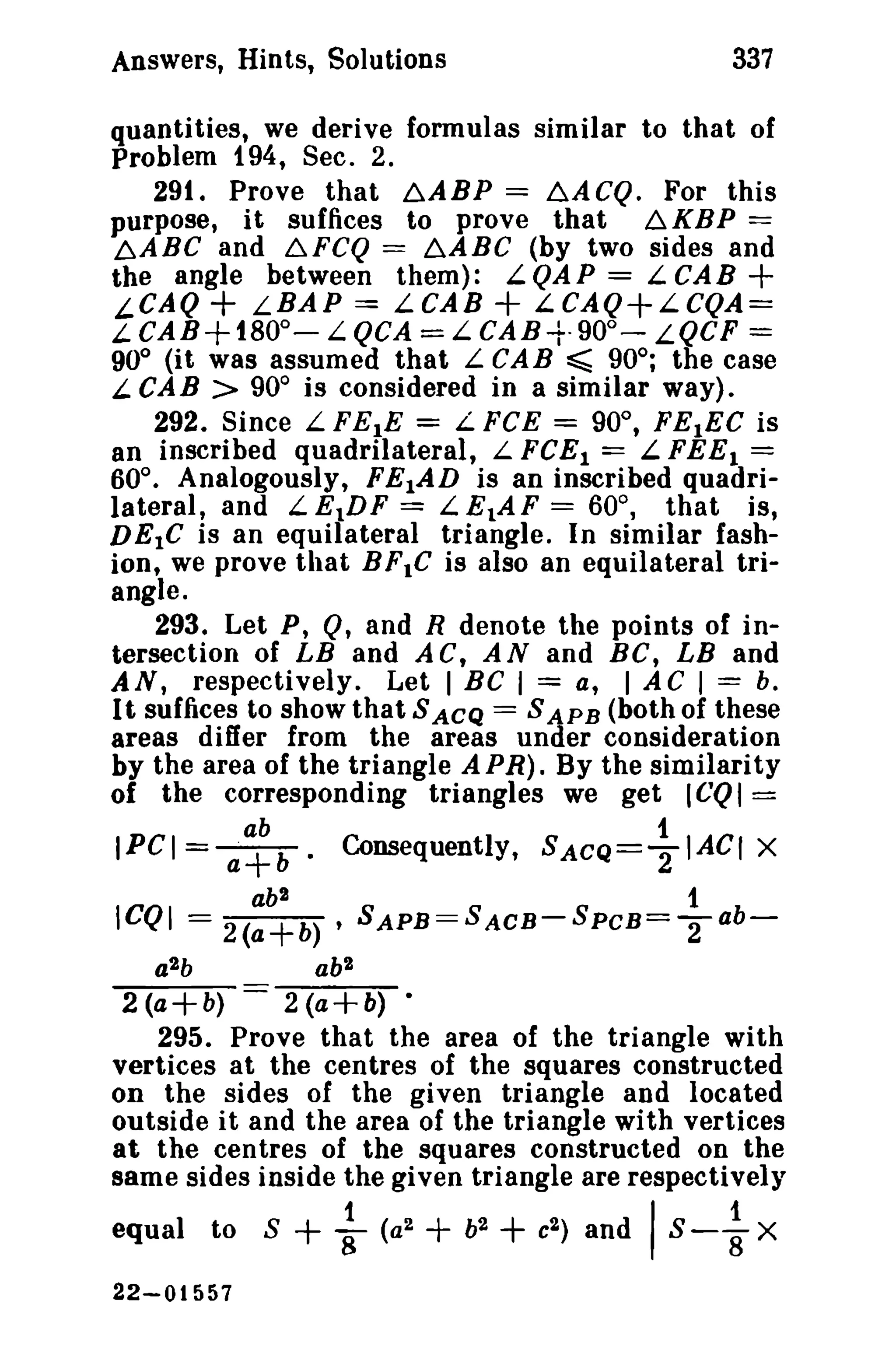 Answers, Hints, Solutions 337 
quantities, we derive formulas similar to that of 
Problem f 94, Sec. 2. 
29t. Prove that ~ABP == b.ACQ. For this 
purpose, it suffices to prove that 6.KBP == 
~ABC and 6.FCQ == LABC (by two sides and 
the angle between them): L QA P == L. CA B + 
,-CAQ + L.BAP == LCAB + L.CAQ+L.CQA= 
L CAB+fBOo- L.QCA = L. CAB-t·900- LQCF = 
90° (it was assumed that L CAB ~ 90°; the case 
L.CA B > 90° is considered in a similar way). 
292. Since L FE}E = L.FCE == 900 
, FE}EC is 
an inscribed quadrilateral, L FeEl == L.FEEl == 
60°. Analogously, FElAD is an inscribed quadri­lateral, 
and L.E1DF == L.E1AF == 60°, that is, 
DEtC is an equilateral triangle. In similar fash­ion, 
we prove that BF.C is also an equilateral tri­angle. 
293. Let P, Q, and R denote the points of in­tersection 
of LB and ACt AN and BC, LB and 
AN, respectively. Let I BC I == a, I AC I === b. 
It suffices to show that S ACQ == S APB (both of these 
areas differ from the areas under consideration 
by the area of the triangle APR). By the similarity 
of the corresponding triangles we get ICQI = 
ab 1 
IPCI = a+b. Consequently, SACQ==21ACr X 
ab2 1 
ICQI == 2(a+b) , SAPB==SACB-SPCB=T ab-a2b 
ab2 
2 (a+b) 2 (a+b) • 
295. Prove that the area of the triangle with 
vertices at the centres of the squares constructed 
on the sides of the given triangle and located 
outside it and the area of the triangle with vertices 
at the centres of the squares constructed on the 
same sides inside the given triangle are respectively 
equal to S + ~ (a2 + b2 + c2 ) and IS - ~ X 
22-01557 
 