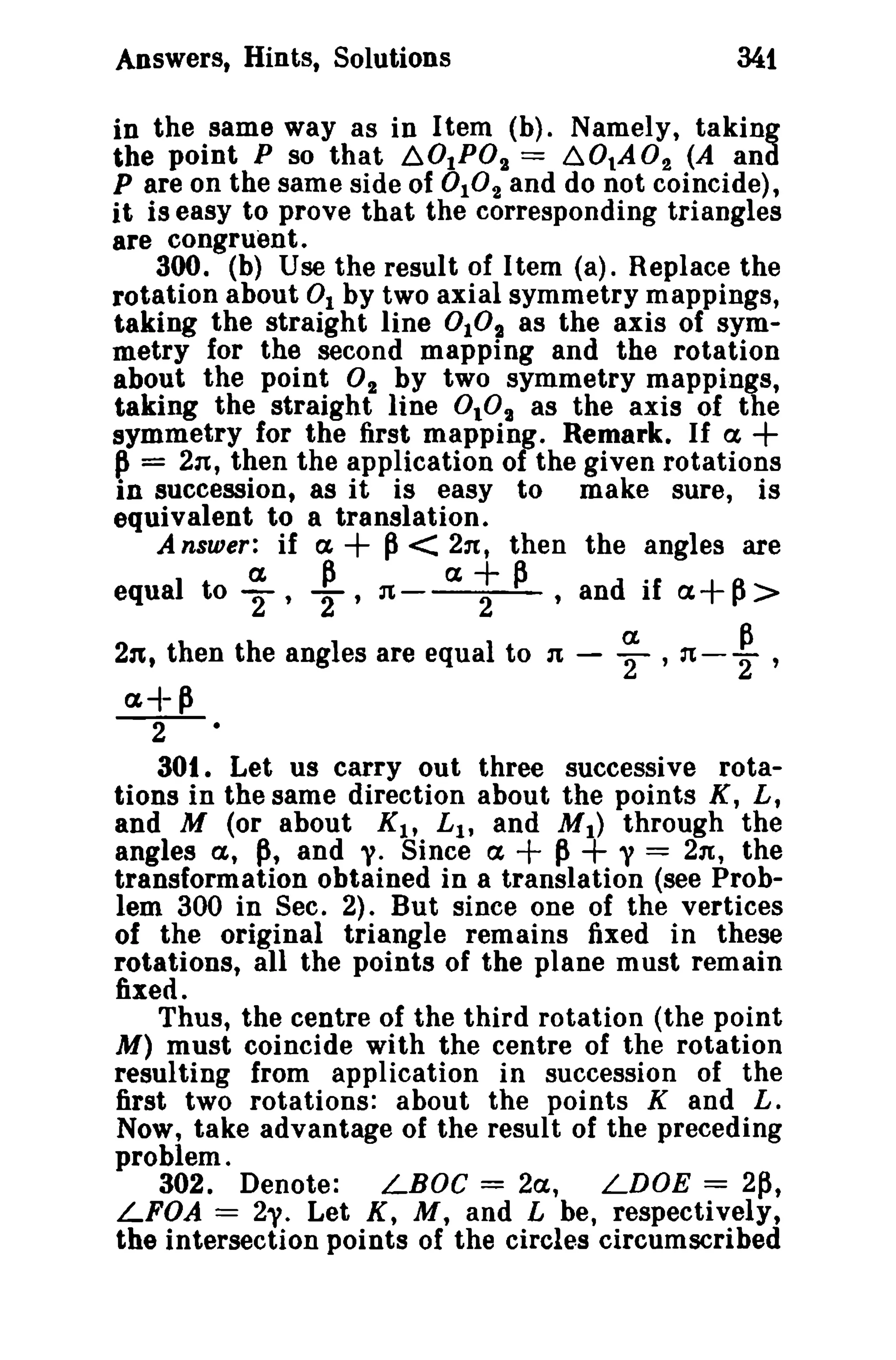 Answers, Hints, Solutions 34t 
in the same way as in Item (b). Namely, taking 
the point P so that 60tP02 = 60tA02 (A and 
P are on the same side of°1° 2 and do not coincide), 
it is easy to prove that the corresponding triangles 
are congruent. 
300. (b) Use the result of Item (a). Replace the 
rotation about 0 1 by two axial symmetry mappings, 
taking the straight line 0 101 as the axis of sym­metry 
for the second mapping and the rotation 
about the point O2 by two symmetry mappings, 
taking the straight line 0.°2 as the axis of the 
symmetry for the first mapping. Remark. If ex + 
~ = 2n, then the application of the given rotations 
in succession, as it is easy to make sure, is 
equivalent to a translation. 
A nsuier: if a + p< 211:, then the angles are 
a P a+p . 
equal to 2' 2' n - 2 ,and If ex+p> 
221, then the angles are equal to 21 - ~ ,21- ~ , 
a-l- P 
-2- 
301. Let us carry out three successive rota­tions 
in the same direction about the points K, L, 
and M (or about Kit L 1 , and M t ) through the 
angles a, p, and y. Since a + p+ y = 2n, the 
transformation obtained in a translation (see Prob­lem 
300 in Sec. 2). But since one of the vertices 
of the original triangle remains fixed in these 
rotations, all the points of the plane must remain 
fixed. 
Thus, the centre of the third rotation (the point 
M) must coincide with the centre of the rotation 
resulting from application in succession of the 
first two rotations: about the points K and L. 
Now, take advantage of the result of the preceding 
problem. 
302. Denote: LBOC = 2a, LDOE = 2p, 
LFOA = 2y. Let K, M, and L be, respectively, 
the intersection points of the circles circumscribed 
 
