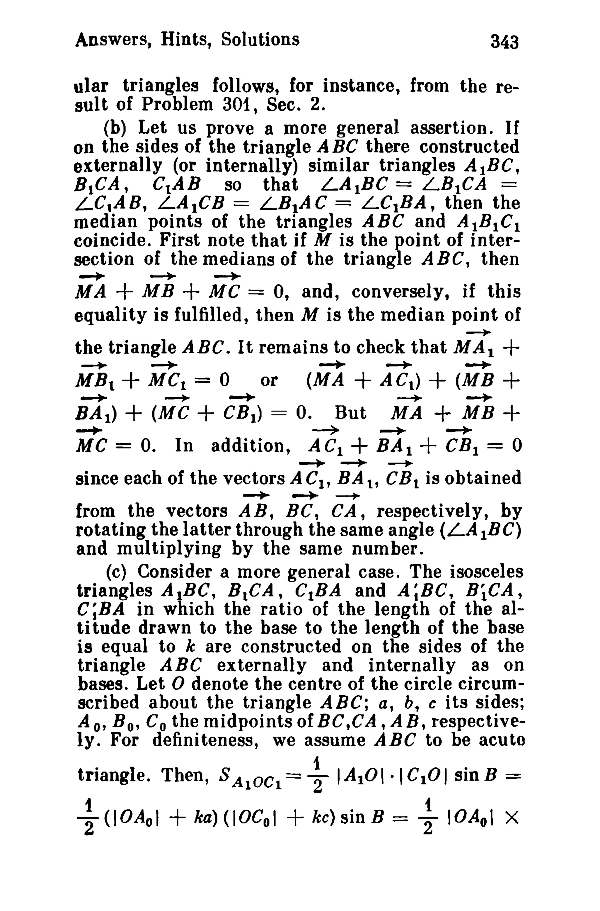 Answers, Hints, Solutions 343 
ular triangles follows, for instance, from the re­sult 
of Problem 301, Sec. 2. 
(b) Let us prove a more general assertion. If 
on the sides of the triangle A BC there constructed 
externally (or internally) similar triangles A tBC, 
BICA, CIAB so that LAIBC = LB1CA == 
LelAB, LAtCB == LBIAC = LCIBA, then the 
median points of the triangles ABC and AtBIC. 
coincide. First note that jf M is the point of inter­section 
of the medians of the triangle ABC, then 
~ ~ ~ 
MA + MB + MC == 0, and, conversely, if this 
equality is fulfilled, then M is the median point of 
~ 
the triangle ABC. It remains to check that MAl + 
-+- + ~ ~ -+ -+- 
MBt MCI = 0 or (MA + ACt) + (MB + 
-+ + -+- -+- ~-+- 
BAI ) (Me + CBt ) = o. But MA + MB + 
-+ ~ MC = O. In addition, ACt + -+ + -+ 
BA I CBI = 0 
-+ -+ --+- 
since each of the vectors A CIt BA t, CRt is obtained 
-+ -+ ~ 
from the vectors AB, BC, CA, respectively, by 
rotating the latter through the same angle (LAtBC) 
and multiplying by the same number. 
(c) Consider a more general case. The isosceles 
triangles AIBC, BICA, CIBA and A;BC, BiCA, 
C;BA in which the ratio of the length of the al­ti 
tude drawn to the base to the length of the base 
is equal to k are constructed on the sides of the 
triangle ABe externally and internally as on 
bases. Let 0 denote the centre of the circle circum­scribed 
about the triangle ABC; a, b, c its sides; 
A 0' B o' Co the midpoints of BC,CA, A B, respective­ly. 
For definiteness, we assume ABC to be acute 
triangle. Then, SAIOCl= ~ IAIOI·leIOI sinB = 
~ (IOAol + ka) (IOCol + kc) sin B = ~ IOAol X 
 
