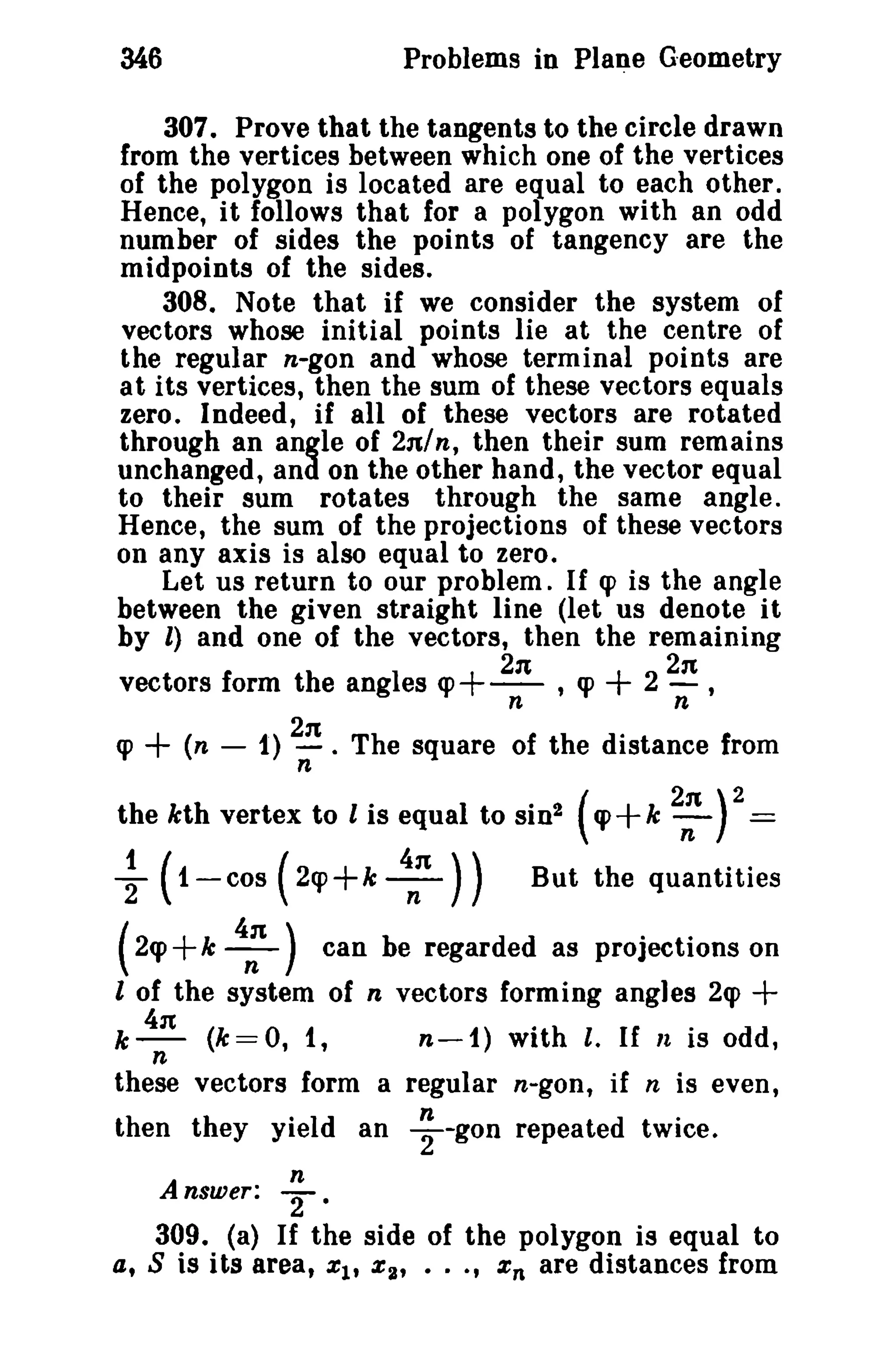 346 Problems in Plane G·eometry 
307. Prove that the tangents to the circle drawn 
from the vertices between which one of the vertices 
of the polygon is located are equal to each other. 
Hence, it follows that for a polygon with an odd 
number of sides the points of tangency are the 
midpoints of the sides. 
308. Note that if we consider the system of 
vectors whose initial points lie at the centre of 
the regular n-gon and whose terminal points are 
at its vertices, then the sum of these vectors equals 
zero. Indeed, if all of these vectors are rotated 
through an angle of 2n/n, then their sum remains 
unchanged, and on the other hand, the vector equal 
to their sum rotates through the same angle. 
Hence, the sum of the projections of these vectors 
on any axis is also equal to zero. 
Let us return to our problem. If q> is the angle 
between the given straight line (let us denote it 
by l) and one of the vectors, then the remaining 
2n 2n 
vectors form the angles cp+-- , q> + 2 - , 
n n 
q> + (n - 1) 2n . The square of the distance from 
n 
the kth vertex to l is equal to sin! (cp+k 2:Y= 
~ (1-cos ( 2cp+k :n )) But the quantities 
( 2cp+k 4: ) can be regarded as projections on 
l of the system of n vectors forming angles 2q> + 
k 411 (k=O, 1, n-1) with t, If It is odd, 
n 
these vectors form a regular n-gon, if n is even, 
then they yield an ; -gOD repeated twice. 
n 
Answer: 2. 
309. (a) If the side of the polygon is equal to 
at S is its area, %1' %:U •••, %n are distances from 
 