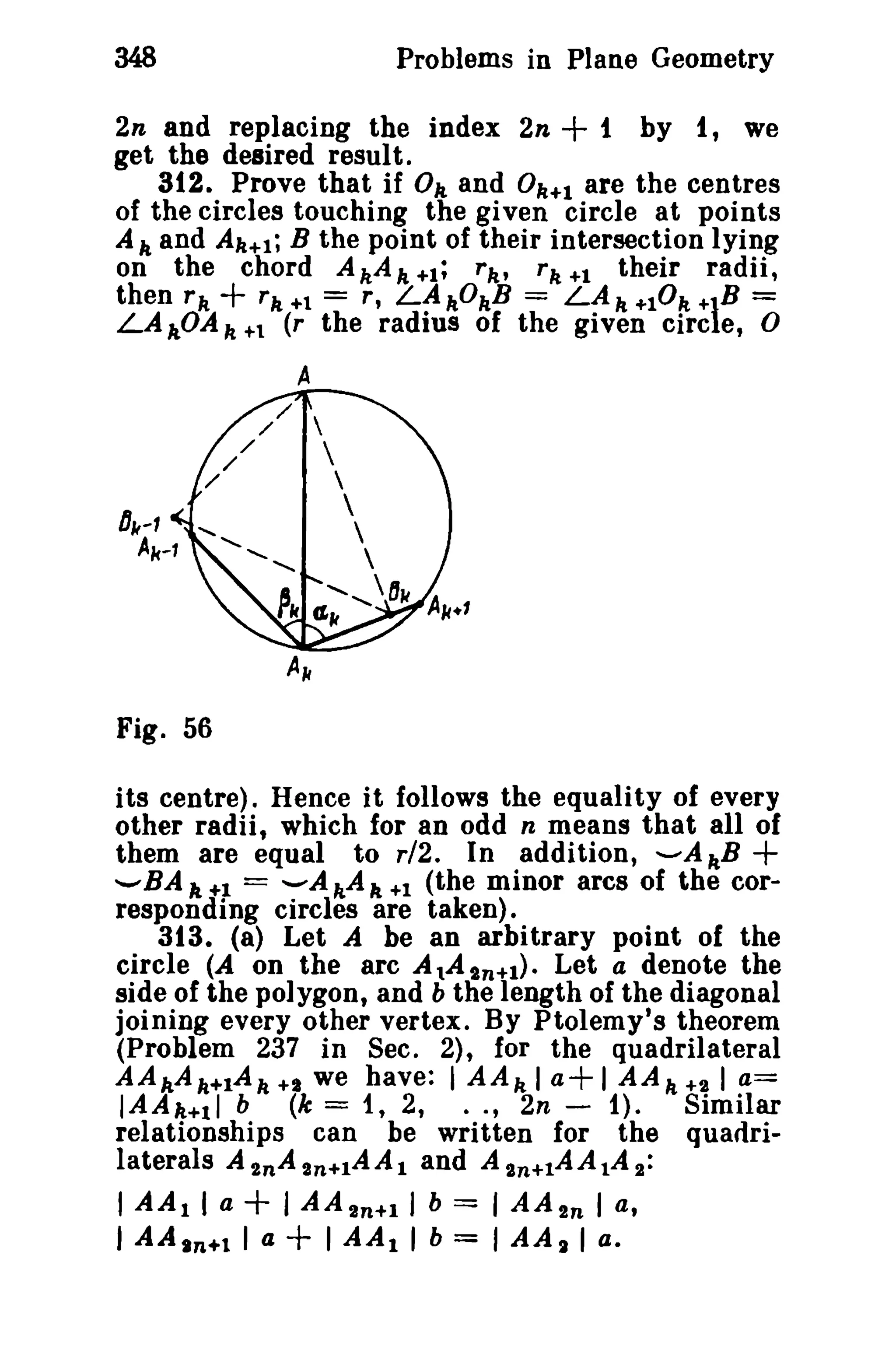 348 Problems in Plane Geometry 
2n and replacing the index 2n + t by t, we 
get the desired result. 
312. Prove that if Ok and 0k+1 are the centres 
of the circles touching the given circle at points 
A", and Ak+l; B the point of their intersection lying 
on the chord AkA",+!; rk' rk+1 their radii, 
then rk + rk +1 = r, LAkOkB = LAk +10 k +lB = 
LAADAk +1 (r the radius of the given eire e, 0 
A 
Fig. 56 
its centre). Hence it follows the equality of every 
other radii, which for an odd n means that all of 
them are equal to r/2. In addition, -AkB + 
'-'BA It +1 = --A h,A It +1 (the minor arcs of the cor­responding 
circles are taken). 
313. (a) Let A be an arbitrary point of the 
circle (A on the arc A tAtn+1). Let a denote the 
side of the polygon, and b the length of the diagonal 
joining every other vertex. By Ptolemy's theorem 
(Problem 237 in Sec. 2), for the quadrilateral 
AAAAk+1A k +1 we have: I AAk I a+ I AAk +21 a= 
IAAk+ll b (k = t , 2, .. , 2n - 1). Similar 
relationships can be written for the quadri-laterals 
A 2nA 2n+1AAI and A 2n+lA A tA 2: 
I AA1 I a + I AA 2n+1 J b == , AA2n I a, 
I AA In+l I a + I AA1 I b = I AA I I a. 
 