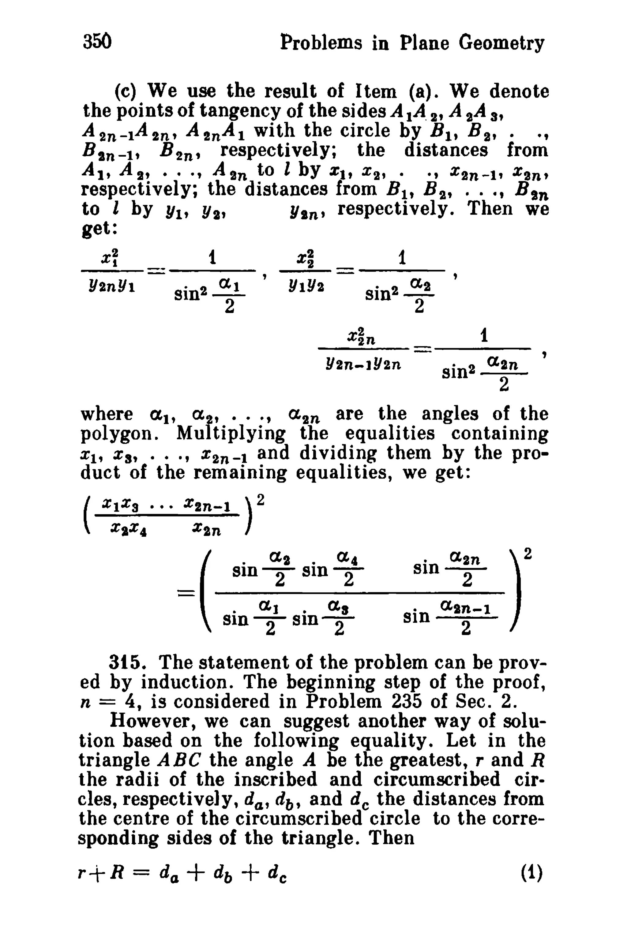 350 Problems in Plane Geometry 
(e) We use the result of Item (a). We denote 
the points of tangency of the sides AlA. 2' A 2A 3' 
A2n-IA2n, A 2nAI with the circle by Bit B 2 , - _, 
Bsn - I , B 2n t respectively; the distances from 
At, A 2' - - -, A In to l by Zit X 2, - -, X2n-l, %In, 
respectively; the distances from B19 B2 , 0 - 0' Bin 
to l by Yl' Ys, Yin' respectively 0 Then we 
get: 
x~ 
Y2nYI 
t 
sin2~ 
2 
--=L== 1 
YIY2 sin 2 !:! 
2 
1 
Y2n-1Y2n sin2 aln 
2 
where (Xl' a f, · . 0' a2 n are the angles of the 
polygon. Mu tiplying the equalities containing 
Xl' Xs, • - 0' X2n-l and dividing them by the pro­duct 
of the remaining equalities, we get: 
( 
%IX3 - _. Xln-l ) 2 
X,X4 x2n 
sine-xn2 - )2 
o a.t~-l 
Sln--2 
- . aJ • (xs 
SlDTS1DT 
( 
. a2 . a4 
Sln-Sln- 2 2 
315. The statement of the problem can be prov­ed 
by induction. The beginning step of the proof, 
n = 4, is considered in Problem 235 of Sec. 2. 
However, we can suggest another way of solu­tion 
based on the following equality_ Let in the 
triangle ABe the angle A be the greatest, rand R 
the radii of the inscribed and circumscribed cir­cles, 
respectively, da, db, and de the distances from 
the centre of the circumscribed circle to the corre­sponding 
sides of the trtangle. Then 
r+ R = dCJ + db + de (1) 
 