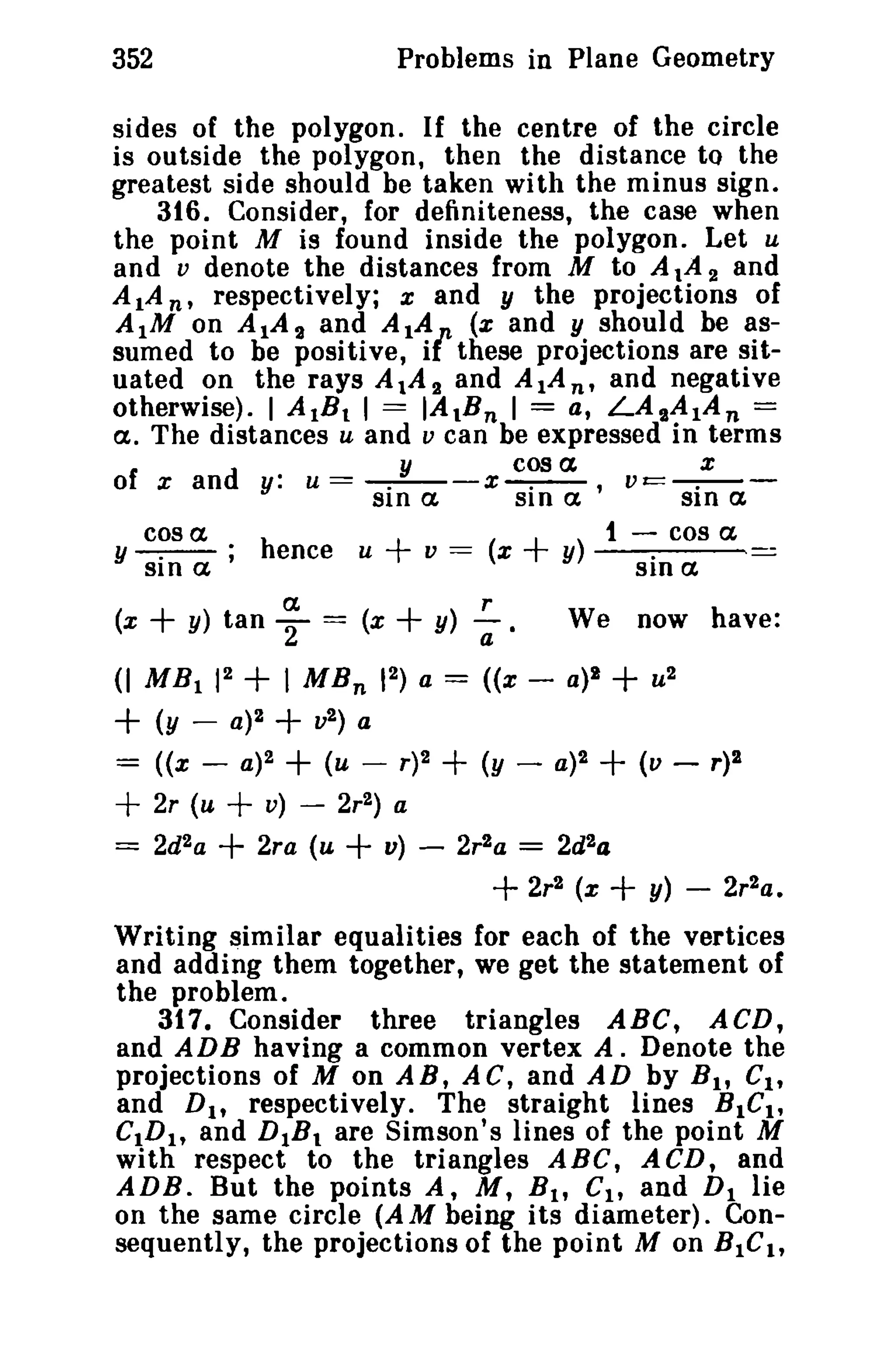 352 Problems in Plane Geometry 
sides of the polygon. If the centre of the circle 
is outside the polygon, then the distance to the 
greatest side should be taken with the minus sign. 
316. Consider, for definiteness, the case when 
the point M is found inside the polygon. Let u 
and v denote the distances from M to AlA 2 and 
AlA n' respectively; x and y the projections of 
AtM on A IA 2 and AtA (x and y should be as­sumed 
to be positive, ifthese projections are sit­uated 
on the rays A 1A a and AlAn, and negative 
otherwise). 1 AtBI I = IAtBn 1 = a, LAtA1An = 
a. The distances u and v can be expressed in terms 
of x and y: u = _.y_-x c~ a vc::---:-- 
SIn a SI n a ' SIn a 
cos a t - cos a, 
y sin a ; hence u + v = (x + y) sin a - 
a r 
(x + y) tan 2 = (x + Y) (;e We now have: 
(I MBt 12 + I MBn 12) a = «x - a)1 + u2 
+ (y - a)2 + v2) a 
= «x - a)2 + (u - r)2 + (y - a)2 + (v - r)2 
+ 2r (u + v) - 2r2) a 
=== 2d2a + 2ra (u + v) - 2r2a === 2d2a 
+ 2r2 (x + y) - 2r2a. 
Writing similar equalities for each of the vertices 
and adding them together, we get the statement of 
the problem. 
317. Consider three triangles ABC, ACD, 
and ADB having a common vertex A. Denote the 
projections of M on AB, AC, and AD by B t , Ct , 
and D., respectively. The straight lines BICt , 
CtDh and DtBt are Simson's lines of the point M 
with respect to the triangles ABC, ACD, and 
ADB. But the points A, M, B t , CI , and DI lie 
on the same circle (A M being its diameter). Con­sequently, 
the projections of the point M on BI Cit 
 
