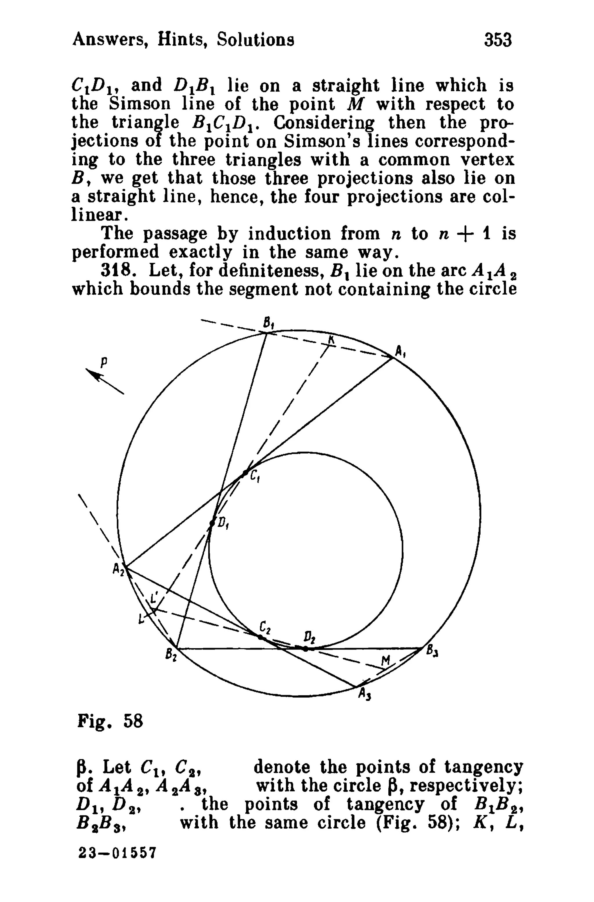 Answers, Hints, Solutions 353 
CtD1, and D1B. lie on a straight line which is 
the Simson line of the point M with respect to 
the triangle BICtDI. Considering then the pro­jections 
of the point on Simson's lines correspond­ing 
to the three triangles with a common vertex 
B, we get that those three projections also lie on 
a straight line, hence, the four projections are col­linear. 
The passage by induction from n to n + 1 is 
performed exactly in the same way. 
318. Let, for definiteness, B. lie on the arc AlA 2 
which bounds the segment not containing the circle 
Fig. 58 
Ji. Let CI , c; denote the points of tangency 
of AlA 2' A sAa, with the circle p, respectively; 
DI , D s' • the points of tangency of BIB'}., 
BIBs, with the same circle (Fig. 58); K, L, 
23-01557 
 