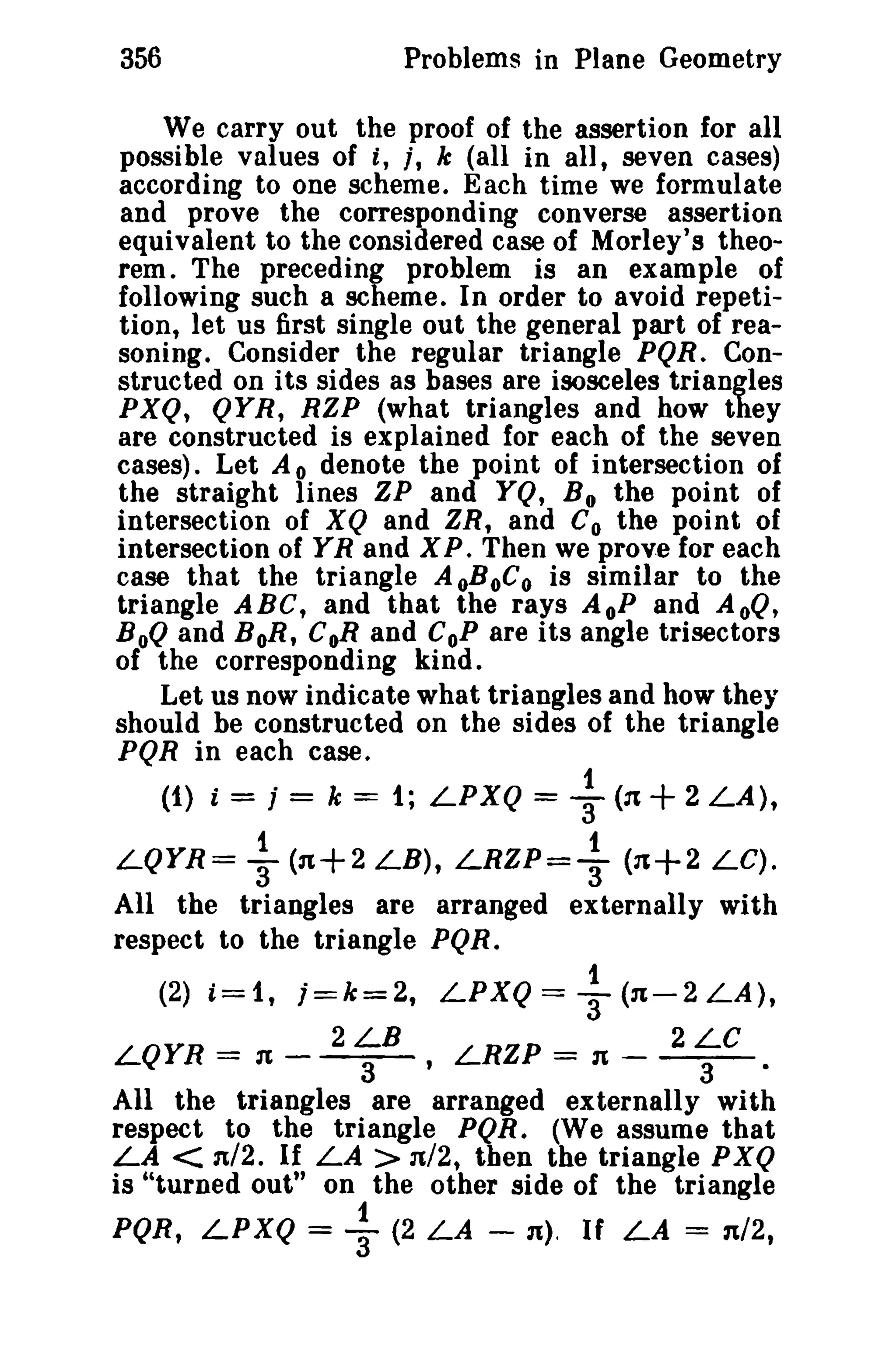 356 Problems in Plane Geometry 
We carry out the proof of the assertion for all 
possible values of t, t, k (all in all, seven cases) 
according to one scheme. Each time we formulate 
and prove the corresponding converse assertion 
equivalent to the considered case of Morley's theo­rem. 
The preceding problem is an example of 
following such a scheme. In order to avoid repeti­tion, 
let us first single out the general part of rea­soning. 
Consider the regular triangle PQR. Con­structed 
on its sides as bases are isosceles triangles 
PXQ, QYR, RZP (what triangles and how they 
are constructed is explained for each of the seven 
cases). Let A 0 denote the point of intersection of 
the straight lines ZP and YQ, Bothe point of 
intersection of XQ and ZR, and Co the point of 
intersection of YR and XP. Then we prove for each 
case that the triangle AoBoCo is similar to the 
triangle ABC, and that the rays AoP and AoQ, 
BoQ and BoR, CoR and CoP are its angle trisectors 
of the corresponding kind. 
Let us now indicate what triangles and how they 
should be constructed on the sides of the triangle 
PQR in each case. 
(1) i = j = k = 1; LPXQ = f (31 +2 LA), 
1 1 
LQYR= 3 (n+2 LB), LRZP=3 (n+2 LC). 
All the triangles are arranged externally with 
respect to the triangle PQR. 
(2) i=1, j=k=2, LPXQ= ~ (31-2 LA), 
2LB 2LC 
LQYR = l'--- LRZP = n --- 
3 ' 3 · 
All the triangles are arranged externally with 
respect to the triangle PQR. (We assume that 
LA < n/2. If LA > n/2, then the triangle PXQ 
is "turned out" on the other side of the triangle 
1 
PQR, LPXQ = 3" (2 LA - n). If LA = n/2, 
 