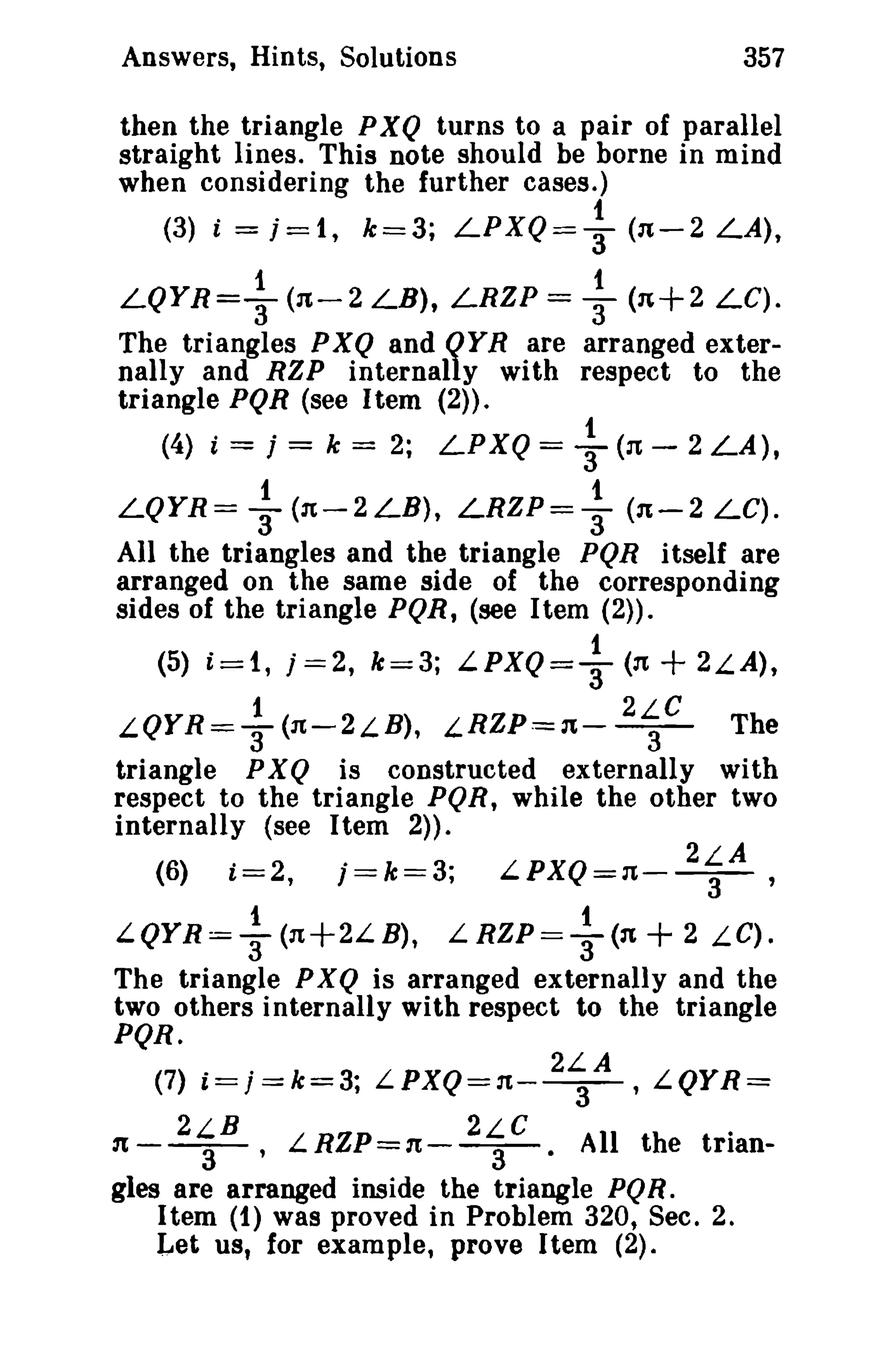 Answers, Hints, Solutions 357 
then the triangle PXQ turns to a pair of parallel 
straight lines. This note should be borne in mind 
when considering the further cases.) 
(3) i = j=1, k=3; LPXQ= ~ (n-2 LA), 
1 t 
LQYR=T(n-2 LB), LRZP = 3" (n+2 LC). 
The triangles PXQ and QYR are arranged exter­nally 
and RZP internally with respect to the 
triangle PQR {see Item (2». 
(4) i = j = k = 2; LPXQ = ~ (n - 2 LA), 
1 t 
LQYR= 3 (1t-2LB), LRZP=3 (1t-2 LC). 
All the triangles and the triangle PQR itself are 
arranged on the same side of the corresponding 
sides of the triangle PQR, (see Item (2». 
(5) i=1, j =2, k=3; LPXQ=+ (n + 2LA), 
1 2LC 
LQYR=T(n-2LB), LRZP=n-- 
3- 
The 
triangle PXQ is constructed externally with 
respect to the triangle PQR, while the other two 
internally (see Item 2». 
(6) i=2, j=k=3; LPXQ=n- 2~A , 
1 1 
LQYR=3(n+2LB), L RZP==T(n + 2 LC). 
The triangle PXQ is arranged externally and the 
two others internally with respect to the triangle 
PQR. 
(7) i=j=k=3; LPXQ=n- 2~A , LQYR= 
2LB 2LC . 
n--a- , LRZP=1t-- 
- . All the trian-gles 
3 
are arranged inside the triangle PQR . 
Item (1) was proved in Problem 320, Sec. 2. 
Let us, for example, prove Item (2). 
 