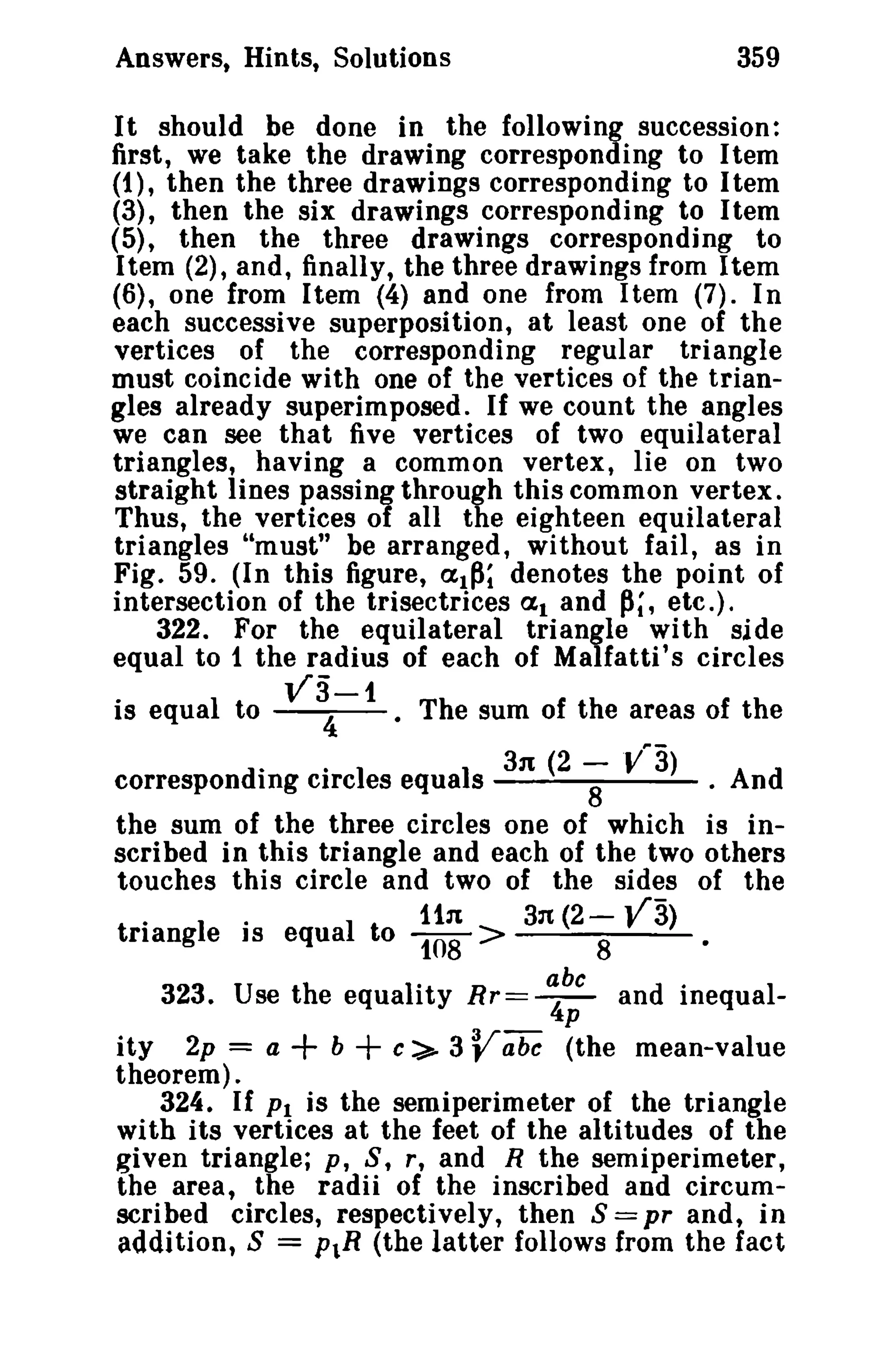 Answers, Hints, Solutions 359 
It should be done in the following succession: 
first, we take the drawing corresponding to Itern 
(1), then the three drawings corresponding to I tern 
(3), then the six drawings corresponding to Item 
(5), then the three drawings corresponding to 
Item (2), and, finally, the three drawings from Item 
(6), one from I tern (4) and one from I tern (7). In 
each successive superposition, at least one of the 
vertices of the corresponding regular triangle 
must coincide with one of the vertices of the trian­gles 
already superimposed. If we count the angles 
we can see that five vertices of two equilateral 
triangles, having a common vertex, lie on two 
straight lines passing through this common vertex. 
Thus, the vertices of all the eighteen equilateral 
triangles "must" be arranged, without fail, as in 
Fig. 59. (In this figure, alP; denotes the point of 
intersection of the trisectrices at and P;, etc.). 
322. For the equilateral triangle with side 
equal to 1 the radius of each of Malfatti' s circles 
. ~3-1 
IS equal to 4 • The sum of the areas of the 
correspondi1ng ei·reIes equa1s 3n (2 -8V"3) . And 
the sum of the three circles one of which is in­scribed 
in this triangle and each of the two others 
touches this circle and two of the sides of the 
.. iin 3n (2- V3) 
triangle IS equal to 108 > 8 • 
323. Use the equality Rr= ~~ and inequal­ity 
2p = a + b + c:>- 3 Vabc (the mean-value 
theorem). 
324. If PI is the semiperimeter of the triangle 
with its vertices at the feet of the altitudes of the 
given triangle; p, S, r, and R the semiperimeter, 
the area, the radii of the inscribed and circum­scribed 
circles, respectively, then S = pr and, in 
addition, S = P1R (the latter follows from the fact 
 