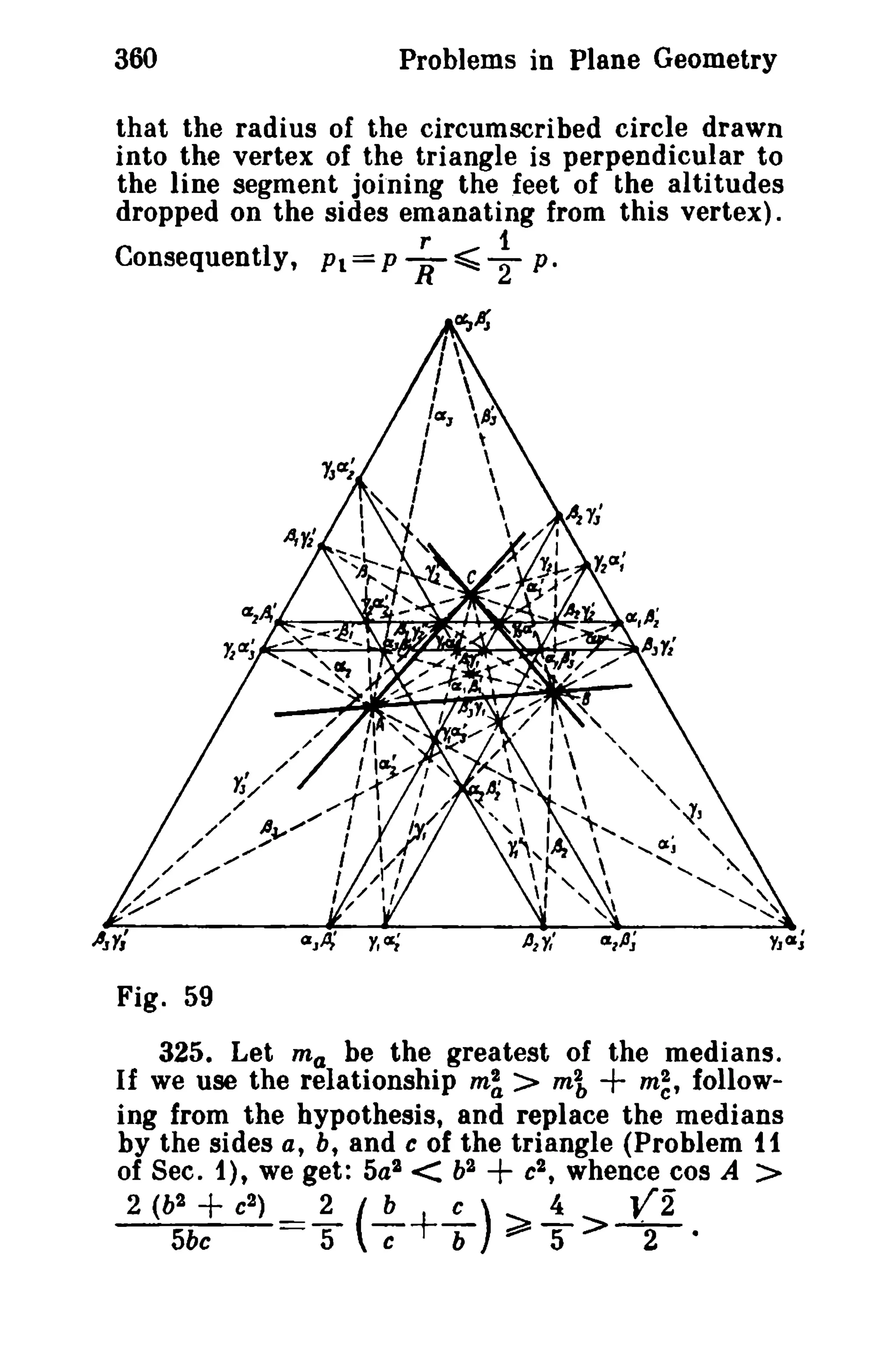 360 Problems in Plane Geometry 
that the radius of the circumscribed circle drawn 
into the vertex of the triangle is perpendicular to 
the line segment joining the feet of the altitudes 
dropped on the sides emanating from this vertex). 
r 1 
Consequently, Pl=PR~2 p . 
Fig. 59 
325. Let ma be the greatest of the medians. 
If we use the relationship m~ > mi + m~, follow-ing 
from the hypothesis, and replace the medians 
by the sides a, b, and c of the triangle (Problem 11 
of Sec. 1), we get: 5al < b2 + c2 , whence cos A > 
2 (b2 + e2 
) ~ (-!?"'+.!-) ~ i- Vi 
5be 5 c b ~ 5 > 2 · 
 