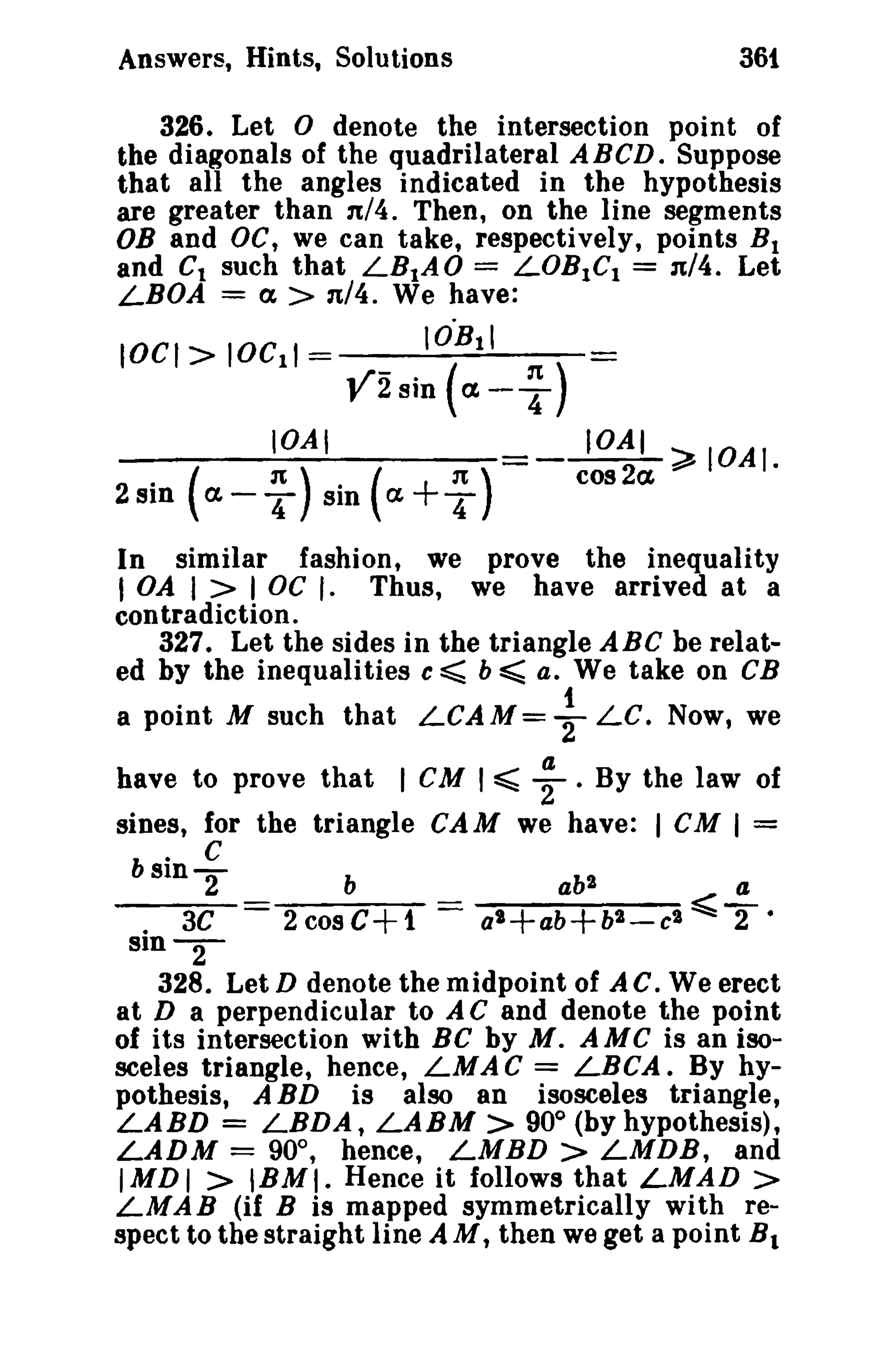 Answers, Hints, Solutions 361 
326. Let 0 denote the intersection point of 
the diagonals of the quadrilateral A BCD. Suppose 
that all the angles indicated in the hypothesis 
are greater than 1t/4. Then, on the line segments 
OB and DC, we can take, respectively, points B1 
and Ct such that LBtAO = LOB1C1 = 1t/4. Let 
LBOA = a > n/4. We have: 
lOCI> IOCII = IO"Btl 
V2sin (a- ~) 
IOAI -~~IOAI. 
~ 
2 sin • ( a. - 4 'It ) sin ( Ct+T 
'It ) cos 2a In similar fashion, we prove the inequality 
I OA I > I DC r. Thus, we have arrived at a 
contradiction. 
327. Let the sides in the triangle ABC be relat­ed 
by the inequalities c ~ b ~ Q. We take on CB 
a point M such that LCAM= ~ LC. Now, we 
a 
have to prove that I eM I ~ 2 . By the law of 
sines, for the triangle CAM we have: I CM I = 
b 
. C 
slnT 
. 3C 
sln-2- 
328. Let D denote the midpoint of A c. We erect 
at D a perpendicular to A C and denote the point 
of its intersection with BC by M. AMC is an iso­sceles 
triangle, hence, LMA C = LBCA. By hy­pothesis, 
A BD is also an isosceles triangle, 
LABD = LBDA, LABM > 90° (by hypothesis), 
LADM = 90°, hence, LMBD > LMDB, and 
IMDI > IBMI. Hence it follows that LMAD > 
LMAB (if B is mapped symmetrically with re­spect 
to the straight line AM, then we get a point B1 
 