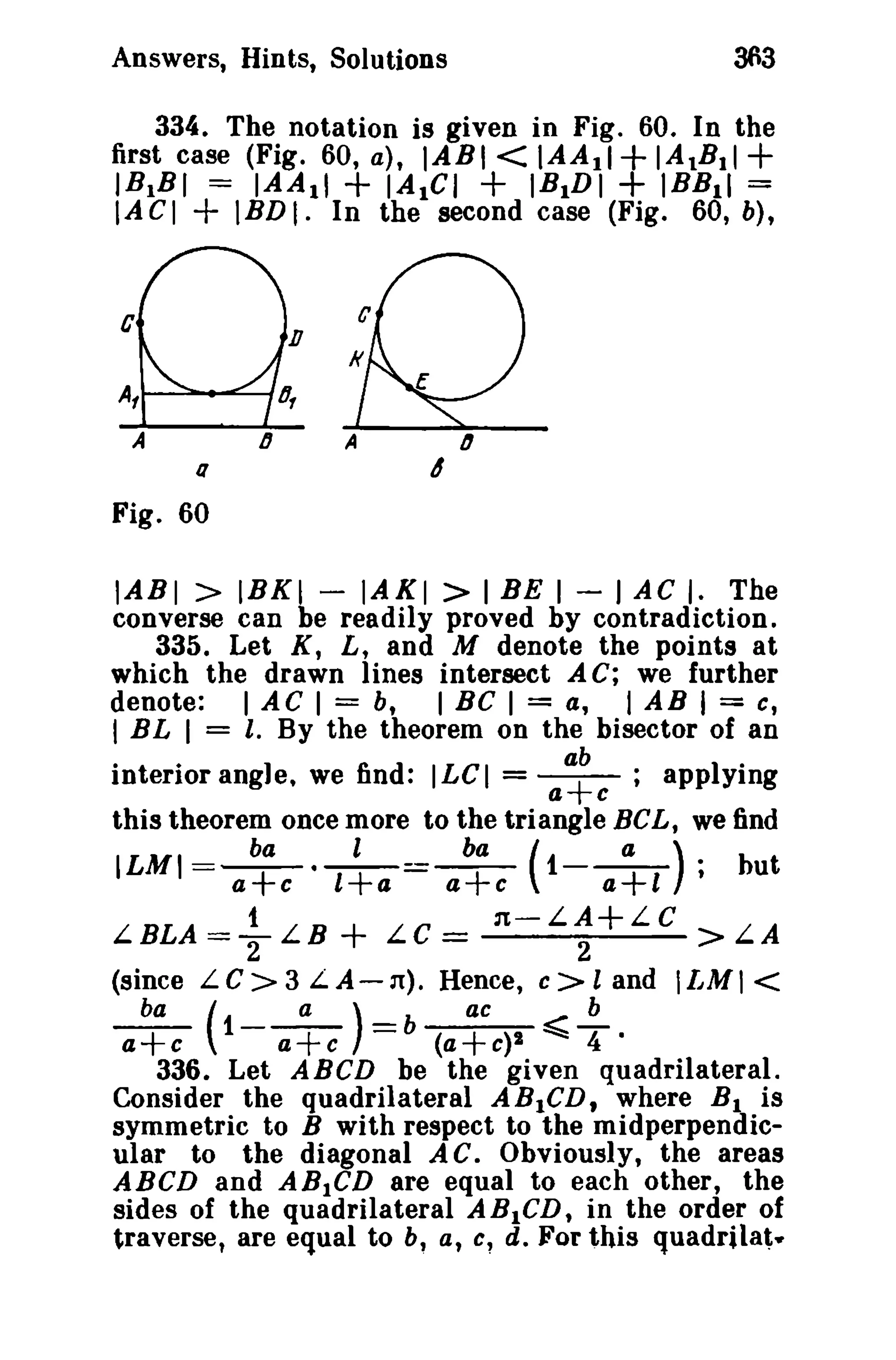 Answers, Hints, Solutions 363 
334. The notation is given in Fig. 60. In the 
first case (Fig. 60, a), IABI<IAAII+IAtBII+ 
IB1BI = IAAII + IAIGI + IBIDI + )BBII = 
IA CI + IBD I. In the second case (Fig. 60, b), 
a 
Fig. 60 
IABI > IBKI - IAKI > I BE I - I AC I. The 
converse can be readily proved by contradiction. 
335. Let K, L, and M denote the points at 
which the drawn lines intersect A C; we further 
denote: I AC I = b, I BC I = a, I AB I = c, 
I BL I = I. By the theorem on the bisector of an 
interior angle. we find: ILCI = a+b ; applying 
a c 
this theorem once more to the triangle BeL, we find 
ILMI=ba--·-l -==b-a - ( t--a-) ; but 
a+c l+a a+c a+l 
LBLA ={- LB + LC = n-L;+LC > LA 
(since LC>3 L.A-ll). Hence, c>l and ILMI < 
ba ( a) ac b 
a+c 1- a+c = b (a+e)i ~ T · 
336. Let ABCD be the given quadrilateral. 
Consider the quadrilateral ABICD, where Bl is 
symmetric to B with respect to the midperpendic­ular 
to the diagonal AC. Obviously, the areas 
ABCD and ABICD are equal to each other, the 
sides of the quadrilateral ABICD, in the order of 
traverse, are equal to b, a, c~ d. For this quadrilat- 
 