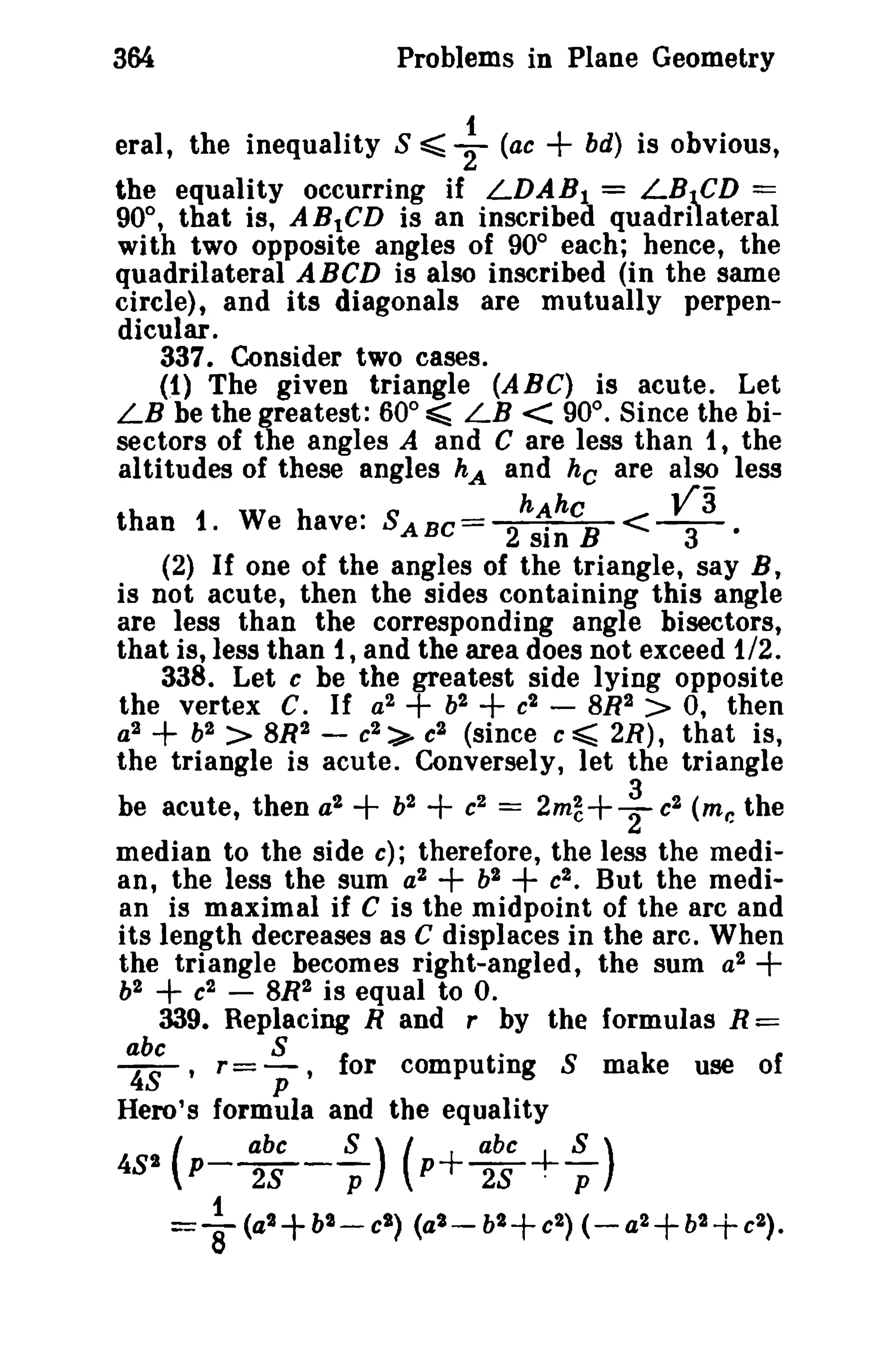 364 Problems in Plane Geometry 
eral, the inequality S =::;; ~ (ae + bd) is obvious, 
the equality occurring if LDAB1 = LB""CD == 
90°, that is, ABtCD is an inscribed quadrilateral 
with two opposite angles of 90° each; hence, the 
quadrilateral ABCD is also inscribed (in the same 
circle), and its diagonals are mutually perpen­dicular. 
337. Consider two cases. 
(1) The given triangle (ABC) is acute. Let 
LB be the greatest: 60° ~ LB < 90°. Since the bi­sectors 
of the angles A and C are less than 1, the 
altitudes of these angles hA and he are also less 
hAke va than 1. We have: SABC= 2 sin B <-3-· 
(2) If one of the angles of the triangle, say B, 
is not acute, then the sides containing this angle 
are less than the corresponding angle bisectors, 
that is, less than 1, and the area does not exceed 1/2. 
338. Let c be the greatest side lying opposite 
the vertex C. If a2 + b2 + c2 - BR2 > 0, then 
a2 + b2 > 8R2 - c2 > c2 (since c ~ 2R), that is, 
the triangle is acute. Conversely, let the triangle 
3 
be acute, then a2 + b2 + c2 = 2m~+2c2 (mr. the 
median to the side c); therefore, the less the medi­an, 
the less the sum a2 + b2 + c2 • But the medi­an 
is maximal if C is the midpoint of the arc and 
its length decreases as C displaces in the arc. When 
the triangle becomes right-angled, the sum a2 + 
b2 + c2 - 8R2 is equal to o. 
339. Replacing Rand r by the formulas R == 
abc S . 
~, T= p' for computing S make use of 
Hero's formula and the equality 
481 (( 
p-a-be--S-) p+a-b.c+-S-) 28 p 28 . p 
= ~ (at+bt-et) (at-bt+et) (-at+bt+et). 
 