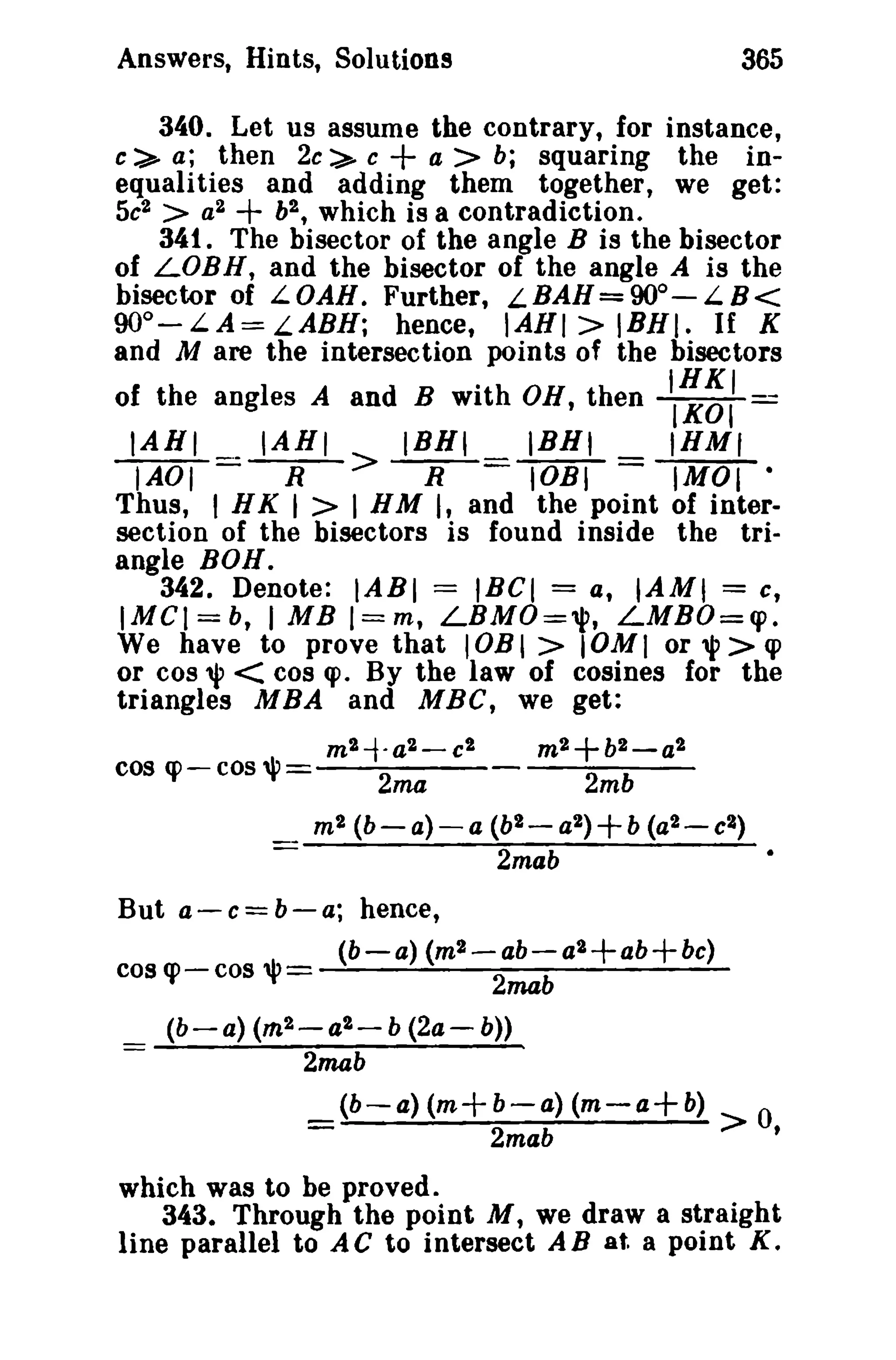 Answers, Hints, Solutions 365 
340. Let us assume the contrary, for instance, 
c::>- a; then 2c::>- c + a > b; squaring the in­equalities 
and adding them together, we get: 
5e2 > a2 + b2 , which is a contradiction. 
341. The bisector of the angle B is the bisector 
of LOBH, and the bisector of the angle A is the 
bisector of L OAB. Further, L BAH= 90°- L B< 
900-LA=LABH; hence, IAHI> IBHI. If K 
and M are the intersection points of the bisectors 
of the angles A and B with OB, then II~~I = 
IABI IABI IBNI IBNI IHM, 
IAOI==-R-> -R-=lOBI = IMOI • 
Thus, I HK I > I HM I, and the point of inter­section 
of the bisectors is found inside the tri­angle 
BOH. 
342. Denote: IABI = IBel = a, IAMI = c, 
IMCI=b, 1MB I==m, LBMO="P, LMBO=cp. 
We have to prove that lOBI> IOMI or"l'>cp 
or cos", < cos q>. By the law of cosines for the 
triangles MBA and MBC, we get: 
m2-t·a2-c2 m2+b2-a2 
cos q:> - cos '" 2ma 2mb 
m2 (b-a)-a (b2-a2)+b (a2-c2) 
2mab 
But a-e=b-a; hence, 
(b-a) (m2-ab-a2+ab+bc) 
cos cp - cos 'l'= 2mab 
(b-a) (rn2 - 4 2 - b (24- b» 
2mab 
(b-a) (m+b-a) (m-a+b) 0 
= 2mab > , 
which was to be proved. 
343. Through the point M, we draw a straight 
line parallel to AC to intersect AB at. a point K. 
 