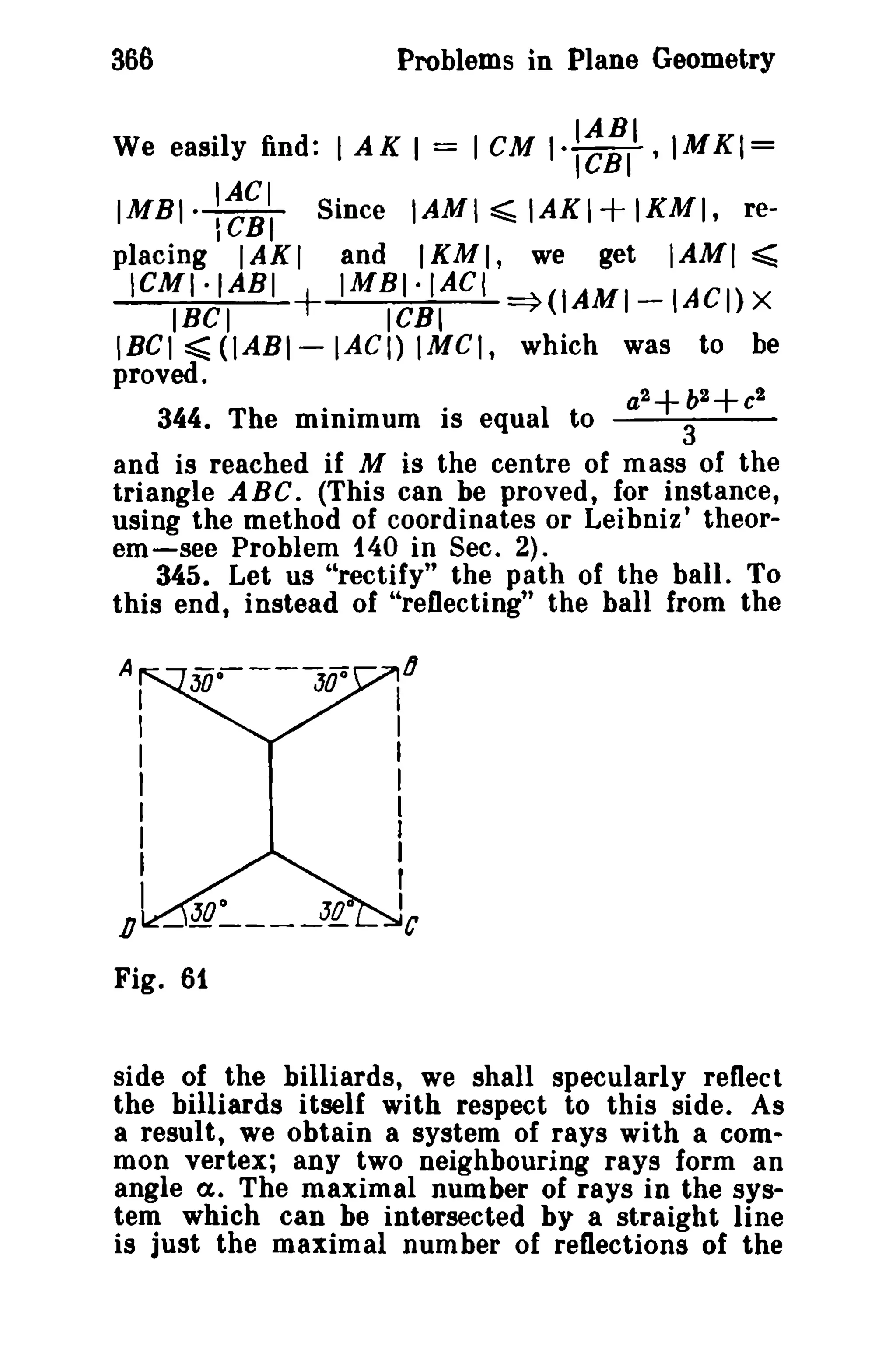366 Problems in Plane Geometry 
We easily find: I AK I = I eM I':~:II .IMKI= 
IMBI· ::i', Since IAMI:;;;; IAKI + IKMI. re­placing 
IAKI and IKMI, we get IAMI ~ 
ICMI·IABI + IMBI·IAC( =}(IAMI-IACI) X 
IBCI ICBI 
IBCI ~ (IABI- lAC!) IMCI, which was to be 
proved. 
a2+b2 
2 
+ C 
344. The minimum is equal to --3~-- 
and is reached if M is the centre of mass of the 
triangle ABC. (This can be proved, for instance, 
using the method of coordinates or Leibniz ' theor­em- 
see Problem 140 in Sec. 2). 
345. Let us "rectify" the path of the ball. To 
this end, instead of "reflecting" the ball from the 
A 
II 
II 
I 
J 
tI 
D 
Fig. 61 
side of the billiards, we shall specularly reflect 
the billiards itself with respect to this side. As 
a result, we obtain a system of rays with a com­mon 
vertex; any two neighbouring rays form an 
angle a.. The maximal number of rays in the sys­tem 
which can be intersected by a straight line 
is just the maximal number of reflections of the 
 