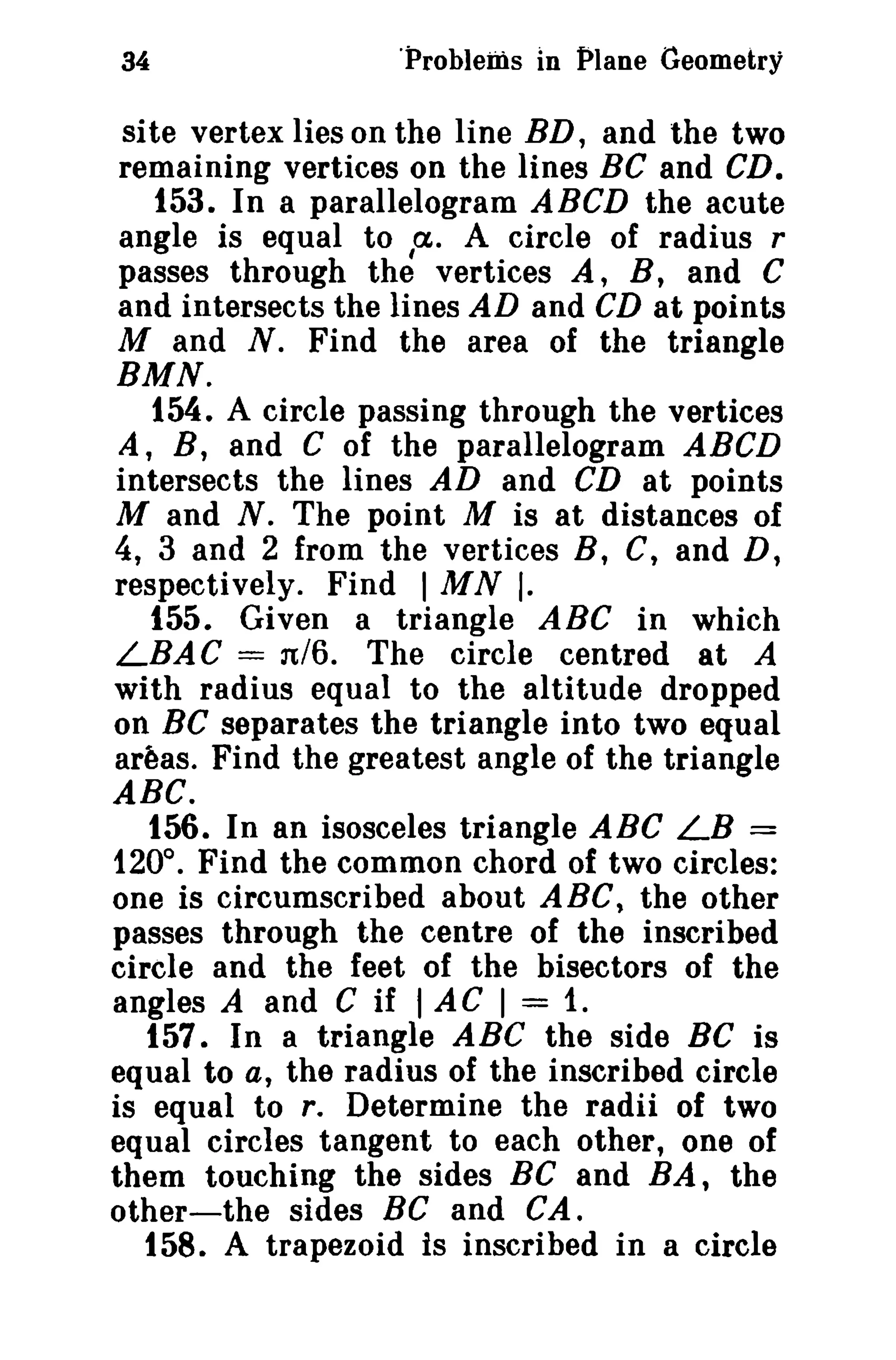 34 'Problems in Plane Geometry 
site vertex lies on the line BD, and the two 
remaining vertices on the lines BC and CD. 
153. In a parallelogram ABCD the acute 
angle is equal to cx,. A circle of radius r 
passes through the vertices A, B, and C 
and intersects the lines AD and CD at points 
M and N. Find the area of the triangle 
BMN. 
154. A circle passing through the vertices 
A, B, and C of the parallelogram ABCD 
intersects the lines AD and CD at points 
M and N. The point M is at distances of 
4, 3 and 2 from the vertices B, C, and D, 
respectively. Find I MN I. 
155. Given a triangle ABC in which 
LBAC = n/6. The circle centred at A 
with radius equal to the altitude dropped 
on BC separates the triangle into two equal 
areas. Find the greatest angle of the triangle 
ABC. 
156. In an isosceles triangle ABC LB = 
120°. Find the common chord of two circles: 
one is circumscribed about ABC, the other 
passes through the centre of the inscribed 
circle and the feet of the bisectors of the 
angles A and C if I AC I = 1. 
157. In a triangle ABC the side Be is 
equal to a, the radius of the inscribed circle 
is equal to r, Determine the radii of two 
equal circles tangent to each other, one of 
them touching the sides Be and BA, the 
other-the sides Be and CA. 
158. A trapezoid is inscribed in a circle 
 