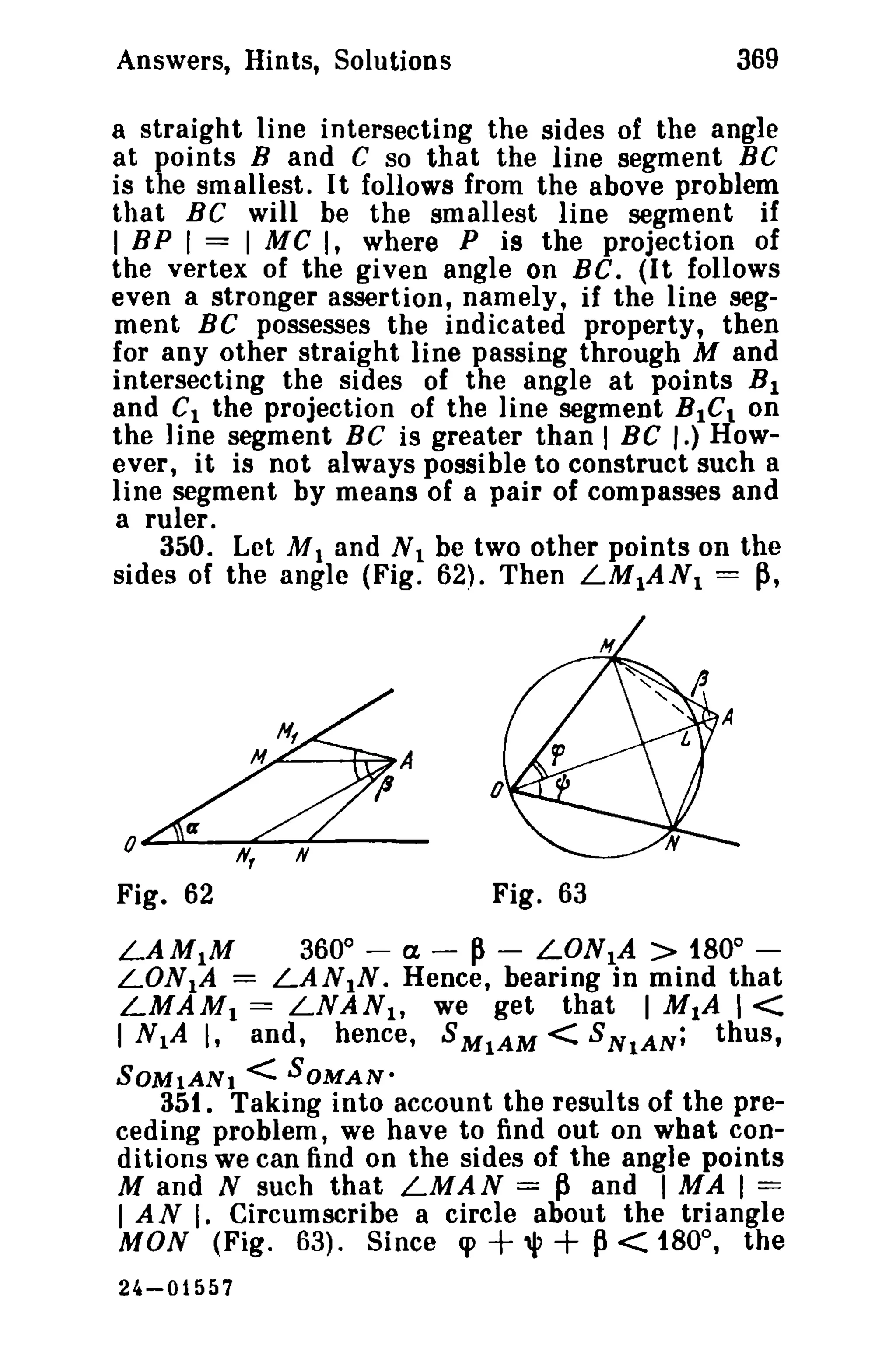 Answers, Hints, Solutions 369 
a straight line intersecting the sides of the angle 
at points Band C so that the line segment BC 
is the smallest. I t follows from the above problem 
that BC will be the smallest line segment if 
I BPI == I M C I, where P is the projection of 
the vertex of the given angle on Be. (It follows 
even a stronger assertion, namely, if the line seg­ment 
BC possesses the indicated property, then 
for any other straight line passing through M and 
intersecting the sides of the angle at points BI 
and C1 the projection of the line segment RICI on 
the line segment BC is greater than I BC l-) How­ever, 
it is not always possible to construct such a 
line segment by means of a pair of compasses and 
a ruler. 
350. Let M 1 and N 1 be two other points on the 
sides of the angle (Fig. 62). Then LMIAN1 = ~, 
o~.u....-.._""""'--~"'----_ 
Fig. 62 Fig. 63 
LAM1M 360° - a - ~ - LON1A > 180° ­LON1A 
= LAN1N. Hence, bearing in mind that 
LMAM1 == LNAN1 , we get that I MIA 1< 
I N1A I, and, hence, SMIAM < SNtA N; thus, 
SOMtANl < SOMAN· 
351. Taking into account the results of the pre­ceding 
problem, we have to find out on what con­ditions 
we can find on the sides of the angle points 
M and N such that LMAN = ~ and I MA I == 
I A N I. Circumscribe a circle about the triangle 
MON (Fig. 63). Since q> + "I' + P< 180°, the 
2~-01557 
 