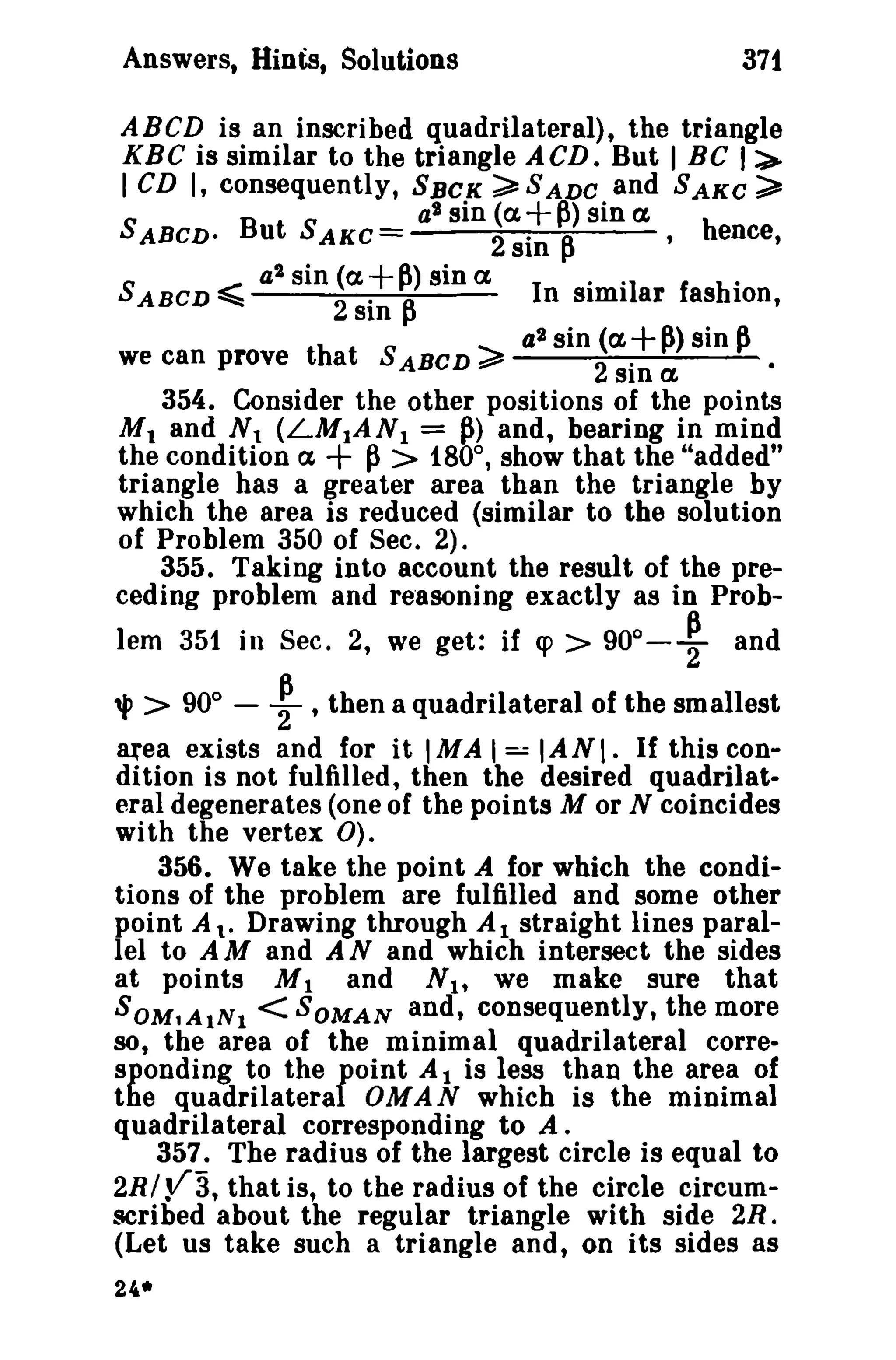 Answers, Hints, Solutions 371 
ABeD is an inscribed quadrilateral), the triangle 
KBC is similar to the triangle ACD. But I BC I:> 
I CD I, consequently, SBCK ~SADC and SAKe ~ 
S B t S at sin (a+p)sina h 
ABeD· U AKC = 2 sin ~ ,ence, 
a2 sin (a +p) sin a. .. . 
SABCD ~ 2 . A. In similar Iashion, 
SIn ... 
a2 sin (a, +~) sin ~ 
we can prove that S ABCD ~ ----:2~.---..;.---------­SID 
a. 
354. Consider the other positions of the points 
Mt and Nt (LM1AN1 = ~) and, bearing in mind 
the condition ex + ~ > 180°, show that the "added" 
triangle has a greater area than the triangle by 
which the area is reduced (similar to the solution 
of Problem 350 of Sec. 2). 
355. Taking into account the result of the pre­ceding 
problem and reasoning exactly as in Prob-lem 
351 in Sec. 2, we get: if cp > 90°- ~ and 
'!'> 90° - ~ ,then a quadrilateral of the smallest 
area exists and for it IMA I == IA N I. If this con­dition 
is not fulfilled, then the desired quadrilat­eral 
degenerates (one of the points M or N coincides 
with the vertex 0). 
356. We take the point A for which the condi­tions 
of the problem are fulfilled and some other 
point A to Drawing through Al straight lines paral­lel 
to A M and A N and which intersect the sides 
at points M1 and N l' we make sure that 
SOM1AINl < SOMAN and, consequently, the more 
so, the area of the minimal quadrilateral corre­sponding 
to the foint A 1 is less than the area of 
the quadrilatera OMAN which is the minimal 
quadrilateral corresponding to A. 
357. The radius of the largest circle is equal to 
2RI Y3, that is, to the radius of the circle circum­scribed 
about the regular triangle with side 2R. 
(Let us take such a triangle and, on its sides as 
2~· 
 