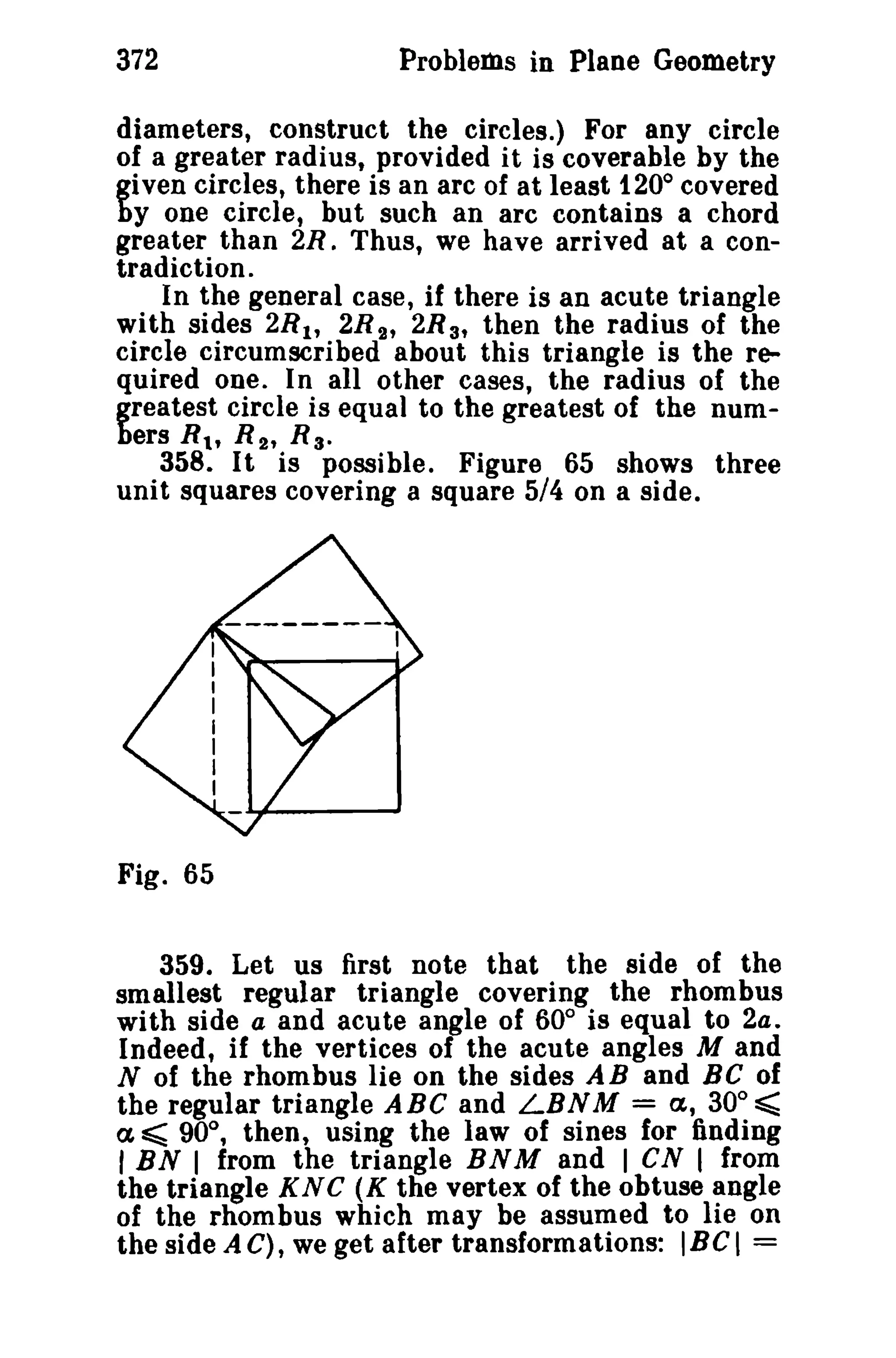 372 Problems in Plane Geometry 
diameters, construct the circles.) For any circle 
of a greater radius, provided it is coverable by the 
given circles, there is an arc of at least 1200 covered 
by one circle, but such an arc contains a chord 
greater than 2R. Thus, we have arrived at a con­tradiction. 
In the general case, if there is an acute triangle 
with sides 2R It 2R 2' 2R 3' then the radius of the 
circle circumscribed about this triangle is the re­quired 
one. In all other cases, the radius of the 
greatest circle is equal to the greatest of the num­bers 
s.; R 2 , R 3 • 
358. It is possible. Figure 65 shows three 
unit squares covering a square 5/4 on a side. 
Fig. 65 
359. Let us first note that the side of the 
smallest regular triangle covering the rhombus 
with side a and acute angle of 60° is equal to 2a. 
Indeed, if the vertices of the acute angles M and 
N of the rhombus lie on the sides AB and Be of 
the regular triangle ABC and LBNM = a, 30° ~ 
a ~ 90°, then, using the law of sines for finding 
I BN I from the triangle BNM and I cs I from 
the triangle KNC (K the vertex of the obtuse angle 
of the rhombus which may be assumed to lie on 
the side A C), we get after transformations: IBeI = 
 