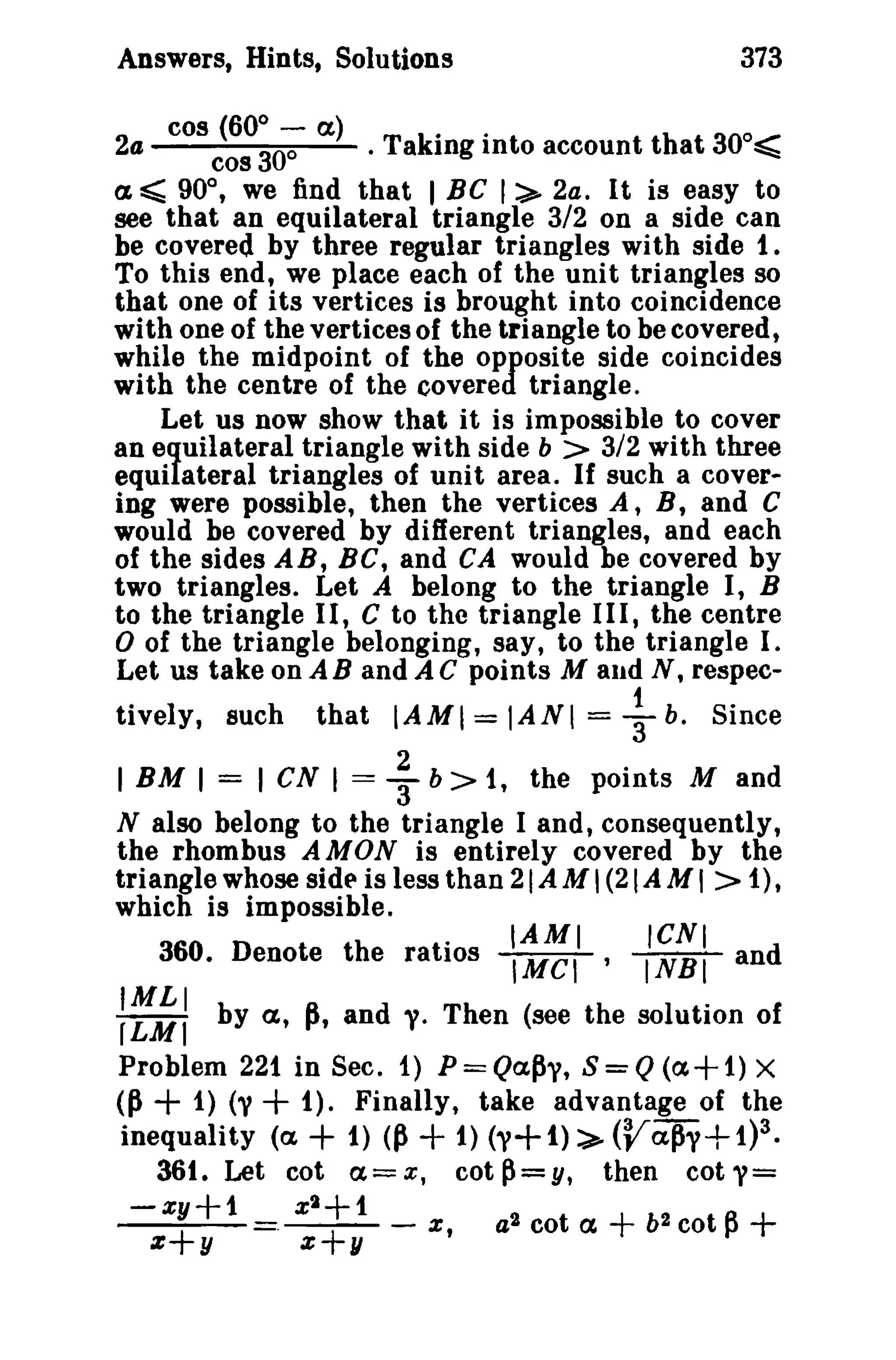 Answers, Hints, Solutions 373 
2a cos (6°;0-':- a) . Taking into account that 30o~ 
cos 
a ~ 90°, we find that I BC 1:>- 2a. It is easy to 
see that an equilateral triangle 3/2 on a side can 
be covered by three regular triangles with side 1. 
To this end, we place each of the unit triangles so 
that one of its vertices is brought into coincidence 
with one of the vertices of the triangle to be covered, 
while the midpoint of the opposite side coincides 
with the centre of the covered triangle. 
Let us now show that it is impossible to cover 
an equilateral triangle with side b > 3/2 with three 
equilateral triangles of unit area. If such a cover­ing 
were possible, then the vertices A, B, and C 
would be covered by different triangles, and each 
of the sides AB, BC, and CA would be covered by 
two triangles. Let A belong to the triangle I, B 
to the triangle I I, C to the triangle I I I, the centre 
o of the triangle belonging, say, to the triangle I. 
Let us take on A B and A C points Maud N, respec-tively, 
such that IAMI = IANI =+b. Since 
I BM I = I cs I = ; b> 1, the points M and 
N also belong to the triangle I and, consequently, 
the rhombus AMON is entirely covered by the 
triangle whose side' is less than 21 AM I(21 AM I > 1), 
which is impossible. 
. IAMI ICNI 
360. Denote the ratios IMel ' INBI and 
:~;: by a, ~, and y. Then (see the solution of 
Problem 221 in Sec. f) P == Qa~," S = Q(a+ f) X 
<p + 1) (V + 1). Finally, take advantage of the 
inequality (a + 1) <p + t) (1'+ 1) :>- (Vap1'+ 1)3. 
36t. Let cot a=x, cotp=y, then cot''= 
-xy+1 x2+ 1 
z+y . z+y - x , a2 cot a + b2cot~ + 
 
