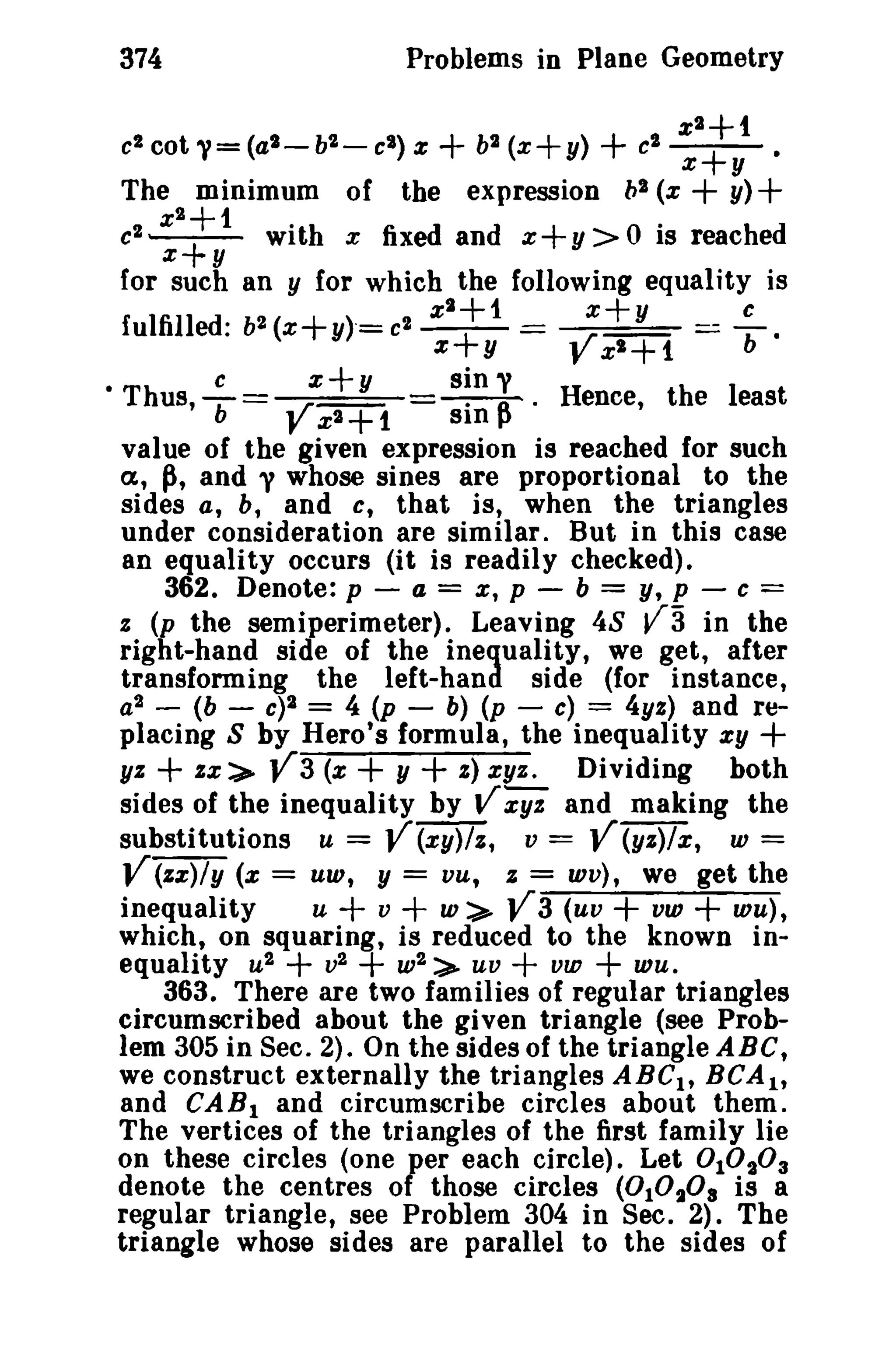 374 Problems in Plane Geometry 
x 2+1 
e2 cot Y=(a2 - b'l.- el ) x + b2 (x+ y) + c2-+. x y 
The minimum of the expression bl (x + y)+ 
c2 x 
2++1 
with x fixed and x + y > 0 is reached 
x y 
for such an y for which the following equality is 
fulfilled: b2(x+y)"=e2 x 
2++1 = ;'+Y _ cb . 
x y x'+1 
• c x+y sin y 
Thus, -b= V · n . Hence, the least 
x 2+1 sm p 
value of the given expression is reached for such 
a, p, and y whose sines are proportional to the 
sides a, b, and c, that is, when the triangles 
under consideration are similar. But in this case 
an equality occurs (it is readily checked). 
362. Denote: p - a = x, p - b = y, p - c = 
z (p the semi perimeter). Leaving 48 V3 in the 
right-hand side of the inequality, we get, after 
transforming the left-hand side (for instance, 
a2 - (b - c)2 = 4 (p - b) (p - c) = 4yz) and re­placing 
S by Hero's formula, the inequality xy + 
yz + zx:).. V3 (x + y + s) xyz. Dividing both 
sides of the inequality by V;Y% and making the 
substitutions u = V (xy)/z, v = V (yz)/x, w = 
V (zz)/y (x = UW, Y = vu, z = wv), we get the 
inequality u + v + w> V3 (uv + vw + wu), 
which, on squaring, is reduced to the known in­equality 
u2 + v2 + w2 :>- uv + vw + wu. 
363. There are two families of regular triangles 
circumscribed about the given triangle (see Prob­lem 
305 in Sec. 2). On the sides of the triangle ABC, 
we construct externally the triangles ABClt BCA1 , 
and CA Bland circumscribe circles about them. 
The vertices of the triangles of the first family lie 
on these circles (one per each circle). Let °1°2° 3 
denote the centres of those circles (0 10208 is a 
regular triangle, see Problem 304 in Sec. 2). The 
triangle whose sides are parallel to the sides of 
 