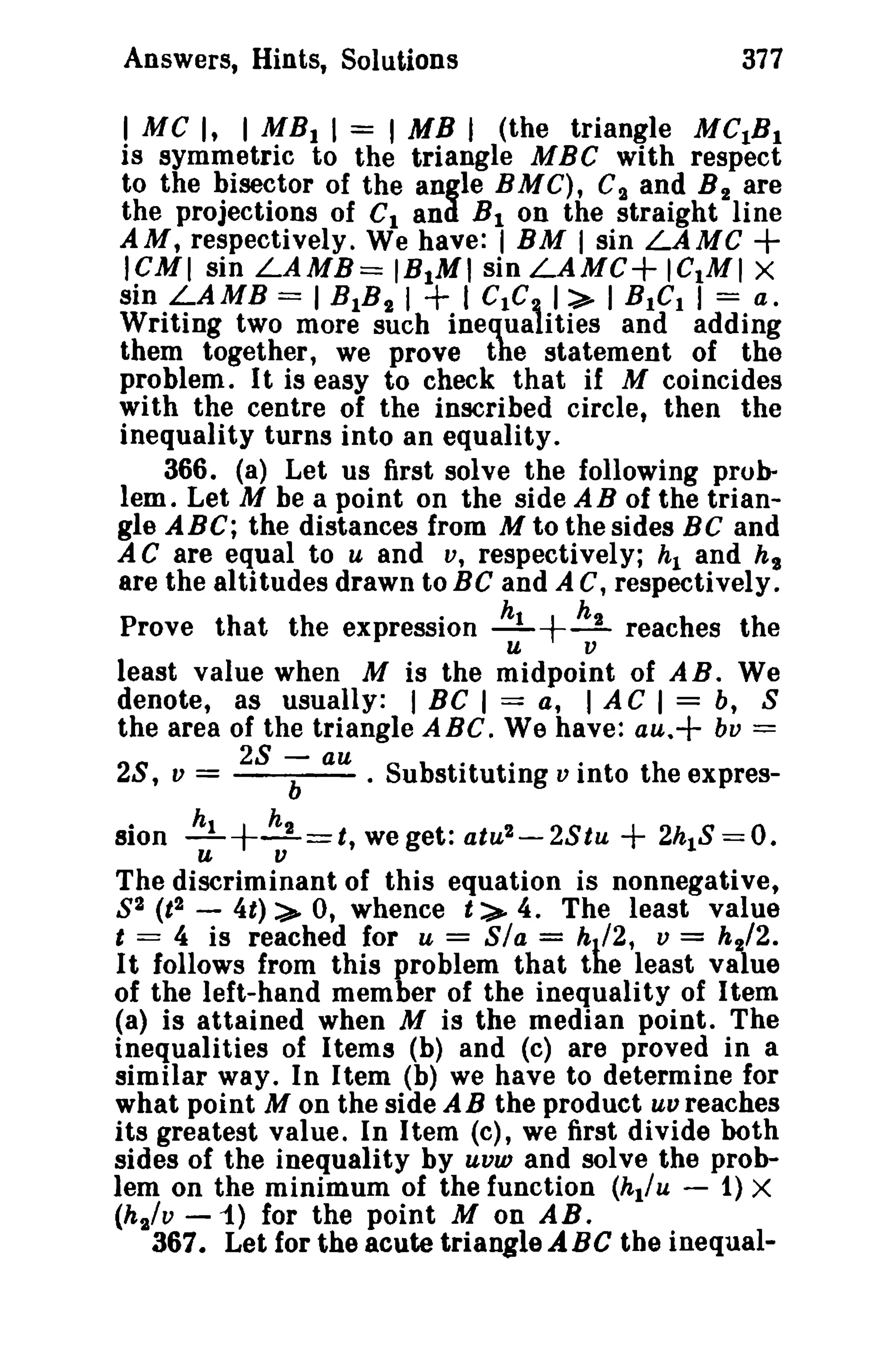 Answers, Hints, Solutions 377 
I MC I, I MBI I = I MB J (the triangle MC1Bl 
is symmetric to the triangle MBC with respect 
to the bisector of the angle B M C), C~ and B 2 are 
the projections of Cl and B1 on the straight line 
AM, respectively. We have: I BM I sin LAMC + 
ICMI sin LAMB= IBIMI sin LAMC+ lelMI X 
sin LAMB = I BIB" I + I CtC, 1:>- I BtCI I = a. 
Writing two more such inequalities and adding 
them together, we prove the statement of the 
problem. It is easy to check that if M coincides 
with the centre of the inscribed circle, then the 
inequality turns into an equality. 
366. (a) Let us first solve the following prob­lem. 
Let M he a point on the side A B of the trian­gle 
ABC; the distances from M to the sides Be and 
A C are equal to u and v, respectively; hI and hs 
are the altitudes drawn to BC and A C, respectively. 
Prove that the expression ~+~ reaches the 
u v 
least value when M is the midpoint of AB. We 
denote, as usually: I BC I == a, I A C I = b, S 
the area of the triangle ABC. We have: au.+ bv = 
28 , v = 28 -b au • Subssttiituti·ng v I.nto the expres-sion 
~+~==t,we get: atu2-2Stu + 2hIS == O. 
u v 
The discriminant of this equation is nonnegative, 
S2 (t 2 - 4t) :>- 0, whence t:>- 4. The least value 
t = 4 is reached for u == Sia = hJ/2, u = h2/2. 
It follows from this problem that the least value 
of the left-hand member of the inequality of Item 
(a) is attained when M is the median point. The 
inequalities of Items (b) and (c) are proved in a 
similar way. In Item (b) we have to determine for 
what point M on the side AB the product uu reaches 
its greatest value. In Item (c), we first divide both 
sides of the inequality by uvw and solve the prob­lem 
on the minimum of the function (hl/u - 1) X 
(h,/v - 1) for the point M on AB. 
367. Let for the acute triangle ABC the inequal- 
 