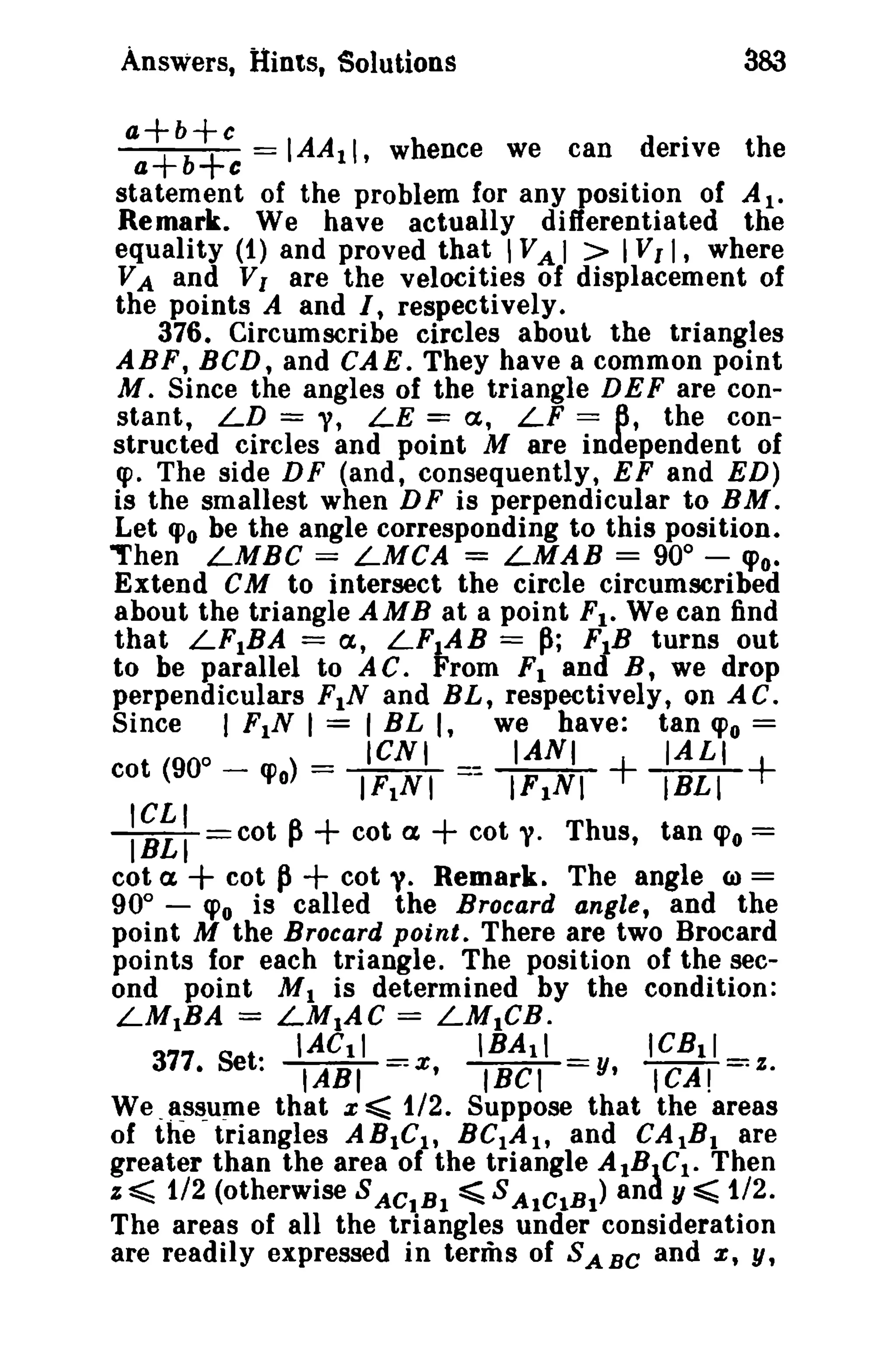Answers, Hints, Solutions 383 
aa++bb++cc == IAA11, whence we can derive the 
statement of the problem for any position of AI. 
Remark. We have actually differentiated the 
equality (1) and proved that IVA I > IVII, where 
VA and VI are the velocities of displacement of 
the points A and I, respectively. 
376. Circumscribe circles about the triangles 
ABF, BCD, and CAE. They have a common point 
M. Since the angles of the triangle DEF are con­stant, 
LD = 'V, LE = a, LF == 6, the con­structed 
circles and point M are independent of 
fP. The side DF (and, consequently, EF and ED) 
is the smallest when DF is perpendicular to BM. 
Let '0 be the angle corresponding to this position. 
"hen LMBC == LMCA = LMAB = 900 
- CPo. 
Extend CM to intersect the circle circumscribed 
ahout the triangle AMB at a point Fl. We can find 
that LF1BA == e , LF1AB = ~; FIB turns out 
to be parallel to A C. From FI and B, we drop 
perpendiculars FIN and BL, respectively, on A C. 
Since I FIN I = I BL I, we have: tan «Po = 
o ICNI IANI IALI 
cot (90 - «Po) == IF1NI =~ IFINI +IBL'I+ 
l'IBCLLIT=cot p+ cot ex + cot y. Thus, tan CPo = 
cot a + cot P+ cot y. Remark. The angle (a) == 
90° - CPo is called the Brocard angle, and the 
point M the Brocard point. There are two Brocard 
points for each triangle. The position of the sec­ond 
point MI is determined by the condition: 
LM1BA = LM1AC = LMICB. 
IACII 'BAli ICBll 
377. Set: l'AliI=x, lBCI=y, tCA! =z. 
We _assume that x ~ 1/2. Suppose that the areas 
of the triangles ABlel , BCIAlt and CAIB1 are 
greater than the area of the triangle AIBtCl • Then 
z ~ 1/2 (otherwise S ACIBI ~ S AtCIBI) and y ~ 1/2. 
The areas of all the triangles under consideration 
are readily expressed in terms of SABe and x , y, 
 
