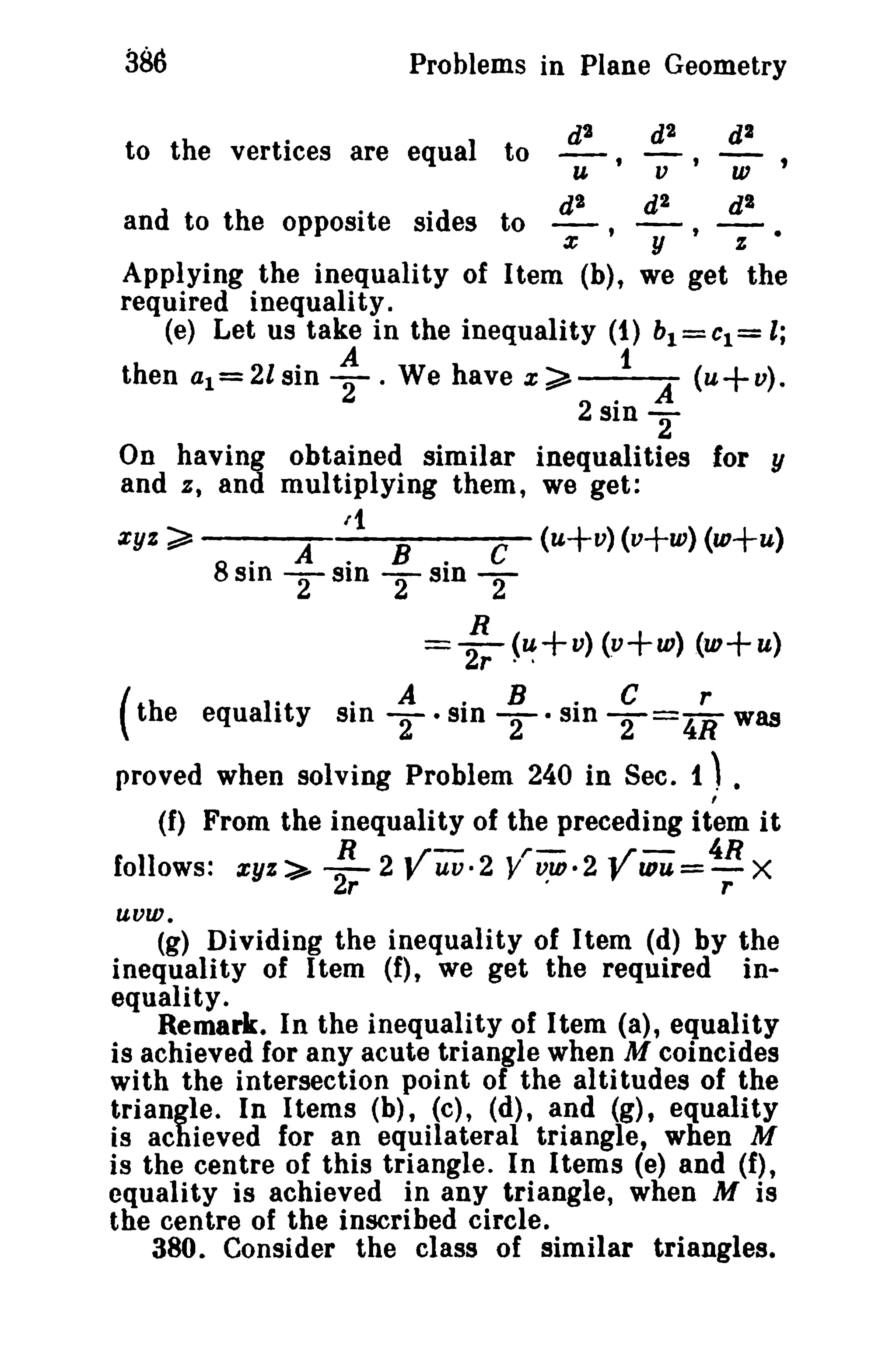 386 Problems in Plane Geometry 
zyz~ 
d2 
to the vertices are equal to U'V' W 
d2 d2 dB 
and to the opposite sides to - , 7' y z 
Applying the inequality of Item (b), we get the 
required inequality. 
(e) Let us take in the inequality (1) bl = CI = l; 
then al=2lsin ; . We have x;;;;" .1 A (u+v). 
281D 2 
On having obtained similar inequalities for y 
and a, and multiplying them, we get: 
/1 
. A . B " C (u+v) (v+w) (w+u) 
8S1D -Sill -sln- 
222 
R 
=2r"(~+v) (v+w) (w+u) 
( th e equal 1"t y si"n TA · si·n TB · si"n TC=4Rr was 
proved when solving Problem 240 in Sec. 1 ,) • 
(f) From the inequality of the preceding item it 
follows: zyz ~ 2R 2 yuv. 2 yrViD. 2 ViDU =4R X 
r . r 
uvw. 
(g) Dividing the inequality of Item (d) by the 
inequality of Item (f), we get the required in­equality. 
Remark. In the inequality of Item (a), equality 
is achieved for any acute triangle when M coincides 
with the intersection point of the altitudes of the 
triangle" In Items (b), (c), (d), and (g), equality 
is achieved for an equilateral triangle, when M 
is the centre of this triangle. In Items (e) and (f), 
equality is achieved in any triangle, when M is 
the centre of the inscribed circle. 
380. Consider the class of similar triangles. 
 