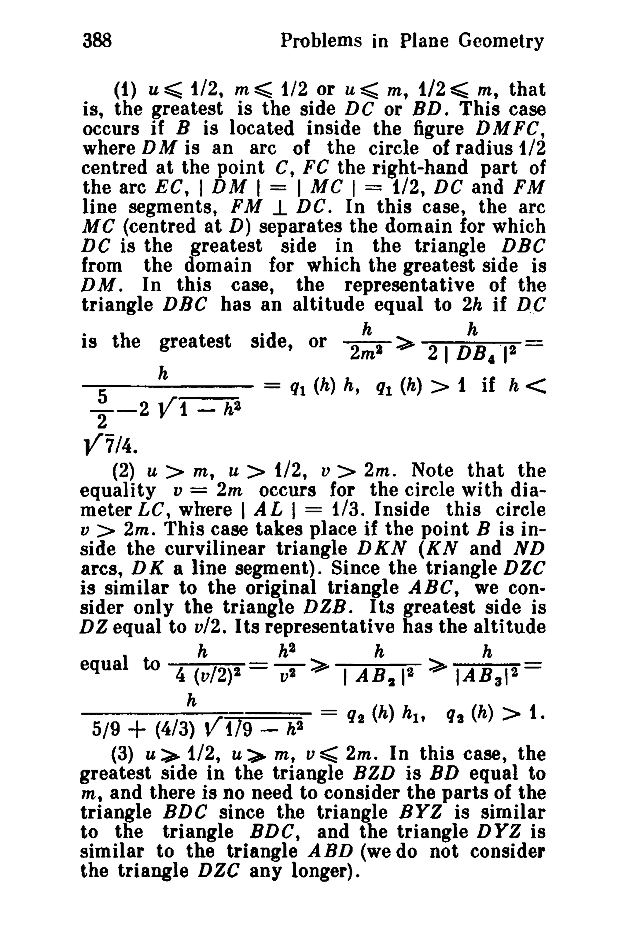 388 Problems in Plane Geometry 
(1) u~ 1/2, m~ 1/2 or u~ m, 1/2~ m, that 
is, the greatest is the side DC or BD. This case 
occurs if B is located inside the figure DMFC, 
where DM is an arc of the circle of radius 1/2 
centred at the point C, FC the right-hand part of 
the arc EC, I DM I = I MC I = 1/2, DC and FM 
line segments, FM .1 DC. In this case, the arc 
MC (centred at D) separates the domain for which 
DC is the greatest side in the triangle DBC 
from the domain for which the greatest side is 
DM. In this case, the representative of the 
triangle DEC has an altitude equal to 2h if D.C 
is the greatest side, or 2~a:> 2 I D~412 
5 h = ql (h) h, ql (h) > 1 if h < 
--2 V1 - h2 
2 
¥7/4. 
(2) u > m, U > 1/2, v > 2m. Note that the 
equality v = 2m occurs for the circle with dia­meter 
LC, where I A L I = 1/3. Inside this circle 
v > 2m. This case takes place if the point B is in­side 
the curvilinear triangle DKN (KN and ND 
arcs, DK a line segment). Since the triangle DZC 
is similar to the original triangle ABC, we con­sider 
only the triangle DZB . I ts greatest side is 
DZ equal to v12. Its representative has the altitude 
h h" h h 
equal to 4 (V/2)2 7> I AB2 12 ~ IABal"= 
h =q(h)h q(h»1. 
5/9 ~ (4/3) ~119 __ h2 2 l' 2 
(3) U:>- 1/2, u=> m, v ~ 2m. In this case, the 
greatest side in the triangle BZD is BD equal to 
m; and there is no need to consider the parts of the 
triangle BDC since the triangle BYZ is similar 
to the triangle BDC, and the triangle DYZ is 
similar to the triangle A BD (we do not consider 
the triangle DZC any longer). 
 