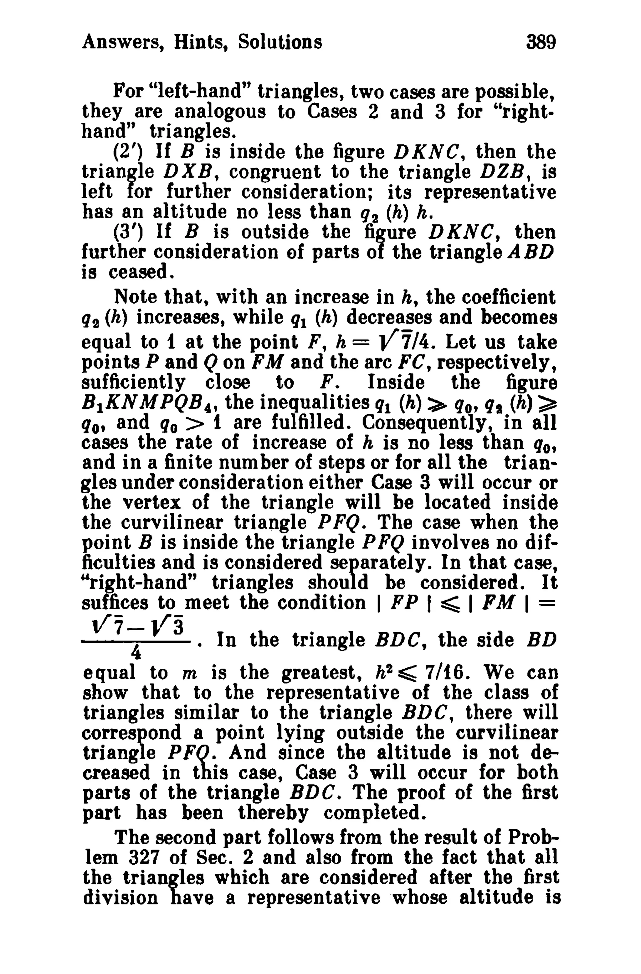 Answers, Hints, Solutions 389 
For "left-hand" triangles, two cases are possible, 
they are analogous to Cases 2 and 3 for "right­hand" 
triangles. 
(2') If B is inside the figure DKNC, then the 
triangle DXB, congruent to the triangle DZB, is 
left for further consideration; its representative 
has an altitude no less than 92 (h) h. 
(3') If B is outside the figure DKNC, then 
further consideration of parts of the triangle ABD 
is ceased. 
Note that, with an increase in h, the coefficient 
q2 (h) increases, while ql (h) decreases and becomes 
equal to 1 at the point F, h = v'7/4. Let us take 
points P and Qon FM and the arc FC, respectively, 
sufficiently close to F. Inside the figure 
B1KNM PQB 4, the inequalities ql (h):>- qo, qs (h) ~ 
qo, and s« > t are fulfilled. Consequently, in all 
cases the rate of increase of h is no less than qo, 
and in a finite number of steps or for all the trian­gles 
under consideration either Case 3 will occur or 
the vertex of the triangle will be located inside 
the curvilinear triangle PFQ. The case when the 
point B is inside the triangle PFQ involves no dif­ficulties 
and is considered separately. In that case, 
"right-hand" triangles should be considered. It 
suffices to meet the condition I FP I ~ I FM I = 
117-; 1/3 . In the triangle BDC, the side BD 
equal to m is the greatest, h2 <: 7/t6. We can 
show that to the representative of the class of 
triangles similar to the triangle BDC, there will 
correspond a point lying outside the curvilinear 
triangle PFQ. And since the altitude is not de­creased 
in this case, Case 3 will occur for both 
parts of the triangle BDC. The proof of the first 
part has been thereby completed. 
The second part follows from the result of Prob­lem 
327 of Sec. 2 and also from the fact that all 
the triangles which are considered after the first 
division have a representative whose altitude is 
 