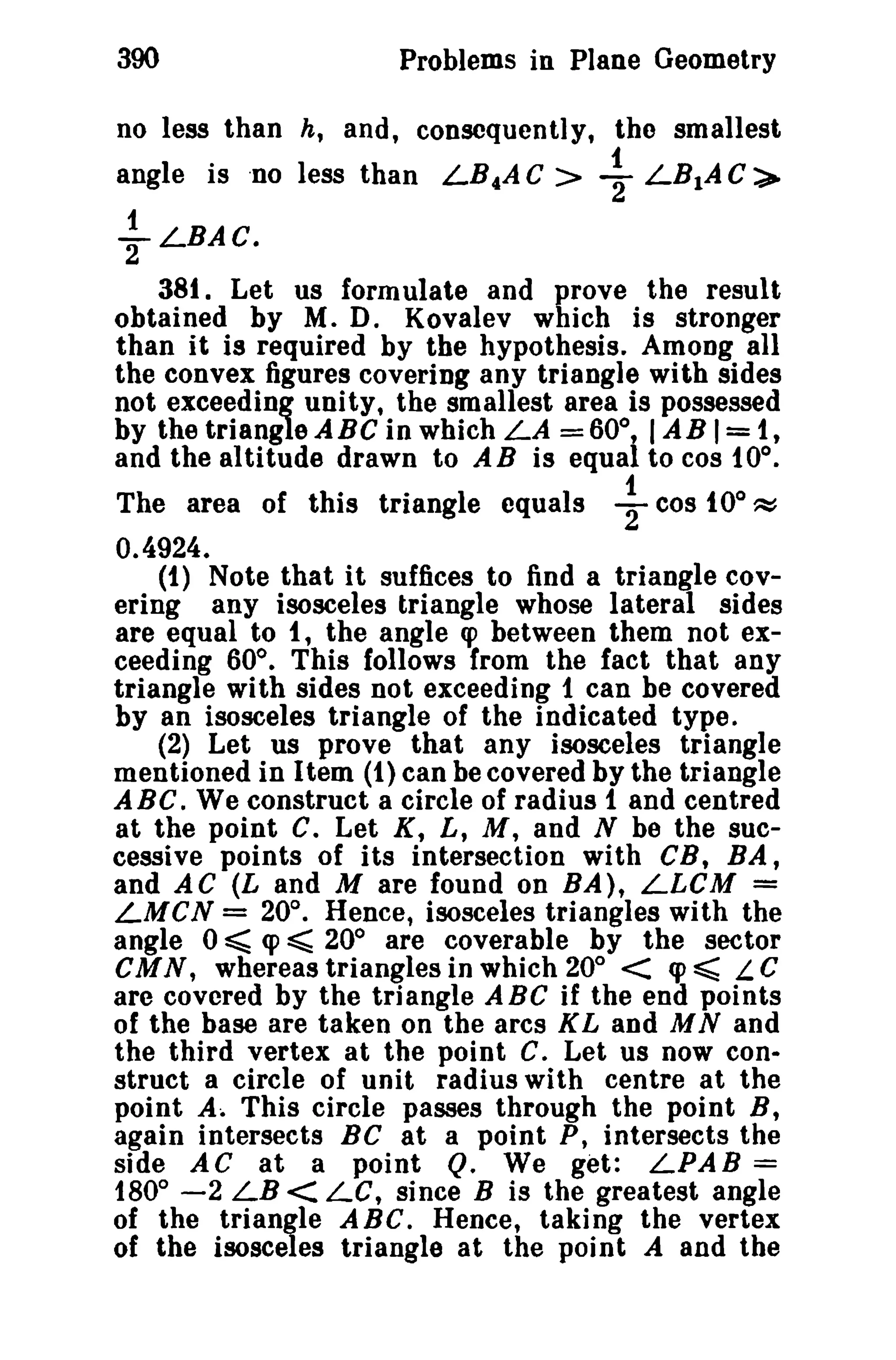 390 Problems in Plane Geometry 
no less than h, and, consequently, the smallest 
1 
angle is 'no less than LB..AC> 2 LB1AC,> 
1 
yLBAC. 
381. Let us formulate and prove the result 
obtained by M. D. Kovalev which is stronger 
than it is required by the hypothesis. Among all 
the convex figures covering any triangle with sides 
not exceeding unityt the smallest area is possessed 
by the triangle ABC in which LA =60°, IAB 1=1, 
and the altitude drawn to AB is equal to cos 10°. 
The area of this triangle equals ~ cos tOO ~ 
0.4924. 
(1) Note that it suffices to find a triangle cov­ering 
any isosceles triangle whose lateral sides 
are equal to I, the angle q> between them not ex­ceeding 
60°. This follows Irom the fact that any 
triangle with sides not exceeding 1 can be covered 
by an isosceles triangle of the indicated type. 
(2) Let us prove that any isosceles triangle 
mentioned in Item (1) can be covered by the triangle 
ABe. We construct a circle of radius 1 and centred 
at the point C. Let K, L, M, and N be the suc­cessive 
points of its intersection with CB, BA, 
and AC (L and M are found on BA), LLCM = 
LMCN = 20°. Hence, isosceles triangles with the 
angle 0 ~ cp ~ 20° are coverable by the sector 
CMN, whereas triangles in which 20° < cp ~ L C 
are covered by the triangle ABe if the end points 
of the base are taken on the arcs K Land M Nand 
the third vertex at the point C. Let us now con­struct 
a circle of unit radius with centre at the 
point A. This circle passes through the point B, 
again intersects Be at a point P, intersects the 
side AC at a point Q. We get: LPAB = 
180° -2 LB < Le, since B is the greatest angle 
of the triangle A Be. Hence, taking the vertex 
of the isosceles triangle at the point A and the 
 